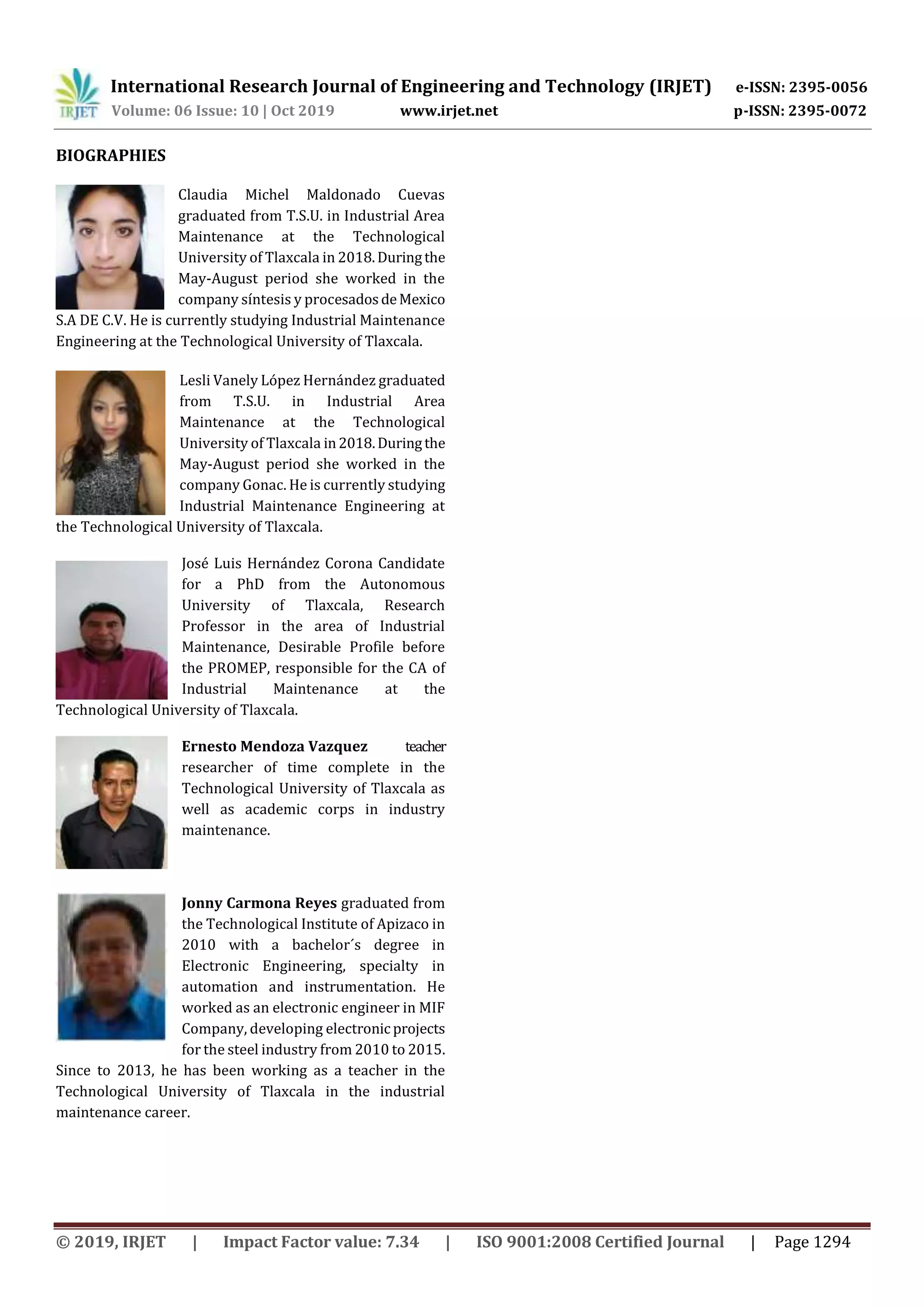 International Research Journal of Engineering and Technology (IRJET) e-ISSN: 2395-0056
Volume: 06 Issue: 10 | Oct 2019 www.irjet.net p-ISSN: 2395-0072
© 2019, IRJET | Impact Factor value: 7.34 | ISO 9001:2008 Certified Journal | Page 1294
BIOGRAPHIES
Claudia Michel Maldonado Cuevas
graduated from T.S.U. in Industrial Area
Maintenance at the Technological
University of Tlaxcala in 2018.Duringthe
May-August period she worked in the
company síntesis y procesadosdeMexico
S.A DE C.V. He is currently studying Industrial Maintenance
Engineering at the Technological University of Tlaxcala.
Lesli Vanely López Hernández graduated
from T.S.U. in Industrial Area
Maintenance at the Technological
University of Tlaxcala in2018.Duringthe
May-August period she worked in the
company Gonac. He is currently studying
Industrial Maintenance Engineering at
the Technological University of Tlaxcala.
José Luis Hernández Corona Candidate
for a PhD from the Autonomous
University of Tlaxcala, Research
Professor in the area of Industrial
Maintenance, Desirable Profile before
the PROMEP, responsible for the CA of
Industrial Maintenance at the
Technological University of Tlaxcala.
Ernesto Mendoza Vazquez teacher
researcher of time complete in the
Technological University of Tlaxcala as
well as academic corps in industry
maintenance.
Jonny Carmona Reyes graduated from
the Technological Institute of Apizaco in
2010 with a bachelor´s degree in
Electronic Engineering, specialty in
automation and instrumentation. He
worked as an electronic engineer in MIF
Company, developing electronic projects
for the steel industry from 2010 to 2015.
Since to 2013, he has been working as a teacher in the
Technological University of Tlaxcala in the industrial
maintenance career.
 