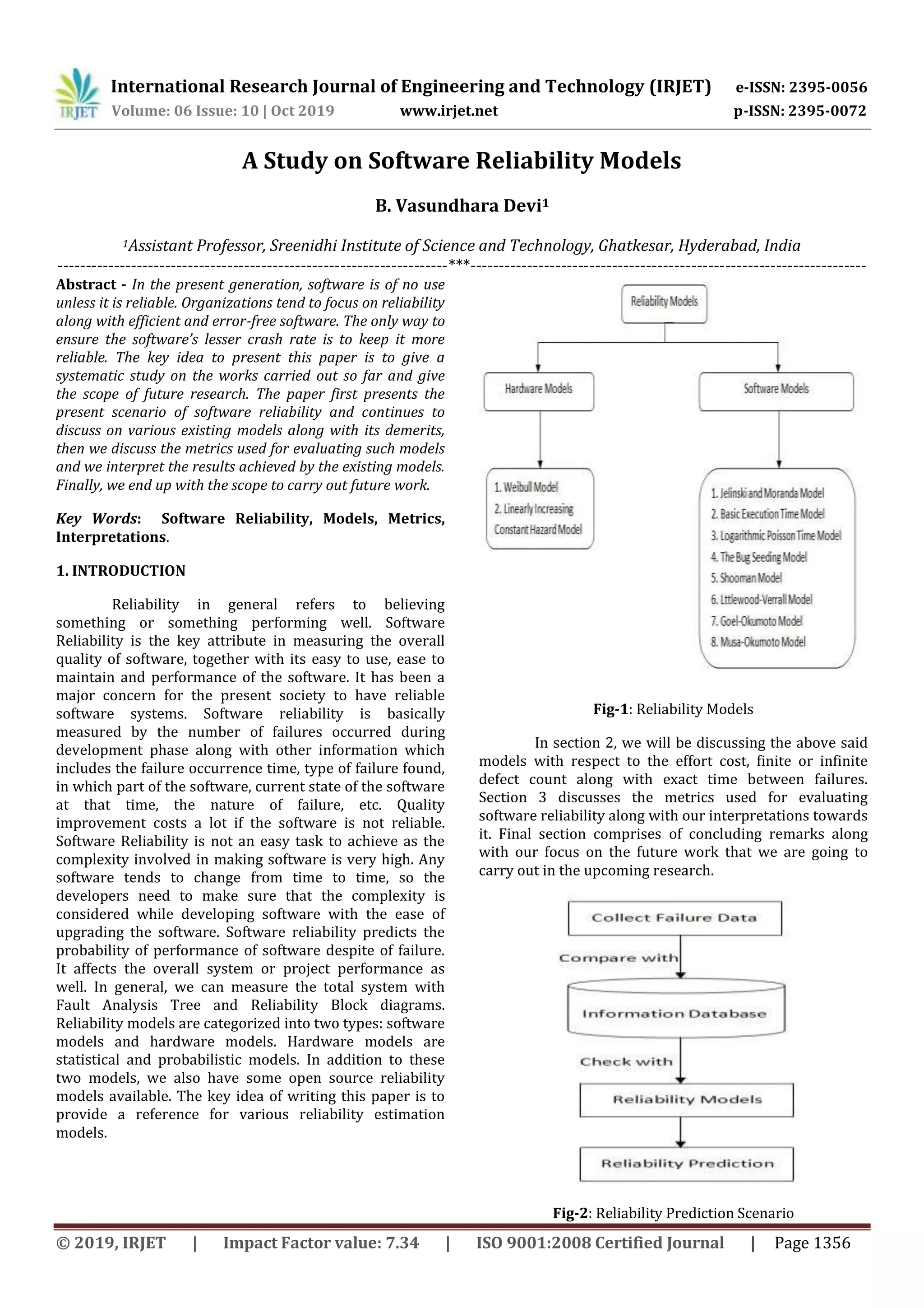 International Research Journal of Engineering and Technology (IRJET) e-ISSN: 2395-0056
Volume: 06 Issue: 10 | Oct 2019 www.irjet.net p-ISSN: 2395-0072
© 2019, IRJET | Impact Factor value: 7.34 | ISO 9001:2008 Certified Journal | Page 1356
A Study on Software Reliability Models
B. Vasundhara Devi1
1Assistant Professor, Sreenidhi Institute of Science and Technology, Ghatkesar, Hyderabad, India
---------------------------------------------------------------------***----------------------------------------------------------------------
Abstract - In the present generation, software is of no use
unless it is reliable. Organizations tend to focus on reliability
along with efficient and error-free software. The only way to
ensure the software’s lesser crash rate is to keep it more
reliable. The key idea to present this paper is to give a
systematic study on the works carried out so far and give
the scope of future research. The paper first presents the
present scenario of software reliability and continues to
discuss on various existing models along with its demerits,
then we discuss the metrics used for evaluating such models
and we interpret the results achieved by the existing models.
Finally, we end up with the scope to carry out future work.
Key Words: Software Reliability, Models, Metrics,
Interpretations.
1. INTRODUCTION
Reliability in general refers to believing
something or something performing well. Software
Reliability is the key attribute in measuring the overall
quality of software, together with its easy to use, ease to
maintain and performance of the software. It has been a
major concern for the present society to have reliable
software systems. Software reliability is basically
measured by the number of failures occurred during
development phase along with other information which
includes the failure occurrence time, type of failure found,
in which part of the software, current state of the software
at that time, the nature of failure, etc. Quality
improvement costs a lot if the software is not reliable.
Software Reliability is not an easy task to achieve as the
complexity involved in making software is very high. Any
software tends to change from time to time, so the
developers need to make sure that the complexity is
considered while developing software with the ease of
upgrading the software. Software reliability predicts the
probability of performance of software despite of failure.
It affects the overall system or project performance as
well. In general, we can measure the total system with
Fault Analysis Tree and Reliability Block diagrams.
Reliability models are categorized into two types: software
models and hardware models. Hardware models are
statistical and probabilistic models. In addition to these
two models, we also have some open source reliability
models available. The key idea of writing this paper is to
provide a reference for various reliability estimation
models.
Fig-1: Reliability Models
In section 2, we will be discussing the above said
models with respect to the effort cost, finite or infinite
defect count along with exact time between failures.
Section 3 discusses the metrics used for evaluating
software reliability along with our interpretations towards
it. Final section comprises of concluding remarks along
with our focus on the future work that we are going to
carry out in the upcoming research.
Fig-2: Reliability Prediction Scenario
 