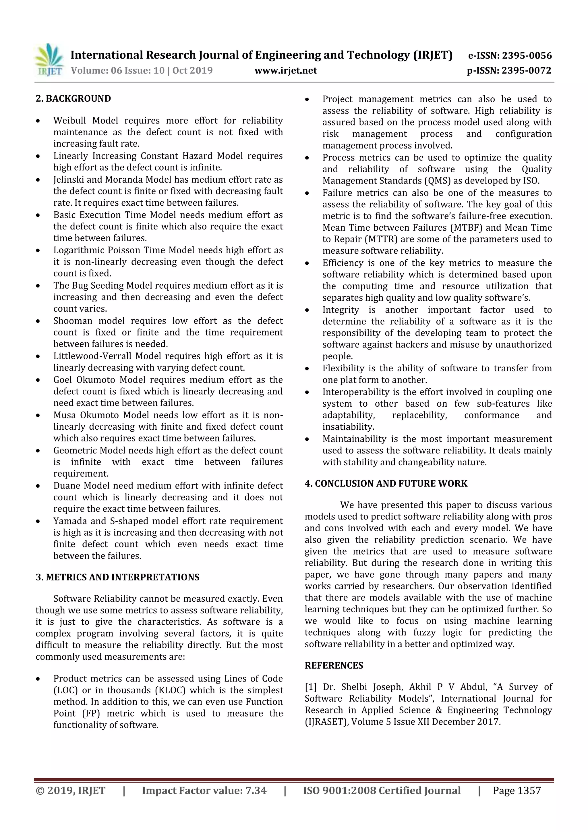 International Research Journal of Engineering and Technology (IRJET) e-ISSN: 2395-0056
Volume: 06 Issue: 10 | Oct 2019 www.irjet.net p-ISSN: 2395-0072
© 2019, IRJET | Impact Factor value: 7.34 | ISO 9001:2008 Certified Journal | Page 1357
2. BACKGROUND
 Weibull Model requires more effort for reliability
maintenance as the defect count is not fixed with
increasing fault rate.
 Linearly Increasing Constant Hazard Model requires
high effort as the defect count is infinite.
 Jelinski and Moranda Model has medium effort rate as
the defect count is finite or fixed with decreasing fault
rate. It requires exact time between failures.
 Basic Execution Time Model needs medium effort as
the defect count is finite which also require the exact
time between failures.
 Logarithmic Poisson Time Model needs high effort as
it is non-linearly decreasing even though the defect
count is fixed.
 The Bug Seeding Model requires medium effort as it is
increasing and then decreasing and even the defect
count varies.
 Shooman model requires low effort as the defect
count is fixed or finite and the time requirement
between failures is needed.
 Littlewood-Verrall Model requires high effort as it is
linearly decreasing with varying defect count.
 Goel Okumoto Model requires medium effort as the
defect count is fixed which is linearly decreasing and
need exact time between failures.
 Musa Okumoto Model needs low effort as it is non-
linearly decreasing with finite and fixed defect count
which also requires exact time between failures.
 Geometric Model needs high effort as the defect count
is infinite with exact time between failures
requirement.
 Duane Model need medium effort with infinite defect
count which is linearly decreasing and it does not
require the exact time between failures.
 Yamada and S-shaped model effort rate requirement
is high as it is increasing and then decreasing with not
finite defect count which even needs exact time
between the failures.
3. METRICS AND INTERPRETATIONS
Software Reliability cannot be measured exactly. Even
though we use some metrics to assess software reliability,
it is just to give the characteristics. As software is a
complex program involving several factors, it is quite
difficult to measure the reliability directly. But the most
commonly used measurements are:
 Product metrics can be assessed using Lines of Code
(LOC) or in thousands (KLOC) which is the simplest
method. In addition to this, we can even use Function
Point (FP) metric which is used to measure the
functionality of software.
 Project management metrics can also be used to
assess the reliability of software. High reliability is
assured based on the process model used along with
risk management process and configuration
management process involved.
 Process metrics can be used to optimize the quality
and reliability of software using the Quality
Management Standards (QMS) as developed by ISO.
 Failure metrics can also be one of the measures to
assess the reliability of software. The key goal of this
metric is to find the software’s failure-free execution.
Mean Time between Failures (MTBF) and Mean Time
to Repair (MTTR) are some of the parameters used to
measure software reliability.
 Efficiency is one of the key metrics to measure the
software reliability which is determined based upon
the computing time and resource utilization that
separates high quality and low quality software’s.
 Integrity is another important factor used to
determine the reliability of a software as it is the
responsibility of the developing team to protect the
software against hackers and misuse by unauthorized
people.
 Flexibility is the ability of software to transfer from
one plat form to another.
 Interoperability is the effort involved in coupling one
system to other based on few sub-features like
adaptability, replacebility, conformance and
insatiability.
 Maintainability is the most important measurement
used to assess the software reliability. It deals mainly
with stability and changeability nature.
4. CONCLUSION AND FUTURE WORK
We have presented this paper to discuss various
models used to predict software reliability along with pros
and cons involved with each and every model. We have
also given the reliability prediction scenario. We have
given the metrics that are used to measure software
reliability. But during the research done in writing this
paper, we have gone through many papers and many
works carried by researchers. Our observation identified
that there are models available with the use of machine
learning techniques but they can be optimized further. So
we would like to focus on using machine learning
techniques along with fuzzy logic for predicting the
software reliability in a better and optimized way.
REFERENCES
[1] Dr. Shelbi Joseph, Akhil P V Abdul, “A Survey of
Software Reliability Models”, International Journal for
Research in Applied Science & Engineering Technology
(IJRASET), Volume 5 Issue XII December 2017.
 