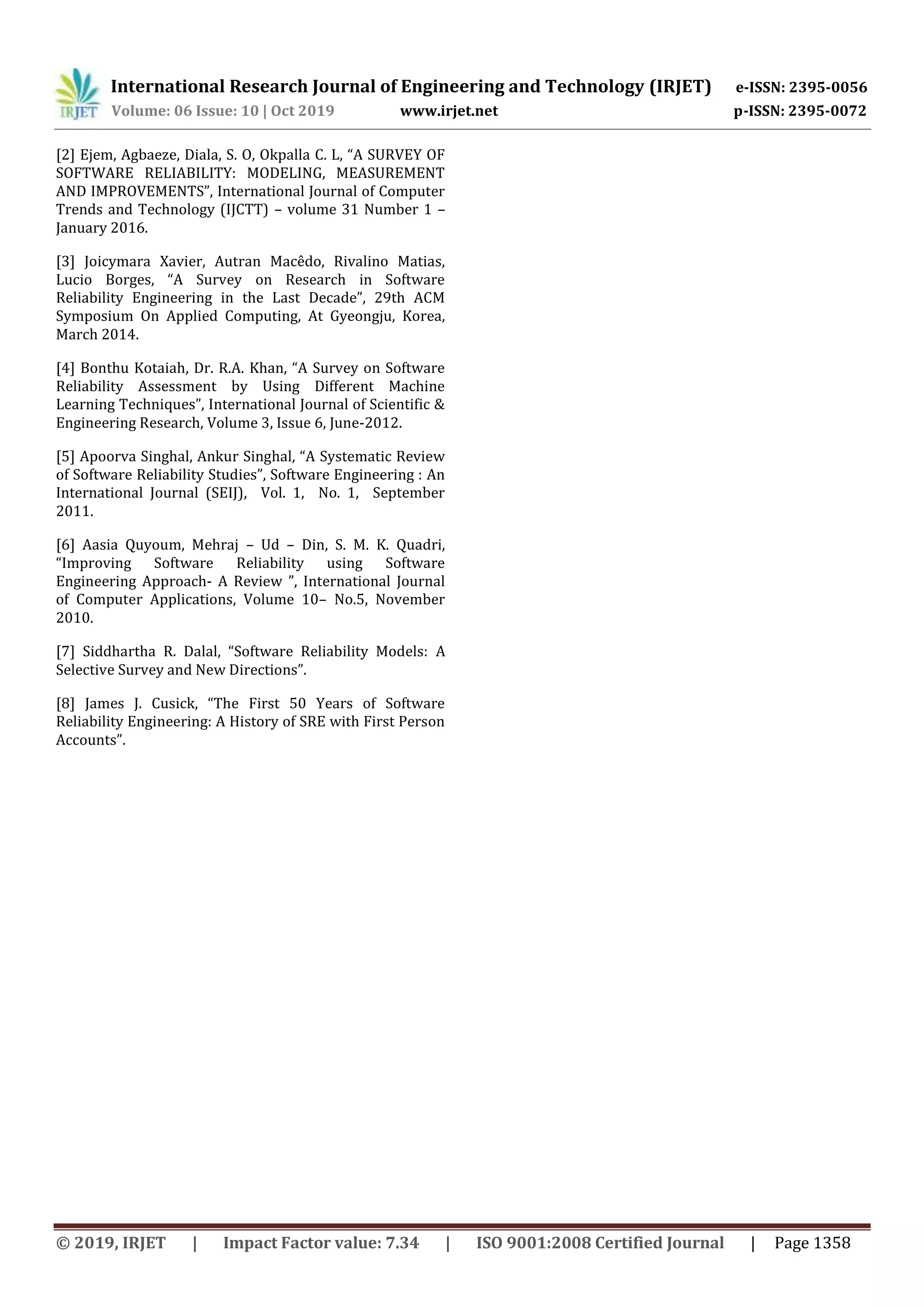 International Research Journal of Engineering and Technology (IRJET) e-ISSN: 2395-0056
Volume: 06 Issue: 10 | Oct 2019 www.irjet.net p-ISSN: 2395-0072
© 2019, IRJET | Impact Factor value: 7.34 | ISO 9001:2008 Certified Journal | Page 1358
[2] Ejem, Agbaeze, Diala, S. O, Okpalla C. L, “A SURVEY OF
SOFTWARE RELIABILITY: MODELING, MEASUREMENT
AND IMPROVEMENTS”, International Journal of Computer
Trends and Technology (IJCTT) – volume 31 Number 1 –
January 2016.
[3] Joicymara Xavier, Autran Macêdo, Rivalino Matias,
Lucio Borges, “A Survey on Research in Software
Reliability Engineering in the Last Decade”, 29th ACM
Symposium On Applied Computing, At Gyeongju, Korea,
March 2014.
[4] Bonthu Kotaiah, Dr. R.A. Khan, “A Survey on Software
Reliability Assessment by Using Different Machine
Learning Techniques”, International Journal of Scientific &
Engineering Research, Volume 3, Issue 6, June-2012.
[5] Apoorva Singhal, Ankur Singhal, “A Systematic Review
of Software Reliability Studies”, Software Engineering : An
International Journal (SEIJ), Vol. 1, No. 1, September
2011.
[6] Aasia Quyoum, Mehraj – Ud – Din, S. M. K. Quadri,
“Improving Software Reliability using Software
Engineering Approach- A Review ”, International Journal
of Computer Applications, Volume 10– No.5, November
2010.
[7] Siddhartha R. Dalal, “Software Reliability Models: A
Selective Survey and New Directions”.
[8] James J. Cusick, “The First 50 Years of Software
Reliability Engineering: A History of SRE with First Person
Accounts”.
 