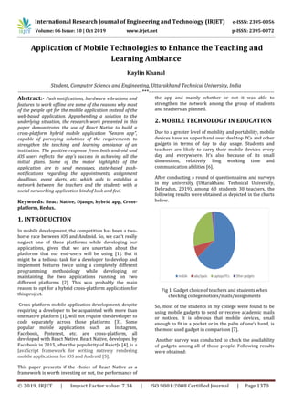 International Research Journal of Engineering and Technology (IRJET) e-ISSN: 2395-0056
Volume: 06 Issue: 10 | Oct 2019 www.irjet.net p-ISSN: 2395-0072
© 2019, IRJET | Impact Factor value: 7.34 | ISO 9001:2008 Certified Journal | Page 1370
Application of Mobile Technologies to Enhance the Teaching and
Learning Ambiance
Kaylin Khanal
Student, Computer Science and Engineering, Uttarakhand Technical University, India
------------------------------------------------------------------------***-------------------------------------------------------------------------
Abstract:- Push notifications, hardware vibrations and
features to work offline are some of the reasons why most
of the people opt for the mobile application instead of the
web-based application. Apprehending a solution to the
underlying situation, the research work presented in this
paper demonstrates the use of React Native to build a
cross-platform hybrid mobile application “Senzen app”,
capable of purveying solutions of the requirements to
strengthen the teaching and learning ambiance of an
institution. The positive response from both android and
iOS users reflects the app's success in achieving all the
initial plans. Some of the major highlights of the
application are to send messages, state-based push-
notifications regarding the appointments, assignment
deadlines, event alerts, etc. which aids to establish a
network between the teachers and the students with a
social networking application kind of look and feel.
Keywords: React Native, Django, hybrid app, Cross-
platform, Redux.
1. INTRODUCTION
In mobile development, the competition has been a two-
horse race between iOS and Android. So, we can’t really
neglect one of these platforms while developing our
applications, given that we are uncertain about the
platforms that our end-users will be using [1]. But it
might be a tedious task for a developer to develop and
implement features twice using a completely different
programming methodology while developing or
maintaining the two applications running on two
different platforms [2]. This was probably the main
reason to opt for a hybrid cross-platform application for
this project.
Cross-platform mobile application development, despite
requiring a developer to be acquainted with more than
one native platform [1], will not require the developer to
code separately across those platforms [3]. Some
popular mobile applications such as Instagram,
Facebook, Pinterest, etc. are cross-platform, all
developed with React Native. React Native, developed by
Facebook in 2015, after the popularity of ReactJs [4], is a
JavaScript framework for writing natively rendering
mobile applications for iOS and Android [5].
This paper presents if the choice of React Native as a
framework is worth investing or not, the performance of
the app and mainly whether or not it was able to
strengthen the network among the group of students
and teachers as planned.
2. MOBILE TECHNOLOGY IN EDUCATION
Due to a greater level of mobility and portability, mobile
devices have an upper hand over desktop PCs and other
gadgets in terms of day to day usage. Students and
teachers are likely to carry their mobile devices every
day and everywhere. It’s also because of its small
dimensions, relatively long working time and
communication abilities [6].
After conducting a round of questionnaires and surveys
in my university (Uttarakhand Technical University,
Dehradun, 2019), among 60 students 30 teachers, the
following results were obtained as depicted in the charts
below.
Fig 1. Gadget choice of teachers and students when
checking college notices/mails/assignments
So, most of the students in my college were found to be
using mobile gadgets to send or receive academic mails
or notices. It is obvious that mobile devices, small
enough to fit in a pocket or in the palm of one’s hand, is
the most used gadget in comparison [7].
Another survey was conducted to check the availability
of gadgets among all of those people. Following results
were obtained:
 