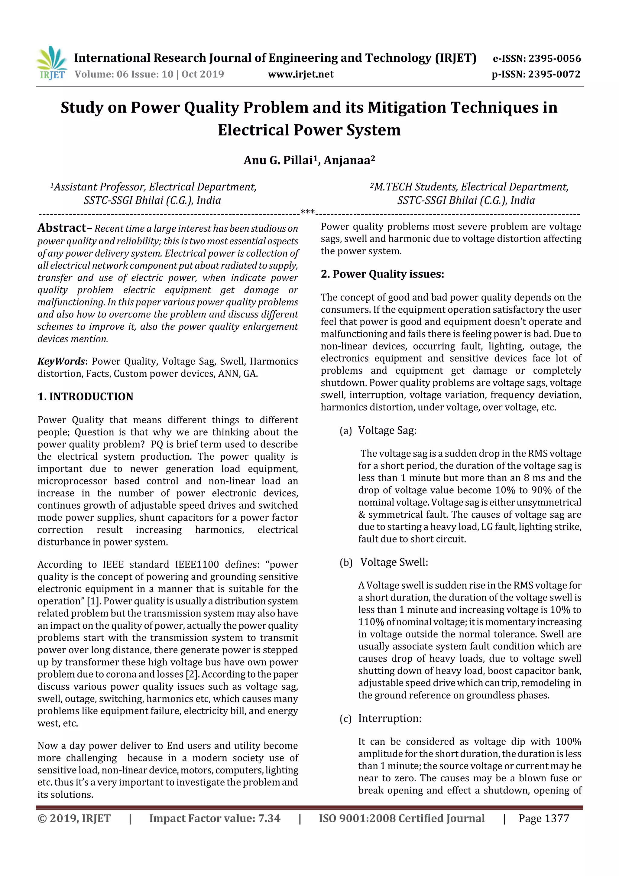 International Research Journal of Engineering and Technology (IRJET) e-ISSN: 2395-0056
Volume: 06 Issue: 10 | Oct 2019 www.irjet.net p-ISSN: 2395-0072
© 2019, IRJET | Impact Factor value: 7.34 | ISO 9001:2008 Certified Journal | Page 1377
Study on Power Quality Problem and its Mitigation Techniques in
Electrical Power System
Anu G. Pillai1, Anjanaa2
1Assistant Professor, Electrical Department, 2M.TECH Students, Electrical Department,
SSTC-SSGI Bhilai (C.G.), India SSTC-SSGI Bhilai (C.G.), India
---------------------------------------------------------------------***----------------------------------------------------------------------
Abstract–Recent time a large interest hasbeenstudiouson
power quality and reliability; this istwomost essentialaspects
of any power delivery system. Electrical power is collection of
all electrical network componentputaboutradiatedtosupply,
transfer and use of electric power, when indicate power
quality problem electric equipment get damage or
malfunctioning. In this paper various power quality problems
and also how to overcome the problem and discuss different
schemes to improve it, also the power quality enlargement
devices mention.
KeyWords: Power Quality, Voltage Sag, Swell, Harmonics
distortion, Facts, Custom power devices, ANN, GA.
1. INTRODUCTION
Power Quality that means different things to different
people; Question is that why we are thinking about the
power quality problem? PQ is brief term used to describe
the electrical system production. The power quality is
important due to newer generation load equipment,
microprocessor based control and non-linear load an
increase in the number of power electronic devices,
continues growth of adjustable speed drives and switched
mode power supplies, shunt capacitors for a power factor
correction result increasing harmonics, electrical
disturbance in power system.
According to IEEE standard IEEE1100 defines: “power
quality is the concept of powering and grounding sensitive
electronic equipment in a manner that is suitable for the
operation” [1]. Power quality isusuallya distributionsystem
related problem but the transmission system may also have
an impact on the quality of power, actuallythepowerquality
problems start with the transmission system to transmit
power over long distance, there generate power is stepped
up by transformer these high voltage bus have own power
problem due to corona and losses [2].Accordingtothe paper
discuss various power quality issues such as voltage sag,
swell, outage, switching, harmonics etc, which causes many
problems like equipment failure, electricity bill, and energy
west, etc.
Now a day power deliver to End users and utility become
more challenging because in a modern society use of
sensitive load, non-lineardevice,motors,computers,lighting
etc. thus it’s a very important to investigate the problemand
its solutions.
Power quality problems most severe problem are voltage
sags, swell and harmonic due to voltage distortion affecting
the power system.
2. Power Quality issues:
The concept of good and bad power quality depends on the
consumers. If the equipment operation satisfactory the user
feel that power is good and equipment doesn’t operate and
malfunctioning and fails there is feeling power is bad. Due to
non-linear devices, occurring fault, lighting, outage, the
electronics equipment and sensitive devices face lot of
problems and equipment get damage or completely
shutdown. Power quality problems are voltage sags, voltage
swell, interruption, voltage variation, frequency deviation,
harmonics distortion, under voltage, over voltage, etc.
(a) Voltage Sag:
The voltage sag is a sudden drop in the RMS voltage
for a short period, the duration of the voltage sag is
less than 1 minute but more than an 8 ms and the
drop of voltage value become 10% to 90% of the
nominal voltage.Voltagesagiseitherunsymmetrical
& symmetrical fault. The causes of voltage sag are
due to starting a heavy load, LG fault, lighting strike,
fault due to short circuit.
(b) Voltage Swell:
A Voltage swell is sudden rise in the RMS voltage for
a short duration, the duration of the voltage swell is
less than 1 minute and increasing voltage is 10% to
110% ofnominalvoltage;itismomentaryincreasing
in voltage outside the normal tolerance. Swell are
usually associate system fault condition which are
causes drop of heavy loads, due to voltage swell
shutting down of heavy load, boost capacitor bank,
adjustable speed drivewhichcantrip,remodeling in
the ground reference on groundless phases.
(c) Interruption:
It can be considered as voltage dip with 100%
amplitude forthe short duration, thedurationisless
than 1 minute; the source voltage or current may be
near to zero. The causes may be a blown fuse or
break opening and effect a shutdown, opening of
 