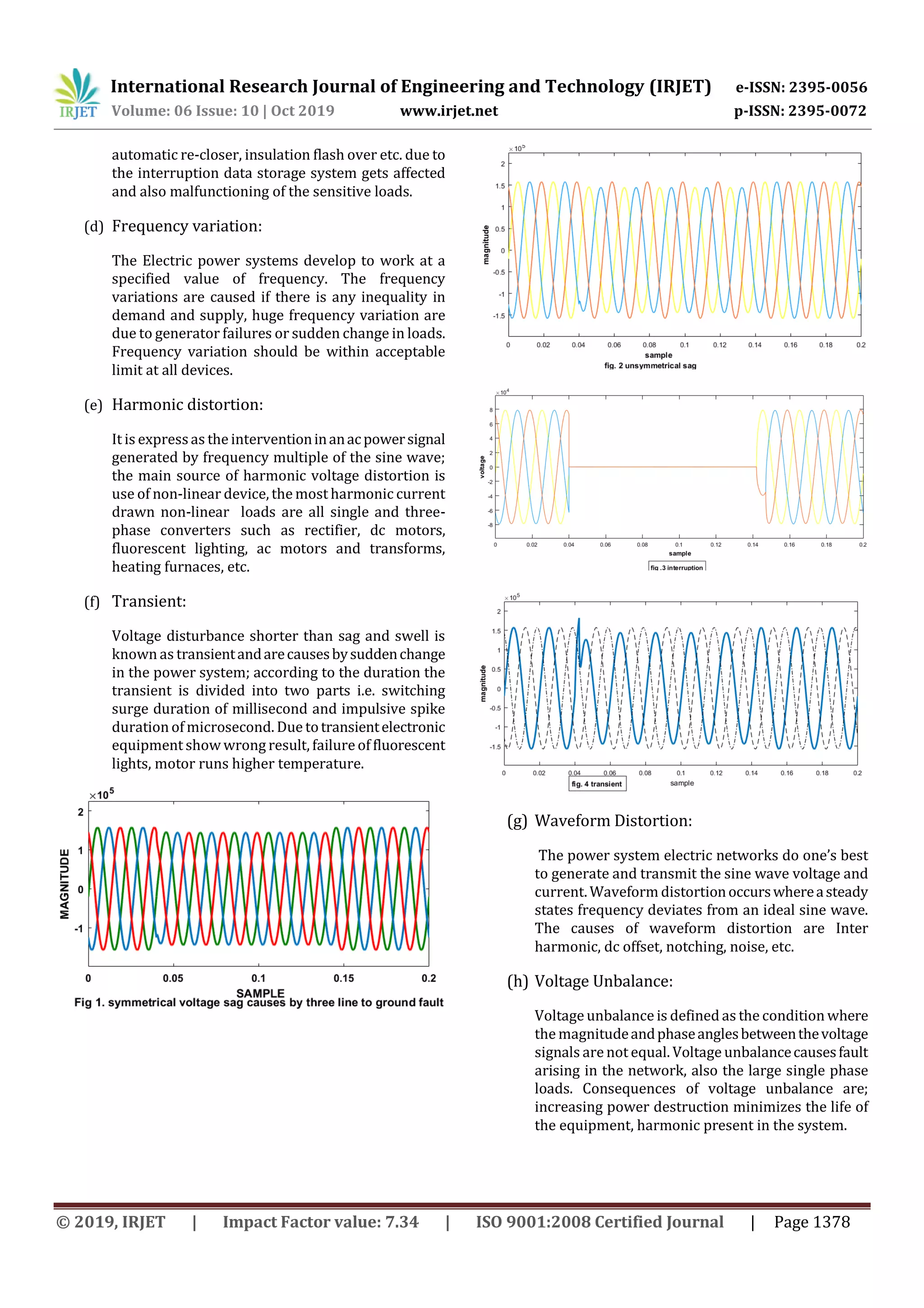 International Research Journal of Engineering and Technology (IRJET) e-ISSN: 2395-0056
Volume: 06 Issue: 10 | Oct 2019 www.irjet.net p-ISSN: 2395-0072
© 2019, IRJET | Impact Factor value: 7.34 | ISO 9001:2008 Certified Journal | Page 1378
automatic re-closer, insulation flash over etc. due to
the interruption data storage system gets affected
and also malfunctioning of the sensitive loads.
(d) Frequency variation:
The Electric power systems develop to work at a
specified value of frequency. The frequency
variations are caused if there is any inequality in
demand and supply, huge frequency variation are
due to generator failures or sudden change in loads.
Frequency variation should be within acceptable
limit at all devices.
(e) Harmonic distortion:
It is expressas the interventioninanacpowersignal
generated by frequency multiple of the sine wave;
the main source of harmonic voltage distortion is
use of non-linear device, the most harmonic current
drawn non-linear loads are all single and three-
phase converters such as rectifier, dc motors,
fluorescent lighting, ac motors and transforms,
heating furnaces, etc.
(f) Transient:
Voltage disturbance shorter than sag and swell is
known as transientandarecausesbysuddenchange
in the power system; according to the duration the
transient is divided into two parts i.e. switching
surge duration of millisecond and impulsive spike
duration of microsecond. Due totransientelectronic
equipment show wrong result, failureof fluorescent
lights, motor runs higher temperature.
(g) Waveform Distortion:
The power system electric networks do one’s best
to generate and transmit the sine wave voltage and
current. Waveform distortionoccurswhereasteady
states frequency deviates from an ideal sine wave.
The causes of waveform distortion are Inter
harmonic, dc offset, notching, noise, etc.
(h) Voltage Unbalance:
Voltage unbalance is defined as the condition where
the magnitudeandphaseanglesbetweenthevoltage
signals are not equal. Voltage unbalancecausesfault
arising in the network, also the large single phase
loads. Consequences of voltage unbalance are;
increasing power destruction minimizes the life of
the equipment, harmonic present in the system.
 