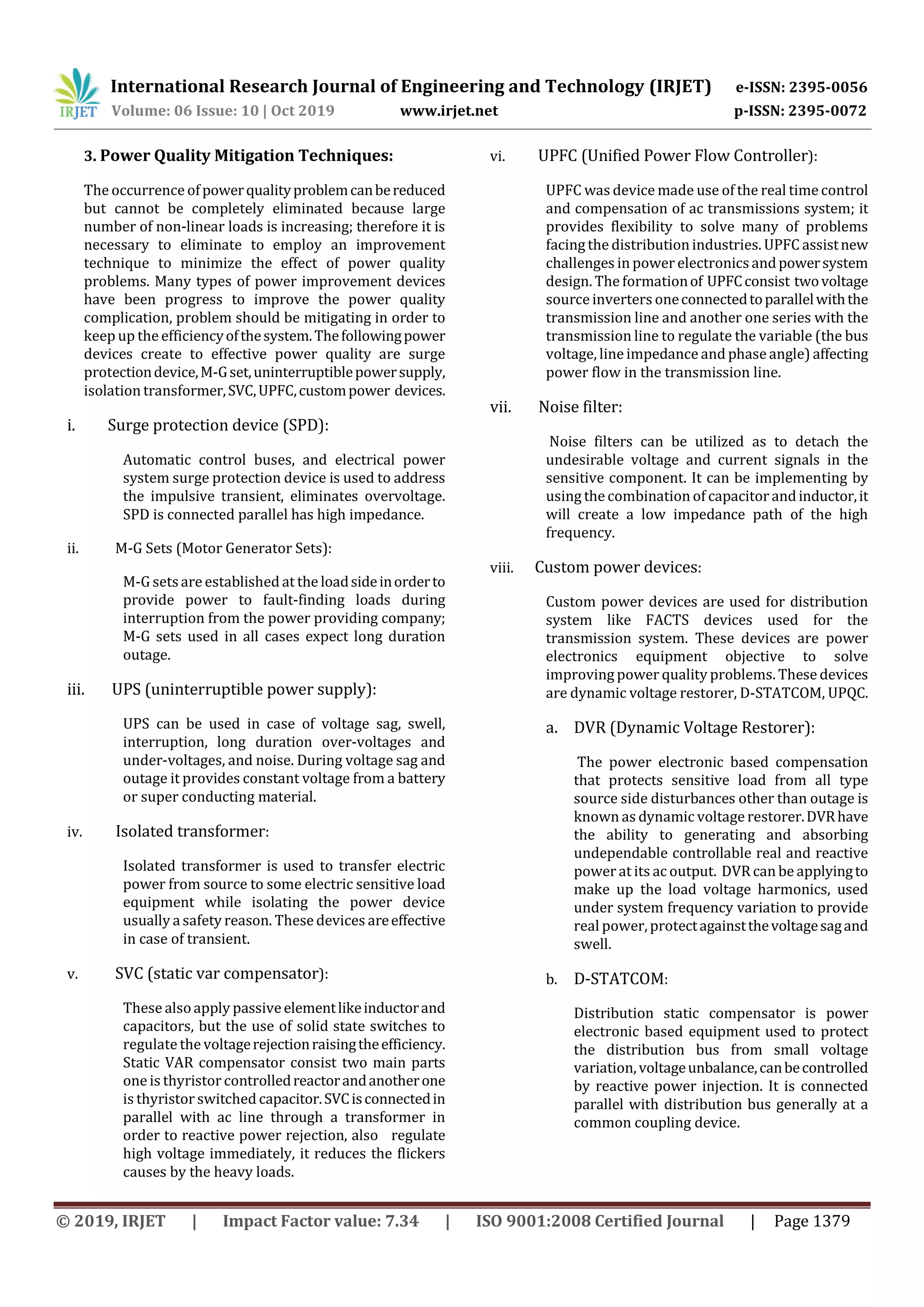 International Research Journal of Engineering and Technology (IRJET) e-ISSN: 2395-0056
Volume: 06 Issue: 10 | Oct 2019 www.irjet.net p-ISSN: 2395-0072
© 2019, IRJET | Impact Factor value: 7.34 | ISO 9001:2008 Certified Journal | Page 1379
3. Power Quality Mitigation Techniques:
The occurrence ofpowerqualityproblemcanbereduced
but cannot be completely eliminated because large
number of non-linear loads is increasing; therefore it is
necessary to eliminate to employ an improvement
technique to minimize the effect of power quality
problems. Many types of power improvement devices
have been progress to improve the power quality
complication, problem should be mitigating in order to
keep up the efficiencyofthesystem.Thefollowingpower
devices create to effective power quality are surge
protectiondevice,M-Gset,uninterruptiblepowersupply,
isolation transformer,SVC,UPFC,custompower devices.
i. Surge protection device (SPD):
Automatic control buses, and electrical power
system surge protection device is used to address
the impulsive transient, eliminates overvoltage.
SPD is connected parallel has high impedance.
ii. M-G Sets (Motor Generator Sets):
M-G setsare established at the loadsideinorderto
provide power to fault-finding loads during
interruption from the power providing company;
M-G sets used in all cases expect long duration
outage.
iii. UPS (uninterruptible power supply):
UPS can be used in case of voltage sag, swell,
interruption, long duration over-voltages and
under-voltages, and noise. During voltage sag and
outage it provides constant voltage from a battery
or super conducting material.
iv. Isolated transformer:
Isolated transformer is used to transfer electric
power from source to some electric sensitive load
equipment while isolating the power device
usually asafety reason. These devices areeffective
in case of transient.
v. SVC (static var compensator):
These alsoapply passiveelementlikeinductorand
capacitors, but the use of solid state switches to
regulate the voltagerejectionraisingtheefficiency.
Static VAR compensator consist two main parts
one is thyristor controlledreactorandanotherone
is thyristor switched capacitor.SVCisconnectedin
parallel with ac line through a transformer in
order to reactive power rejection, also regulate
high voltage immediately, it reduces the flickers
causes by the heavy loads.
vi. UPFC (Unified Power Flow Controller):
UPFC was device made use of the real timecontrol
and compensation of ac transmissions system; it
provides flexibility to solve many of problems
facing the distribution industries. UPFC assistnew
challenges in power electronicsandpowersystem
design. The formationof UPFCconsist twovoltage
source inverters oneconnectedtoparallelwiththe
transmission line and another one series with the
transmission line to regulate the variable (the bus
voltage, line impedance and phase angle) affecting
power flow in the transmission line.
vii. Noise filter:
Noise filters can be utilized as to detach the
undesirable voltage and current signals in the
sensitive component. It can be implementing by
using the combination of capacitorandinductor,it
will create a low impedance path of the high
frequency.
viii. Custom power devices:
Custom power devices are used for distribution
system like FACTS devices used for the
transmission system. These devices are power
electronics equipment objective to solve
improving power quality problems. These devices
are dynamic voltage restorer, D-STATCOM, UPQC.
a. DVR (Dynamic Voltage Restorer):
The power electronic based compensation
that protects sensitive load from all type
source side disturbances other than outage is
known as dynamic voltage restorer.DVRhave
the ability to generating and absorbing
undependable controllable real and reactive
power at its ac output. DVRcan be applyingto
make up the load voltage harmonics, used
under system frequency variation to provide
real power, protectagainstthevoltagesagand
swell.
b. D-STATCOM:
Distribution static compensator is power
electronic based equipment used to protect
the distribution bus from small voltage
variation,voltageunbalance,canbecontrolled
by reactive power injection. It is connected
parallel with distribution bus generally at a
common coupling device.
 