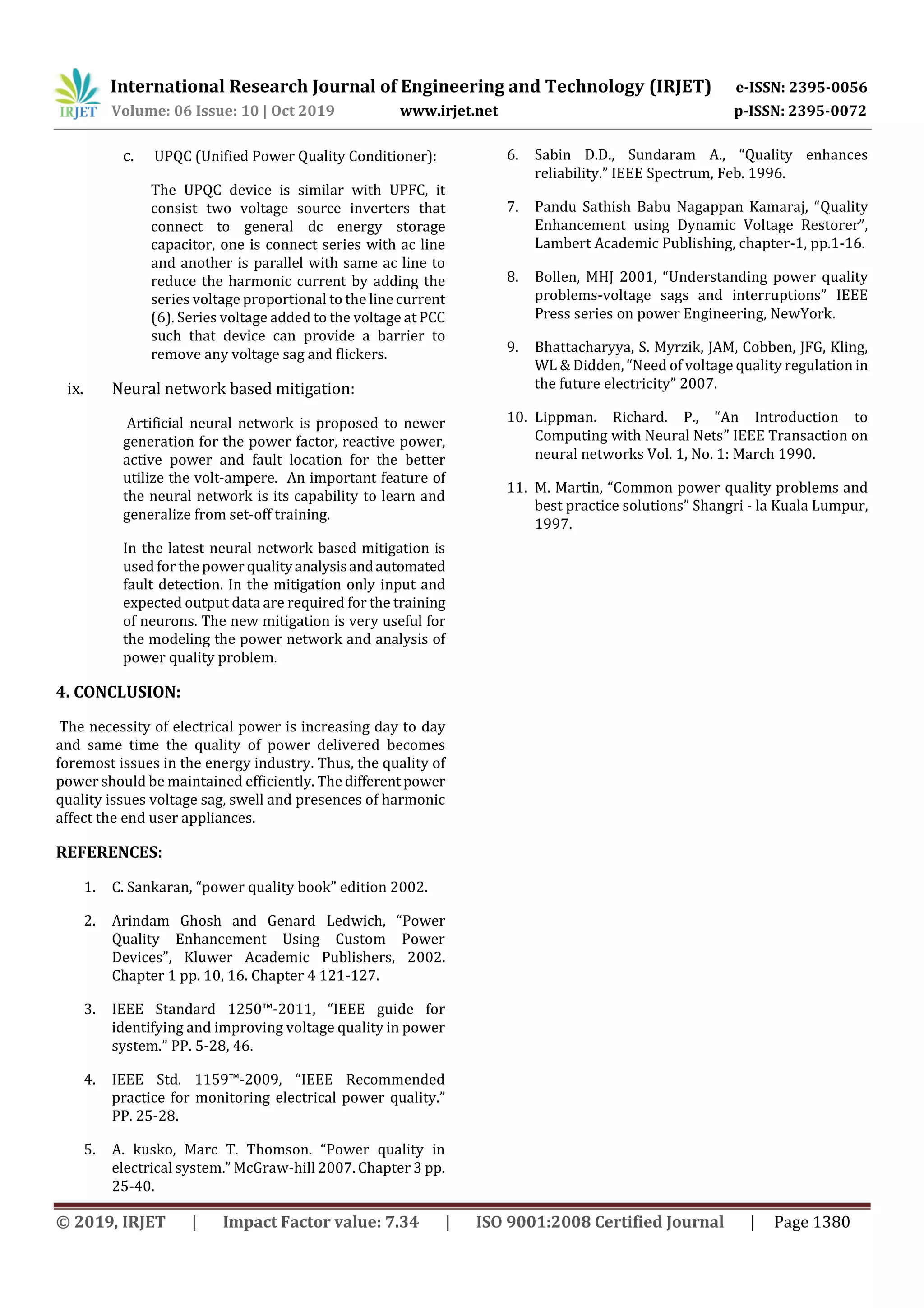 International Research Journal of Engineering and Technology (IRJET) e-ISSN: 2395-0056
Volume: 06 Issue: 10 | Oct 2019 www.irjet.net p-ISSN: 2395-0072
© 2019, IRJET | Impact Factor value: 7.34 | ISO 9001:2008 Certified Journal | Page 1380
c. UPQC (Unified Power Quality Conditioner):
The UPQC device is similar with UPFC, it
consist two voltage source inverters that
connect to general dc energy storage
capacitor, one is connect series with ac line
and another is parallel with same ac line to
reduce the harmonic current by adding the
series voltage proportional to the line current
(6). Series voltage added to the voltage at PCC
such that device can provide a barrier to
remove any voltage sag and flickers.
ix. Neural network based mitigation:
Artificial neural network is proposed to newer
generation for the power factor, reactive power,
active power and fault location for the better
utilize the volt-ampere. An important feature of
the neural network is its capability to learn and
generalize from set-off training.
In the latest neural network based mitigation is
used forthe power qualityanalysisandautomated
fault detection. In the mitigation only input and
expected output data are required for the training
of neurons. The new mitigation is very useful for
the modeling the power network and analysis of
power quality problem.
4. CONCLUSION:
The necessity of electrical power is increasing day to day
and same time the quality of power delivered becomes
foremost issues in the energy industry. Thus, the quality of
power should be maintained efficiently. The differentpower
quality issues voltage sag, swell and presences of harmonic
affect the end user appliances.
REFERENCES:
1. C. Sankaran, “power quality book” edition 2002.
2. Arindam Ghosh and Genard Ledwich, “Power
Quality Enhancement Using Custom Power
Devices”, Kluwer Academic Publishers, 2002.
Chapter 1 pp. 10, 16. Chapter 4 121-127.
3. IEEE Standard 1250™-2011, “IEEE guide for
identifying and improving voltage quality in power
system.” PP. 5-28, 46.
4. IEEE Std. 1159™-2009, “IEEE Recommended
practice for monitoring electrical power quality.”
PP. 25-28.
5. A. kusko, Marc T. Thomson. “Power quality in
electrical system.” McGraw-hill 2007. Chapter 3 pp.
25-40.
6. Sabin D.D., Sundaram A., “Quality enhances
reliability.” IEEE Spectrum, Feb. 1996.
7. Pandu Sathish Babu Nagappan Kamaraj, “Quality
Enhancement using Dynamic Voltage Restorer”,
Lambert Academic Publishing, chapter-1, pp.1-16.
8. Bollen, MHJ 2001, “Understanding power quality
problems-voltage sags and interruptions” IEEE
Press series on power Engineering, NewYork.
9. Bhattacharyya, S. Myrzik, JAM, Cobben, JFG, Kling,
WL & Didden, “Need of voltage quality regulation in
the future electricity” 2007.
10. Lippman. Richard. P., “An Introduction to
Computing with Neural Nets” IEEE Transaction on
neural networks Vol. 1, No. 1: March 1990.
11. M. Martin, “Common power quality problems and
best practice solutions” Shangri - la Kuala Lumpur,
1997.
 