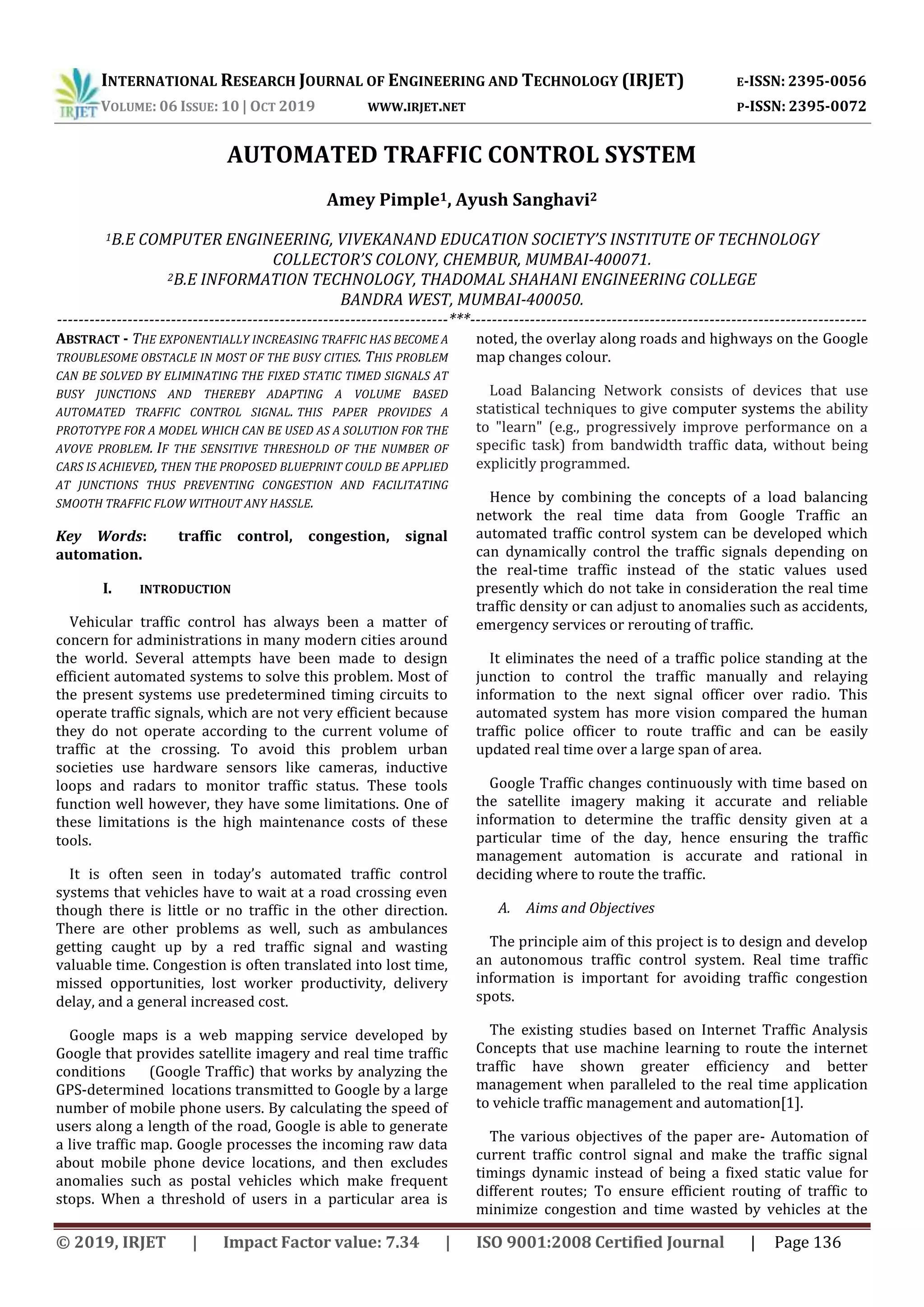 INTERNATIONAL RESEARCH JOURNAL OF ENGINEERING AND TECHNOLOGY (IRJET) E-ISSN: 2395-0056
VOLUME: 06 ISSUE: 10 | OCT 2019 WWW.IRJET.NET P-ISSN: 2395-0072
© 2019, IRJET | Impact Factor value: 7.34 | ISO 9001:2008 Certified Journal | Page 136
AUTOMATED TRAFFIC CONTROL SYSTEM
Amey Pimple1, Ayush Sanghavi2
1B.E COMPUTER ENGINEERING, VIVEKANAND EDUCATION SOCIETY’S INSTITUTE OF TECHNOLOGY
COLLECTOR’S COLONY, CHEMBUR, MUMBAI-400071.
2B.E INFORMATION TECHNOLOGY, THADOMAL SHAHANI ENGINEERING COLLEGE
BANDRA WEST, MUMBAI-400050.
------------------------------------------------------------------------***-------------------------------------------------------------------------
ABSTRACT - THE EXPONENTIALLY INCREASING TRAFFIC HAS BECOME A
TROUBLESOME OBSTACLE IN MOST OF THE BUSY CITIES. THIS PROBLEM
CAN BE SOLVED BY ELIMINATING THE FIXED STATIC TIMED SIGNALS AT
BUSY JUNCTIONS AND THEREBY ADAPTING A VOLUME BASED
AUTOMATED TRAFFIC CONTROL SIGNAL. THIS PAPER PROVIDES A
PROTOTYPE FOR A MODEL WHICH CAN BE USED AS A SOLUTION FOR THE
AVOVE PROBLEM. IF THE SENSITIVE THRESHOLD OF THE NUMBER OF
CARS IS ACHIEVED, THEN THE PROPOSED BLUEPRINT COULD BE APPLIED
AT JUNCTIONS THUS PREVENTING CONGESTION AND FACILITATING
SMOOTH TRAFFIC FLOW WITHOUT ANY HASSLE.
Key Words: traffic control, congestion, signal
automation.
I. INTRODUCTION
Vehicular traffic control has always been a matter of
concern for administrations in many modern cities around
the world. Several attempts have been made to design
efficient automated systems to solve this problem. Most of
the present systems use predetermined timing circuits to
operate traffic signals, which are not very efficient because
they do not operate according to the current volume of
traffic at the crossing. To avoid this problem urban
societies use hardware sensors like cameras, inductive
loops and radars to monitor traffic status. These tools
function well however, they have some limitations. One of
these limitations is the high maintenance costs of these
tools.
It is often seen in today’s automated traffic control
systems that vehicles have to wait at a road crossing even
though there is little or no traffic in the other direction.
There are other problems as well, such as ambulances
getting caught up by a red traffic signal and wasting
valuable time. Congestion is often translated into lost time,
missed opportunities, lost worker productivity, delivery
delay, and a general increased cost.
Google maps is a web mapping service developed by
Google that provides satellite imagery and real time traffic
conditions (Google Traffic) that works by analyzing the
GPS-determined locations transmitted to Google by a large
number of mobile phone users. By calculating the speed of
users along a length of the road, Google is able to generate
a live traffic map. Google processes the incoming raw data
about mobile phone device locations, and then excludes
anomalies such as postal vehicles which make frequent
stops. When a threshold of users in a particular area is
noted, the overlay along roads and highways on the Google
map changes colour.
Load Balancing Network consists of devices that use
statistical techniques to give computer systems the ability
to "learn" (e.g., progressively improve performance on a
specific task) from bandwidth traffic data, without being
explicitly programmed.
Hence by combining the concepts of a load balancing
network the real time data from Google Traffic an
automated traffic control system can be developed which
can dynamically control the traffic signals depending on
the real-time traffic instead of the static values used
presently which do not take in consideration the real time
traffic density or can adjust to anomalies such as accidents,
emergency services or rerouting of traffic.
It eliminates the need of a traffic police standing at the
junction to control the traffic manually and relaying
information to the next signal officer over radio. This
automated system has more vision compared the human
traffic police officer to route traffic and can be easily
updated real time over a large span of area.
Google Traffic changes continuously with time based on
the satellite imagery making it accurate and reliable
information to determine the traffic density given at a
particular time of the day, hence ensuring the traffic
management automation is accurate and rational in
deciding where to route the traffic.
A. Aims and Objectives
The principle aim of this project is to design and develop
an autonomous traffic control system. Real time traffic
information is important for avoiding traffic congestion
spots.
The existing studies based on Internet Traffic Analysis
Concepts that use machine learning to route the internet
traffic have shown greater efficiency and better
management when paralleled to the real time application
to vehicle traffic management and automation[1].
The various objectives of the paper are- Automation of
current traffic control signal and make the traffic signal
timings dynamic instead of being a fixed static value for
different routes; To ensure efficient routing of traffic to
minimize congestion and time wasted by vehicles at the
 