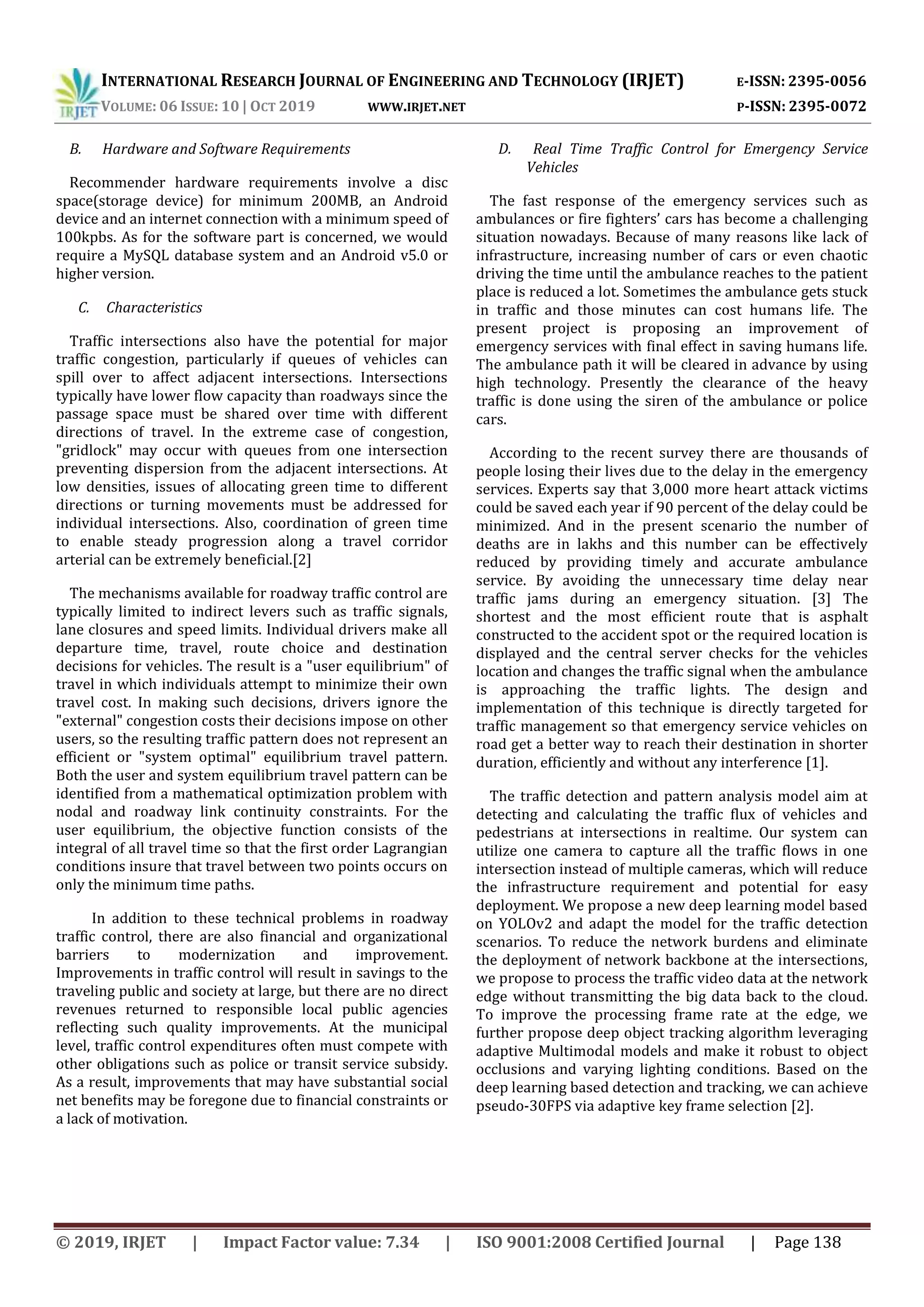 INTERNATIONAL RESEARCH JOURNAL OF ENGINEERING AND TECHNOLOGY (IRJET) E-ISSN: 2395-0056
VOLUME: 06 ISSUE: 10 | OCT 2019 WWW.IRJET.NET P-ISSN: 2395-0072
© 2019, IRJET | Impact Factor value: 7.34 | ISO 9001:2008 Certified Journal | Page 138
B. Hardware and Software Requirements
Recommender hardware requirements involve a disc
space(storage device) for minimum 200MB, an Android
device and an internet connection with a minimum speed of
100kpbs. As for the software part is concerned, we would
require a MySQL database system and an Android v5.0 or
higher version.
C. Characteristics
Traffic intersections also have the potential for major
traffic congestion, particularly if queues of vehicles can
spill over to affect adjacent intersections. Intersections
typically have lower flow capacity than roadways since the
passage space must be shared over time with different
directions of travel. In the extreme case of congestion,
"gridlock" may occur with queues from one intersection
preventing dispersion from the adjacent intersections. At
low densities, issues of allocating green time to different
directions or turning movements must be addressed for
individual intersections. Also, coordination of green time
to enable steady progression along a travel corridor
arterial can be extremely beneficial.[2]
The mechanisms available for roadway traffic control are
typically limited to indirect levers such as traffic signals,
lane closures and speed limits. Individual drivers make all
departure time, travel, route choice and destination
decisions for vehicles. The result is a "user equilibrium" of
travel in which individuals attempt to minimize their own
travel cost. In making such decisions, drivers ignore the
"external" congestion costs their decisions impose on other
users, so the resulting traffic pattern does not represent an
efficient or "system optimal" equilibrium travel pattern.
Both the user and system equilibrium travel pattern can be
identified from a mathematical optimization problem with
nodal and roadway link continuity constraints. For the
user equilibrium, the objective function consists of the
integral of all travel time so that the first order Lagrangian
conditions insure that travel between two points occurs on
only the minimum time paths.
In addition to these technical problems in roadway
traffic control, there are also financial and organizational
barriers to modernization and improvement.
Improvements in traffic control will result in savings to the
traveling public and society at large, but there are no direct
revenues returned to responsible local public agencies
reflecting such quality improvements. At the municipal
level, traffic control expenditures often must compete with
other obligations such as police or transit service subsidy.
As a result, improvements that may have substantial social
net benefits may be foregone due to financial constraints or
a lack of motivation.
D. Real Time Traffic Control for Emergency Service
Vehicles
The fast response of the emergency services such as
ambulances or fire fighters’ cars has become a challenging
situation nowadays. Because of many reasons like lack of
infrastructure, increasing number of cars or even chaotic
driving the time until the ambulance reaches to the patient
place is reduced a lot. Sometimes the ambulance gets stuck
in traffic and those minutes can cost humans life. The
present project is proposing an improvement of
emergency services with final effect in saving humans life.
The ambulance path it will be cleared in advance by using
high technology. Presently the clearance of the heavy
traffic is done using the siren of the ambulance or police
cars.
According to the recent survey there are thousands of
people losing their lives due to the delay in the emergency
services. Experts say that 3,000 more heart attack victims
could be saved each year if 90 percent of the delay could be
minimized. And in the present scenario the number of
deaths are in lakhs and this number can be effectively
reduced by providing timely and accurate ambulance
service. By avoiding the unnecessary time delay near
traffic jams during an emergency situation. [3] The
shortest and the most efficient route that is asphalt
constructed to the accident spot or the required location is
displayed and the central server checks for the vehicles
location and changes the traffic signal when the ambulance
is approaching the traffic lights. The design and
implementation of this technique is directly targeted for
traffic management so that emergency service vehicles on
road get a better way to reach their destination in shorter
duration, efficiently and without any interference [1].
The traffic detection and pattern analysis model aim at
detecting and calculating the traffic flux of vehicles and
pedestrians at intersections in realtime. Our system can
utilize one camera to capture all the traffic flows in one
intersection instead of multiple cameras, which will reduce
the infrastructure requirement and potential for easy
deployment. We propose a new deep learning model based
on YOLOv2 and adapt the model for the traffic detection
scenarios. To reduce the network burdens and eliminate
the deployment of network backbone at the intersections,
we propose to process the traffic video data at the network
edge without transmitting the big data back to the cloud.
To improve the processing frame rate at the edge, we
further propose deep object tracking algorithm leveraging
adaptive Multimodal models and make it robust to object
occlusions and varying lighting conditions. Based on the
deep learning based detection and tracking, we can achieve
pseudo-30FPS via adaptive key frame selection [2].
 