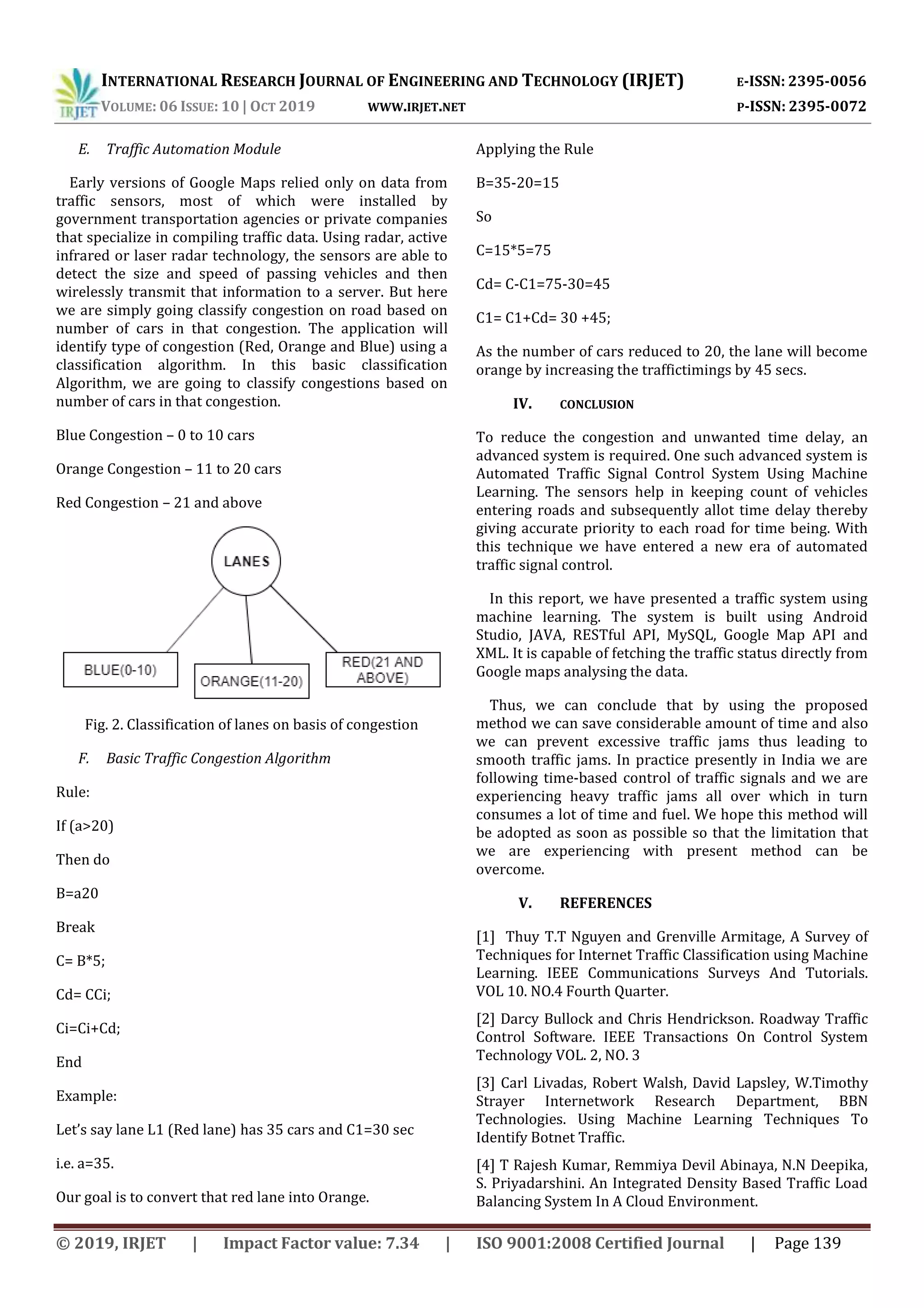 INTERNATIONAL RESEARCH JOURNAL OF ENGINEERING AND TECHNOLOGY (IRJET) E-ISSN: 2395-0056
VOLUME: 06 ISSUE: 10 | OCT 2019 WWW.IRJET.NET P-ISSN: 2395-0072
© 2019, IRJET | Impact Factor value: 7.34 | ISO 9001:2008 Certified Journal | Page 139
E. Traffic Automation Module
Early versions of Google Maps relied only on data from
traffic sensors, most of which were installed by
government transportation agencies or private companies
that specialize in compiling traffic data. Using radar, active
infrared or laser radar technology, the sensors are able to
detect the size and speed of passing vehicles and then
wirelessly transmit that information to a server. But here
we are simply going classify congestion on road based on
number of cars in that congestion. The application will
identify type of congestion (Red, Orange and Blue) using a
classification algorithm. In this basic classification
Algorithm, we are going to classify congestions based on
number of cars in that congestion.
Blue Congestion – 0 to 10 cars
Orange Congestion – 11 to 20 cars
Red Congestion – 21 and above
Fig. 2. Classification of lanes on basis of congestion
F. Basic Traffic Congestion Algorithm
Rule:
If (a>20)
Then do
B=a20
Break
C= B*5;
Cd= CCi;
Ci=Ci+Cd;
End
Example:
Let’s say lane L1 (Red lane) has 35 cars and C1=30 sec
i.e. a=35.
Our goal is to convert that red lane into Orange.
Applying the Rule
B=35-20=15
So
C=15*5=75
Cd= C-C1=75-30=45
C1= C1+Cd= 30 +45;
As the number of cars reduced to 20, the lane will become
orange by increasing the traffictimings by 45 secs.
IV. CONCLUSION
To reduce the congestion and unwanted time delay, an
advanced system is required. One such advanced system is
Automated Traffic Signal Control System Using Machine
Learning. The sensors help in keeping count of vehicles
entering roads and subsequently allot time delay thereby
giving accurate priority to each road for time being. With
this technique we have entered a new era of automated
traffic signal control.
In this report, we have presented a traffic system using
machine learning. The system is built using Android
Studio, JAVA, RESTful API, MySQL, Google Map API and
XML. It is capable of fetching the traffic status directly from
Google maps analysing the data.
Thus, we can conclude that by using the proposed
method we can save considerable amount of time and also
we can prevent excessive traffic jams thus leading to
smooth traffic jams. In practice presently in India we are
following time-based control of traffic signals and we are
experiencing heavy traffic jams all over which in turn
consumes a lot of time and fuel. We hope this method will
be adopted as soon as possible so that the limitation that
we are experiencing with present method can be
overcome.
V. REFERENCES
[1] Thuy T.T Nguyen and Grenville Armitage, A Survey of
Techniques for Internet Traffic Classification using Machine
Learning. IEEE Communications Surveys And Tutorials.
VOL 10. NO.4 Fourth Quarter.
[2] Darcy Bullock and Chris Hendrickson. Roadway Traffic
Control Software. IEEE Transactions On Control System
Technology VOL. 2, NO. 3
[3] Carl Livadas, Robert Walsh, David Lapsley, W.Timothy
Strayer Internetwork Research Department, BBN
Technologies. Using Machine Learning Techniques To
Identify Botnet Traffic.
[4] T Rajesh Kumar, Remmiya Devil Abinaya, N.N Deepika,
S. Priyadarshini. An Integrated Density Based Traffic Load
Balancing System In A Cloud Environment.
 