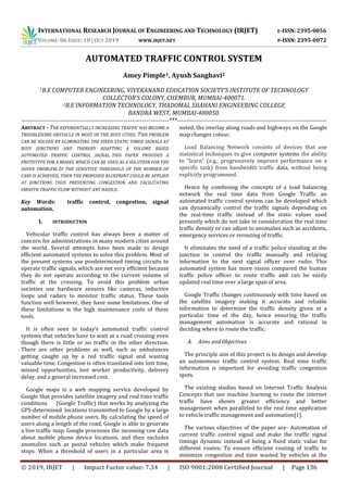 INTERNATIONAL RESEARCH JOURNAL OF ENGINEERING AND TECHNOLOGY (IRJET) E-ISSN: 2395-0056
VOLUME: 06 ISSUE: 10 | OCT 2019 WWW.IRJET.NET P-ISSN: 2395-0072
© 2019, IRJET | Impact Factor value: 7.34 | ISO 9001:2008 Certified Journal | Page 136
AUTOMATED TRAFFIC CONTROL SYSTEM
Amey Pimple1, Ayush Sanghavi2
1B.E COMPUTER ENGINEERING, VIVEKANAND EDUCATION SOCIETY’S INSTITUTE OF TECHNOLOGY
COLLECTOR’S COLONY, CHEMBUR, MUMBAI-400071.
2B.E INFORMATION TECHNOLOGY, THADOMAL SHAHANI ENGINEERING COLLEGE
BANDRA WEST, MUMBAI-400050.
------------------------------------------------------------------------***-------------------------------------------------------------------------
ABSTRACT - THE EXPONENTIALLY INCREASING TRAFFIC HAS BECOME A
TROUBLESOME OBSTACLE IN MOST OF THE BUSY CITIES. THIS PROBLEM
CAN BE SOLVED BY ELIMINATING THE FIXED STATIC TIMED SIGNALS AT
BUSY JUNCTIONS AND THEREBY ADAPTING A VOLUME BASED
AUTOMATED TRAFFIC CONTROL SIGNAL. THIS PAPER PROVIDES A
PROTOTYPE FOR A MODEL WHICH CAN BE USED AS A SOLUTION FOR THE
AVOVE PROBLEM. IF THE SENSITIVE THRESHOLD OF THE NUMBER OF
CARS IS ACHIEVED, THEN THE PROPOSED BLUEPRINT COULD BE APPLIED
AT JUNCTIONS THUS PREVENTING CONGESTION AND FACILITATING
SMOOTH TRAFFIC FLOW WITHOUT ANY HASSLE.
Key Words: traffic control, congestion, signal
automation.
I. INTRODUCTION
Vehicular traffic control has always been a matter of
concern for administrations in many modern cities around
the world. Several attempts have been made to design
efficient automated systems to solve this problem. Most of
the present systems use predetermined timing circuits to
operate traffic signals, which are not very efficient because
they do not operate according to the current volume of
traffic at the crossing. To avoid this problem urban
societies use hardware sensors like cameras, inductive
loops and radars to monitor traffic status. These tools
function well however, they have some limitations. One of
these limitations is the high maintenance costs of these
tools.
It is often seen in today’s automated traffic control
systems that vehicles have to wait at a road crossing even
though there is little or no traffic in the other direction.
There are other problems as well, such as ambulances
getting caught up by a red traffic signal and wasting
valuable time. Congestion is often translated into lost time,
missed opportunities, lost worker productivity, delivery
delay, and a general increased cost.
Google maps is a web mapping service developed by
Google that provides satellite imagery and real time traffic
conditions (Google Traffic) that works by analyzing the
GPS-determined locations transmitted to Google by a large
number of mobile phone users. By calculating the speed of
users along a length of the road, Google is able to generate
a live traffic map. Google processes the incoming raw data
about mobile phone device locations, and then excludes
anomalies such as postal vehicles which make frequent
stops. When a threshold of users in a particular area is
noted, the overlay along roads and highways on the Google
map changes colour.
Load Balancing Network consists of devices that use
statistical techniques to give computer systems the ability
to "learn" (e.g., progressively improve performance on a
specific task) from bandwidth traffic data, without being
explicitly programmed.
Hence by combining the concepts of a load balancing
network the real time data from Google Traffic an
automated traffic control system can be developed which
can dynamically control the traffic signals depending on
the real-time traffic instead of the static values used
presently which do not take in consideration the real time
traffic density or can adjust to anomalies such as accidents,
emergency services or rerouting of traffic.
It eliminates the need of a traffic police standing at the
junction to control the traffic manually and relaying
information to the next signal officer over radio. This
automated system has more vision compared the human
traffic police officer to route traffic and can be easily
updated real time over a large span of area.
Google Traffic changes continuously with time based on
the satellite imagery making it accurate and reliable
information to determine the traffic density given at a
particular time of the day, hence ensuring the traffic
management automation is accurate and rational in
deciding where to route the traffic.
A. Aims and Objectives
The principle aim of this project is to design and develop
an autonomous traffic control system. Real time traffic
information is important for avoiding traffic congestion
spots.
The existing studies based on Internet Traffic Analysis
Concepts that use machine learning to route the internet
traffic have shown greater efficiency and better
management when paralleled to the real time application
to vehicle traffic management and automation[1].
The various objectives of the paper are- Automation of
current traffic control signal and make the traffic signal
timings dynamic instead of being a fixed static value for
different routes; To ensure efficient routing of traffic to
minimize congestion and time wasted by vehicles at the
 