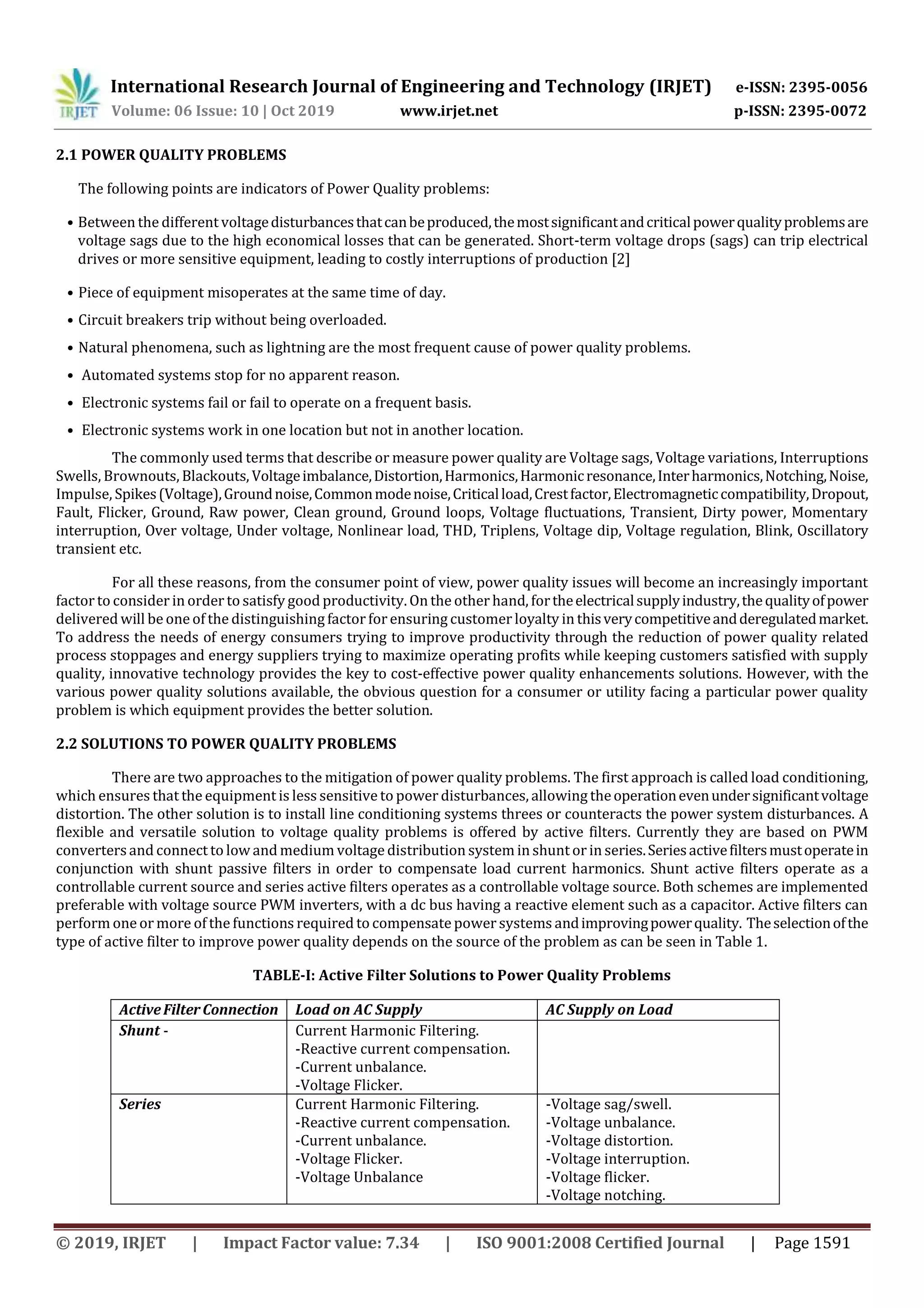 International Research Journal of Engineering and Technology (IRJET) e-ISSN: 2395-0056
Volume: 06 Issue: 10 | Oct 2019 www.irjet.net p-ISSN: 2395-0072
© 2019, IRJET | Impact Factor value: 7.34 | ISO 9001:2008 Certified Journal | Page 1591
2.1 POWER QUALITY PROBLEMS
The following points are indicators of Power Quality problems:
• Between the different voltagedisturbancesthatcanbeproduced,themostsignificantandcriticalpowerqualityproblemsare
voltage sags due to the high economical losses that can be generated. Short-term voltage drops (sags) can trip electrical
drives or more sensitive equipment, leading to costly interruptions of production [2]
• Piece of equipment misoperates at the same time of day.
• Circuit breakers trip without being overloaded.
• Natural phenomena, such as lightning are the most frequent cause of power quality problems.
• Automated systems stop for no apparent reason.
• Electronic systems fail or fail to operate on a frequent basis.
• Electronic systems work in one location but not in another location.
The commonly used terms that describe or measure power quality are Voltage sags, Voltage variations, Interruptions
Swells, Brownouts, Blackouts, Voltageimbalance,Distortion,Harmonics,Harmonicresonance,Interharmonics,Notching,Noise,
Impulse, Spikes(Voltage),Groundnoise,Commonmodenoise,Criticalload,Crestfactor,Electromagneticcompatibility,Dropout,
Fault, Flicker, Ground, Raw power, Clean ground, Ground loops, Voltage fluctuations, Transient, Dirty power, Momentary
interruption, Over voltage, Under voltage, Nonlinear load, THD, Triplens, Voltage dip, Voltage regulation, Blink, Oscillatory
transient etc.
For all these reasons, from the consumer point of view, power quality issues will become an increasingly important
factor to consider in order to satisfy good productivity. On the other hand, fortheelectricalsupplyindustry,thequalityofpower
delivered will be one of the distinguishing factor for ensuring customer loyalty in thisverycompetitiveandderegulatedmarket.
To address the needs of energy consumers trying to improve productivity through the reduction of power quality related
process stoppages and energy suppliers trying to maximize operating profits while keeping customers satisfied with supply
quality, innovative technology provides the key to cost-effective power quality enhancements solutions. However, with the
various power quality solutions available, the obvious question for a consumer or utility facing a particular power quality
problem is which equipment provides the better solution.
2.2 SOLUTIONS TO POWER QUALITY PROBLEMS
There are two approaches to the mitigation of power quality problems. The first approach is called load conditioning,
which ensures that the equipment is less sensitive to power disturbances, allowing theoperationevenundersignificantvoltage
distortion. The other solution is to install line conditioning systems threes or counteracts the power system disturbances. A
flexible and versatile solution to voltage quality problems is offered by active filters. Currently they are based on PWM
convertersand connect to low and medium voltage distribution system in shunt or in series.Seriesactivefiltersmustoperatein
conjunction with shunt passive filters in order to compensate load current harmonics. Shunt active filters operate as a
controllable current source and series active filters operates as a controllable voltage source. Both schemes are implemented
preferable with voltage source PWM inverters, with a dc bus having a reactive element such as a capacitor. Active filters can
perform one or more of the functions required to compensatepower systems andimprovingpowerquality. Theselectionofthe
type of active filter to improve power quality depends on the source of the problem as can be seen in Table 1.
TABLE-I: Active Filter Solutions to Power Quality Problems
ActiveFilterConnection Load on AC Supply AC Supply on Load
Shunt - Current Harmonic Filtering.
-Reactive current compensation.
-Current unbalance.
-Voltage Flicker.
Series Current Harmonic Filtering.
-Reactive current compensation.
-Current unbalance.
-Voltage Flicker.
-Voltage Unbalance
-Voltage sag/swell.
-Voltage unbalance.
-Voltage distortion.
-Voltage interruption.
-Voltage flicker.
-Voltage notching.
 