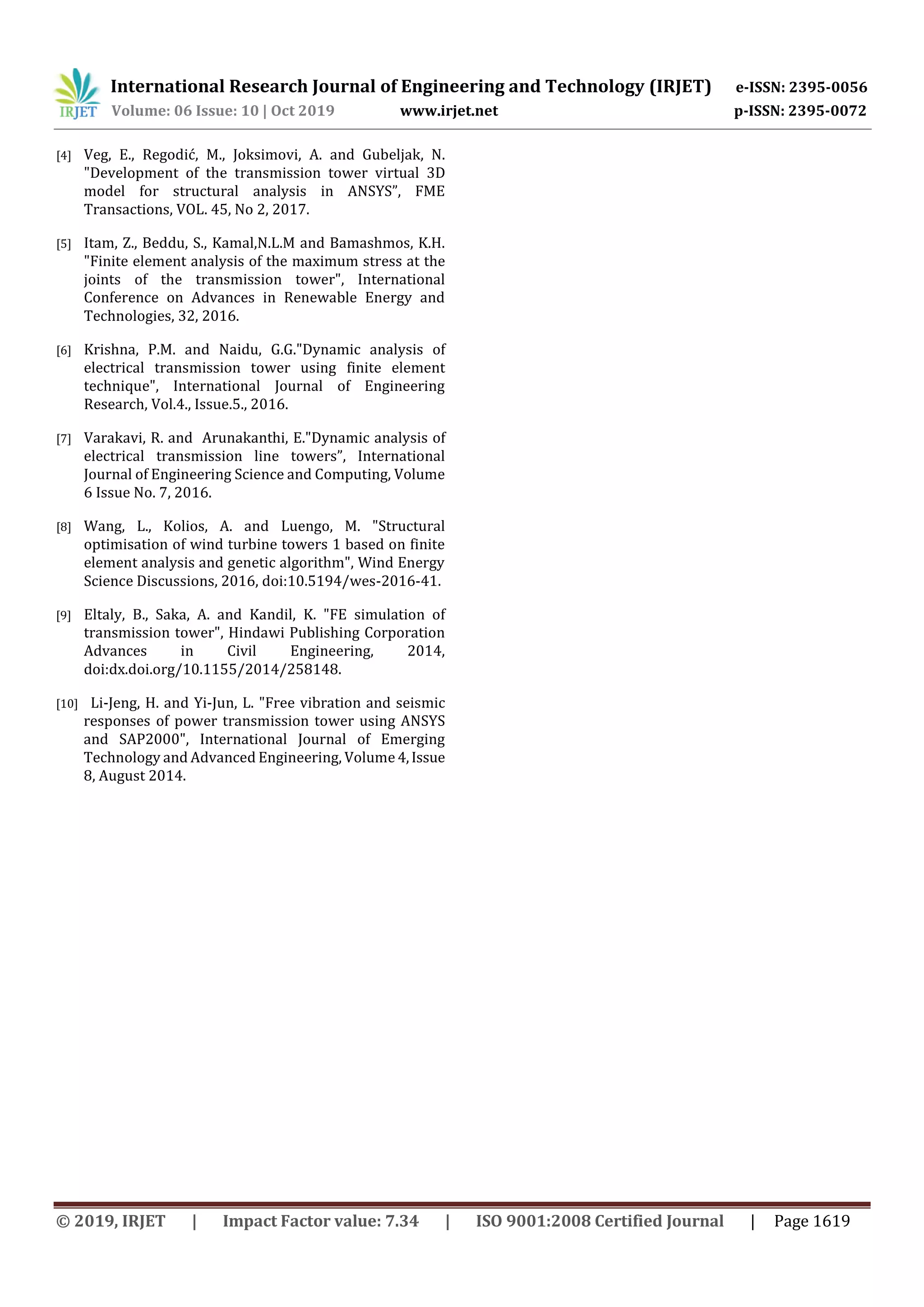 International Research Journal of Engineering and Technology (IRJET) e-ISSN: 2395-0056
Volume: 06 Issue: 10 | Oct 2019 www.irjet.net p-ISSN: 2395-0072
© 2019, IRJET | Impact Factor value: 7.34 | ISO 9001:2008 Certified Journal | Page 1619
[4] Veg, E., Regodić, M., Joksimovi, A. and Gubeljak, N.
"Development of the transmission tower virtual 3D
model for structural analysis in ANSYS”, FME
Transactions, VOL. 45, No 2, 2017.
[5] Itam, Z., Beddu, S., Kamal,N.L.M and Bamashmos, K.H.
"Finite element analysis of the maximum stress at the
joints of the transmission tower", International
Conference on Advances in Renewable Energy and
Technologies, 32, 2016.
[6] Krishna, P.M. and Naidu, G.G."Dynamic analysis of
electrical transmission tower using finite element
technique", International Journal of Engineering
Research, Vol.4., Issue.5., 2016.
[7] Varakavi, R. and Arunakanthi, E."Dynamic analysis of
electrical transmission line towers”, International
Journal of Engineering Science and Computing, Volume
6 Issue No. 7, 2016.
[8] Wang, L., Kolios, A. and Luengo, M. "Structural
optimisation of wind turbine towers 1 based on finite
element analysis and genetic algorithm", Wind Energy
Science Discussions, 2016, doi:10.5194/wes-2016-41.
[9] Eltaly, B., Saka, A. and Kandil, K. "FE simulation of
transmission tower", Hindawi Publishing Corporation
Advances in Civil Engineering, 2014,
doi:dx.doi.org/10.1155/2014/258148.
[10] Li-Jeng, H. and Yi-Jun, L. "Free vibration and seismic
responses of power transmission tower using ANSYS
and SAP2000", International Journal of Emerging
Technology and Advanced Engineering, Volume 4,Issue
8, August 2014.
 