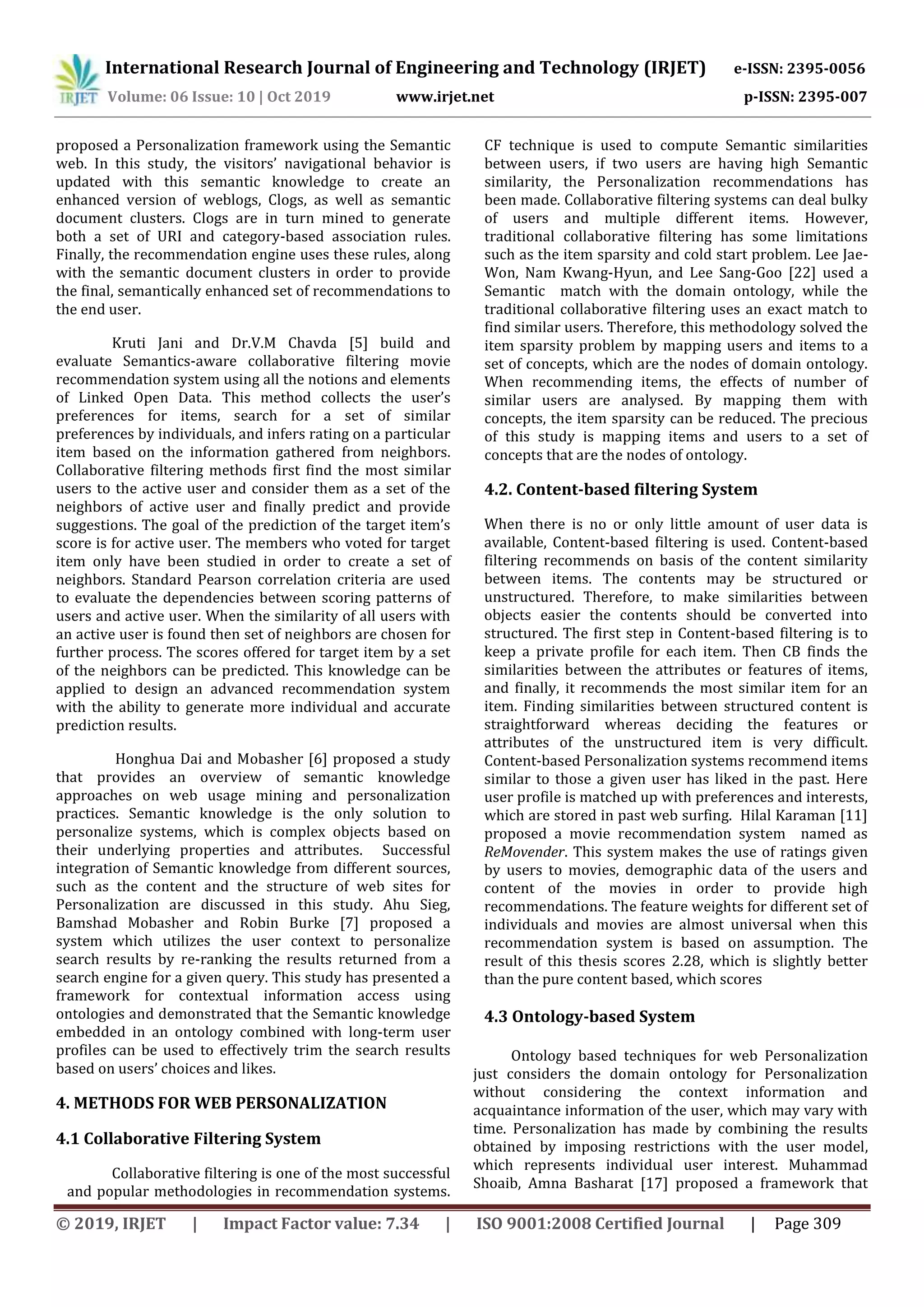 International Research Journal of Engineering and Technology (IRJET) e-ISSN: 2395-0056
Volume: 06 Issue: 10 | Oct 2019 www.irjet.net p-ISSN: 2395-007
© 2019, IRJET | Impact Factor value: 7.34 | ISO 9001:2008 Certified Journal | Page 309
proposed a Personalization framework using the Semantic
web. In this study, the visitors’ navigational behavior is
updated with this semantic knowledge to create an
enhanced version of weblogs, Clogs, as well as semantic
document clusters. Clogs are in turn mined to generate
both a set of URI and category-based association rules.
Finally, the recommendation engine uses these rules, along
with the semantic document clusters in order to provide
the final, semantically enhanced set of recommendations to
the end user.
Kruti Jani and Dr.V.M Chavda [5] build and
evaluate Semantics-aware collaborative filtering movie
recommendation system using all the notions and elements
of Linked Open Data. This method collects the user’s
preferences for items, search for a set of similar
preferences by individuals, and infers rating on a particular
item based on the information gathered from neighbors.
Collaborative filtering methods first find the most similar
users to the active user and consider them as a set of the
neighbors of active user and finally predict and provide
suggestions. The goal of the prediction of the target item’s
score is for active user. The members who voted for target
item only have been studied in order to create a set of
neighbors. Standard Pearson correlation criteria are used
to evaluate the dependencies between scoring patterns of
users and active user. When the similarity of all users with
an active user is found then set of neighbors are chosen for
further process. The scores offered for target item by a set
of the neighbors can be predicted. This knowledge can be
applied to design an advanced recommendation system
with the ability to generate more individual and accurate
prediction results.
Honghua Dai and Mobasher [6] proposed a study
that provides an overview of semantic knowledge
approaches on web usage mining and personalization
practices. Semantic knowledge is the only solution to
personalize systems, which is complex objects based on
their underlying properties and attributes. Successful
integration of Semantic knowledge from different sources,
such as the content and the structure of web sites for
Personalization are discussed in this study. Ahu Sieg,
Bamshad Mobasher and Robin Burke [7] proposed a
system which utilizes the user context to personalize
search results by re-ranking the results returned from a
search engine for a given query. This study has presented a
framework for contextual information access using
ontologies and demonstrated that the Semantic knowledge
embedded in an ontology combined with long-term user
profiles can be used to effectively trim the search results
based on users’ choices and likes.
4. METHODS FOR WEB PERSONALIZATION
4.1 Collaborative Filtering System
Collaborative filtering is one of the most successful
and popular methodologies in recommendation systems.
CF technique is used to compute Semantic similarities
between users, if two users are having high Semantic
similarity, the Personalization recommendations has
been made. Collaborative filtering systems can deal bulky
of users and multiple different items. However,
traditional collaborative filtering has some limitations
such as the item sparsity and cold start problem. Lee Jae-
Won, Nam Kwang-Hyun, and Lee Sang-Goo [22] used a
Semantic match with the domain ontology, while the
traditional collaborative filtering uses an exact match to
find similar users. Therefore, this methodology solved the
item sparsity problem by mapping users and items to a
set of concepts, which are the nodes of domain ontology.
When recommending items, the effects of number of
similar users are analysed. By mapping them with
concepts, the item sparsity can be reduced. The precious
of this study is mapping items and users to a set of
concepts that are the nodes of ontology.
4.2. Content-based filtering System
When there is no or only little amount of user data is
available, Content-based filtering is used. Content-based
filtering recommends on basis of the content similarity
between items. The contents may be structured or
unstructured. Therefore, to make similarities between
objects easier the contents should be converted into
structured. The first step in Content-based filtering is to
keep a private profile for each item. Then CB finds the
similarities between the attributes or features of items,
and finally, it recommends the most similar item for an
item. Finding similarities between structured content is
straightforward whereas deciding the features or
attributes of the unstructured item is very difficult.
Content-based Personalization systems recommend items
similar to those a given user has liked in the past. Here
user profile is matched up with preferences and interests,
which are stored in past web surfing. Hilal Karaman [11]
proposed a movie recommendation system named as
ReMovender. This system makes the use of ratings given
by users to movies, demographic data of the users and
content of the movies in order to provide high
recommendations. The feature weights for different set of
individuals and movies are almost universal when this
recommendation system is based on assumption. The
result of this thesis scores 2.28, which is slightly better
than the pure content based, which scores
4.3 Ontology-based System
Ontology based techniques for web Personalization
just considers the domain ontology for Personalization
without considering the context information and
acquaintance information of the user, which may vary with
time. Personalization has made by combining the results
obtained by imposing restrictions with the user model,
which represents individual user interest. Muhammad
Shoaib, Amna Basharat [17] proposed a framework that
 