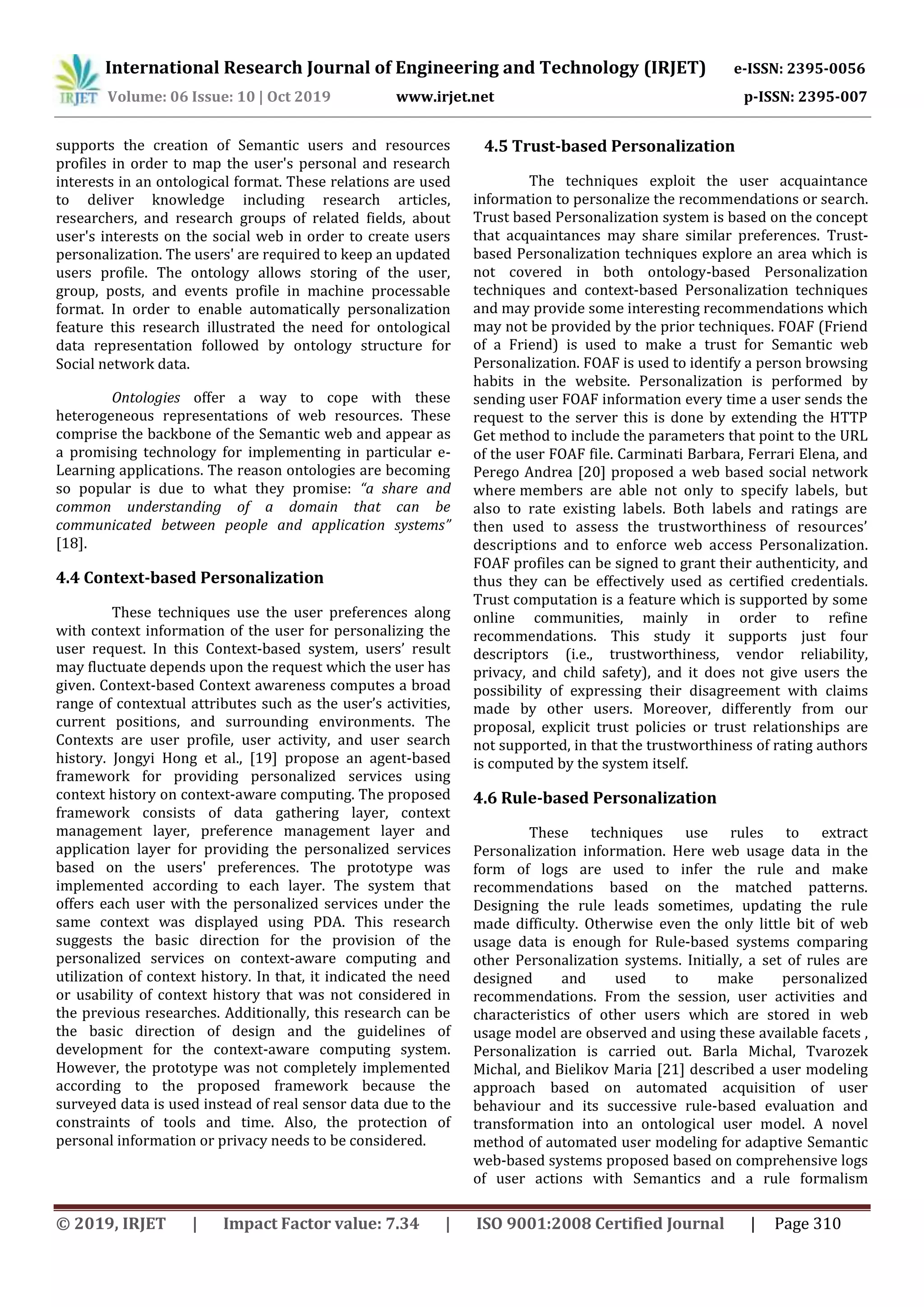 International Research Journal of Engineering and Technology (IRJET) e-ISSN: 2395-0056
Volume: 06 Issue: 10 | Oct 2019 www.irjet.net p-ISSN: 2395-007
© 2019, IRJET | Impact Factor value: 7.34 | ISO 9001:2008 Certified Journal | Page 310
supports the creation of Semantic users and resources
profiles in order to map the user's personal and research
interests in an ontological format. These relations are used
to deliver knowledge including research articles,
researchers, and research groups of related fields, about
user's interests on the social web in order to create users
personalization. The users' are required to keep an updated
users profile. The ontology allows storing of the user,
group, posts, and events profile in machine processable
format. In order to enable automatically personalization
feature this research illustrated the need for ontological
data representation followed by ontology structure for
Social network data.
Ontologies offer a way to cope with these
heterogeneous representations of web resources. These
comprise the backbone of the Semantic web and appear as
a promising technology for implementing in particular e-
Learning applications. The reason ontologies are becoming
so popular is due to what they promise: “a share and
common understanding of a domain that can be
communicated between people and application systems”
[18].
4.4 Context-based Personalization
These techniques use the user preferences along
with context information of the user for personalizing the
user request. In this Context-based system, users’ result
may fluctuate depends upon the request which the user has
given. Context-based Context awareness computes a broad
range of contextual attributes such as the user’s activities,
current positions, and surrounding environments. The
Contexts are user profile, user activity, and user search
history. Jongyi Hong et al., [19] propose an agent-based
framework for providing personalized services using
context history on context-aware computing. The proposed
framework consists of data gathering layer, context
management layer, preference management layer and
application layer for providing the personalized services
based on the users' preferences. The prototype was
implemented according to each layer. The system that
offers each user with the personalized services under the
same context was displayed using PDA. This research
suggests the basic direction for the provision of the
personalized services on context-aware computing and
utilization of context history. In that, it indicated the need
or usability of context history that was not considered in
the previous researches. Additionally, this research can be
the basic direction of design and the guidelines of
development for the context-aware computing system.
However, the prototype was not completely implemented
according to the proposed framework because the
surveyed data is used instead of real sensor data due to the
constraints of tools and time. Also, the protection of
personal information or privacy needs to be considered.
4.5 Trust-based Personalization
The techniques exploit the user acquaintance
information to personalize the recommendations or search.
Trust based Personalization system is based on the concept
that acquaintances may share similar preferences. Trust-
based Personalization techniques explore an area which is
not covered in both ontology-based Personalization
techniques and context-based Personalization techniques
and may provide some interesting recommendations which
may not be provided by the prior techniques. FOAF (Friend
of a Friend) is used to make a trust for Semantic web
Personalization. FOAF is used to identify a person browsing
habits in the website. Personalization is performed by
sending user FOAF information every time a user sends the
request to the server this is done by extending the HTTP
Get method to include the parameters that point to the URL
of the user FOAF file. Carminati Barbara, Ferrari Elena, and
Perego Andrea [20] proposed a web based social network
where members are able not only to specify labels, but
also to rate existing labels. Both labels and ratings are
then used to assess the trustworthiness of resources’
descriptions and to enforce web access Personalization.
FOAF profiles can be signed to grant their authenticity, and
thus they can be effectively used as certified credentials.
Trust computation is a feature which is supported by some
online communities, mainly in order to refine
recommendations. This study it supports just four
descriptors (i.e., trustworthiness, vendor reliability,
privacy, and child safety), and it does not give users the
possibility of expressing their disagreement with claims
made by other users. Moreover, differently from our
proposal, explicit trust policies or trust relationships are
not supported, in that the trustworthiness of rating authors
is computed by the system itself.
4.6 Rule-based Personalization
These techniques use rules to extract
Personalization information. Here web usage data in the
form of logs are used to infer the rule and make
recommendations based on the matched patterns.
Designing the rule leads sometimes, updating the rule
made difficulty. Otherwise even the only little bit of web
usage data is enough for Rule-based systems comparing
other Personalization systems. Initially, a set of rules are
designed and used to make personalized
recommendations. From the session, user activities and
characteristics of other users which are stored in web
usage model are observed and using these available facets ,
Personalization is carried out. Barla Michal, Tvarozek
Michal, and Bielikov Maria [21] described a user modeling
approach based on automated acquisition of user
behaviour and its successive rule-based evaluation and
transformation into an ontological user model. A novel
method of automated user modeling for adaptive Semantic
web-based systems proposed based on comprehensive logs
of user actions with Semantics and a rule formalism
 
