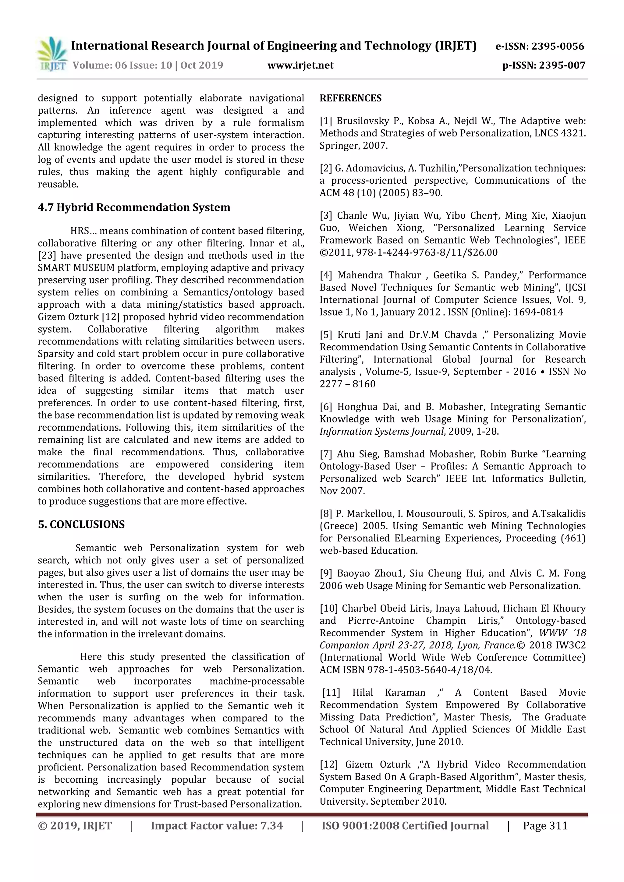International Research Journal of Engineering and Technology (IRJET) e-ISSN: 2395-0056
Volume: 06 Issue: 10 | Oct 2019 www.irjet.net p-ISSN: 2395-007
© 2019, IRJET | Impact Factor value: 7.34 | ISO 9001:2008 Certified Journal | Page 311
designed to support potentially elaborate navigational
patterns. An inference agent was designed a and
implemented which was driven by a rule formalism
capturing interesting patterns of user-system interaction.
All knowledge the agent requires in order to process the
log of events and update the user model is stored in these
rules, thus making the agent highly configurable and
reusable.
4.7 Hybrid Recommendation System
HRS… means combination of content based filtering,
collaborative filtering or any other filtering. Innar et al.,
[23] have presented the design and methods used in the
SMART MUSEUM platform, employing adaptive and privacy
preserving user profiling. They described recommendation
system relies on combining a Semantics/ontology based
approach with a data mining/statistics based approach.
Gizem Ozturk [12] proposed hybrid video recommendation
system. Collaborative filtering algorithm makes
recommendations with relating similarities between users.
Sparsity and cold start problem occur in pure collaborative
filtering. In order to overcome these problems, content
based filtering is added. Content-based filtering uses the
idea of suggesting similar items that match user
preferences. In order to use content-based filtering, first,
the base recommendation list is updated by removing weak
recommendations. Following this, item similarities of the
remaining list are calculated and new items are added to
make the final recommendations. Thus, collaborative
recommendations are empowered considering item
similarities. Therefore, the developed hybrid system
combines both collaborative and content-based approaches
to produce suggestions that are more effective.
5. CONCLUSIONS
Semantic web Personalization system for web
search, which not only gives user a set of personalized
pages, but also gives user a list of domains the user may be
interested in. Thus, the user can switch to diverse interests
when the user is surfing on the web for information.
Besides, the system focuses on the domains that the user is
interested in, and will not waste lots of time on searching
the information in the irrelevant domains.
Here this study presented the classification of
Semantic web approaches for web Personalization.
Semantic web incorporates machine-processable
information to support user preferences in their task.
When Personalization is applied to the Semantic web it
recommends many advantages when compared to the
traditional web. Semantic web combines Semantics with
the unstructured data on the web so that intelligent
techniques can be applied to get results that are more
proficient. Personalization based Recommendation system
is becoming increasingly popular because of social
networking and Semantic web has a great potential for
exploring new dimensions for Trust-based Personalization.
REFERENCES
[1] Brusilovsky P., Kobsa A., Nejdl W., The Adaptive web:
Methods and Strategies of web Personalization, LNCS 4321.
Springer, 2007.
[2] G. Adomavicius, A. Tuzhilin,”Personalization techniques:
a process-oriented perspective, Communications of the
ACM 48 (10) (2005) 83–90.
[3] Chanle Wu, Jiyian Wu, Yibo Chen†, Ming Xie, Xiaojun
Guo, Weichen Xiong, “Personalized Learning Service
Framework Based on Semantic Web Technologies”, IEEE
©2011, 978-1-4244-9763-8/11/$26.00
[4] Mahendra Thakur , Geetika S. Pandey,” Performance
Based Novel Techniques for Semantic web Mining”, IJCSI
International Journal of Computer Science Issues, Vol. 9,
Issue 1, No 1, January 2012 . ISSN (Online): 1694-0814
[5] Kruti Jani and Dr.V.M Chavda ,” Personalizing Movie
Recommendation Using Semantic Contents in Collaborative
Filtering”, International Global Journal for Research
analysis , Volume-5, Issue-9, September - 2016 • ISSN No
2277 – 8160
[6] Honghua Dai, and B. Mobasher, Integrating Semantic
Knowledge with web Usage Mining for Personalization’,
Information Systems Journal, 2009, 1-28.
[7] Ahu Sieg, Bamshad Mobasher, Robin Burke “Learning
Ontology-Based User – Profiles: A Semantic Approach to
Personalized web Search” IEEE Int. Informatics Bulletin,
Nov 2007.
[8] P. Markellou, I. Mousourouli, S. Spiros, and A.Tsakalidis
(Greece) 2005. Using Semantic web Mining Technologies
for Personalied ELearning Experiences, Proceeding (461)
web-based Education.
[9] Baoyao Zhou1, Siu Cheung Hui, and Alvis C. M. Fong
2006 web Usage Mining for Semantic web Personalization.
[10] Charbel Obeid Liris, Inaya Lahoud, Hicham El Khoury
and Pierre-Antoine Champin Liris,” Ontology-based
Recommender System in Higher Education”, WWW ’18
Companion April 23-27, 2018, Lyon, France.© 2018 IW3C2
(International World Wide Web Conference Committee)
ACM ISBN 978-1-4503-5640-4/18/04.
[11] Hilal Karaman ,“ A Content Based Movie
Recommendation System Empowered By Collaborative
Missing Data Prediction”, Master Thesis, The Graduate
School Of Natural And Applied Sciences Of Middle East
Technical University, June 2010.
[12] Gizem Ozturk ,“A Hybrid Video Recommendation
System Based On A Graph-Based Algorithm”, Master thesis,
Computer Engineering Department, Middle East Technical
University. September 2010.
 