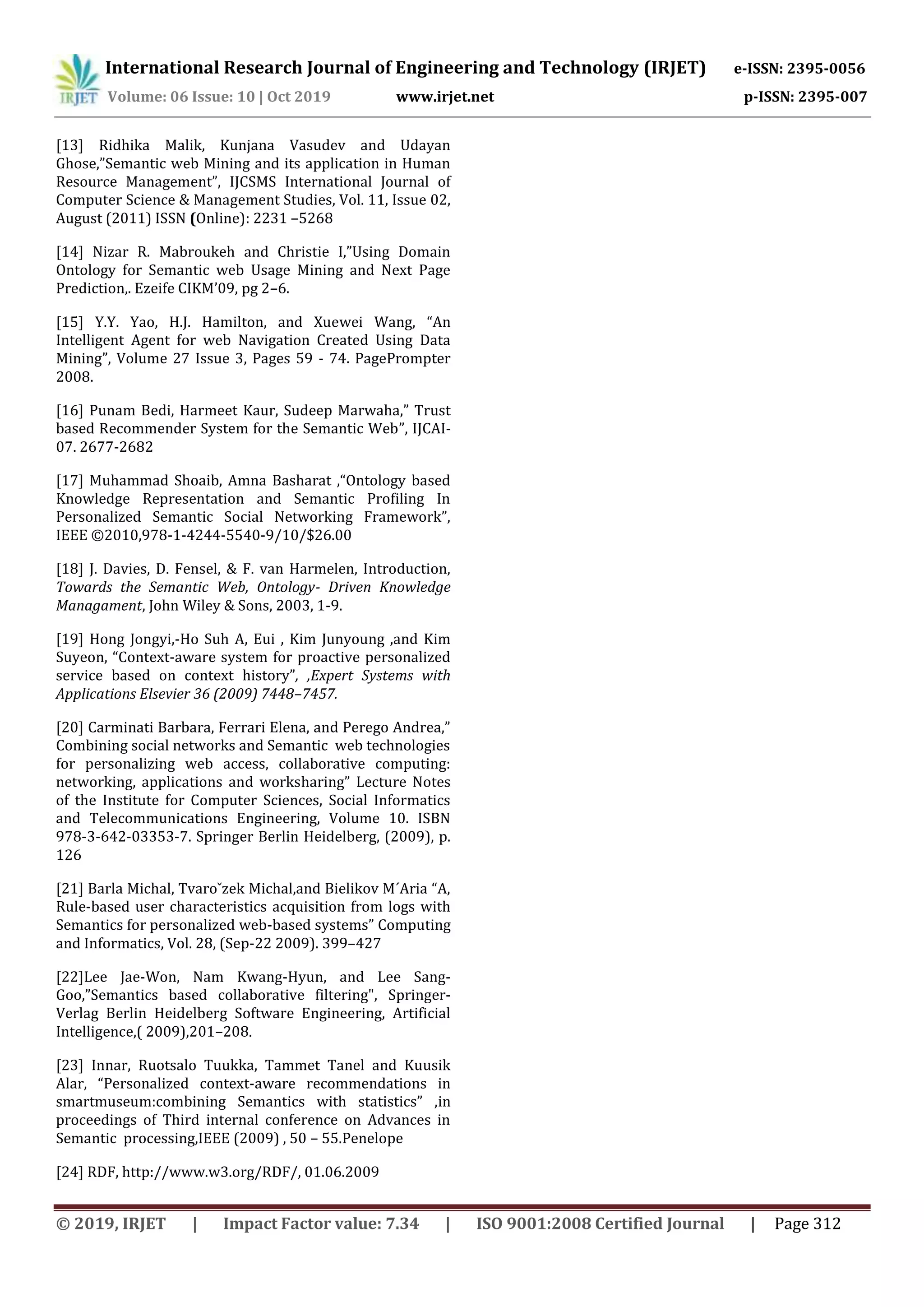 International Research Journal of Engineering and Technology (IRJET) e-ISSN: 2395-0056
Volume: 06 Issue: 10 | Oct 2019 www.irjet.net p-ISSN: 2395-007
© 2019, IRJET | Impact Factor value: 7.34 | ISO 9001:2008 Certified Journal | Page 312
[13] Ridhika Malik, Kunjana Vasudev and Udayan
Ghose,”Semantic web Mining and its application in Human
Resource Management”, IJCSMS International Journal of
Computer Science & Management Studies, Vol. 11, Issue 02,
August (2011) ISSN (Online): 2231 –5268
[14] Nizar R. Mabroukeh and Christie I,”Using Domain
Ontology for Semantic web Usage Mining and Next Page
Prediction,. Ezeife CIKM’09, pg 2–6.
[15] Y.Y. Yao, H.J. Hamilton, and Xuewei Wang, “An
Intelligent Agent for web Navigation Created Using Data
Mining”, Volume 27 Issue 3, Pages 59 - 74. PagePrompter
2008.
[16] Punam Bedi, Harmeet Kaur, Sudeep Marwaha,” Trust
based Recommender System for the Semantic Web”, IJCAI-
07. 2677-2682
[17] Muhammad Shoaib, Amna Basharat ,“Ontology based
Knowledge Representation and Semantic Profiling In
Personalized Semantic Social Networking Framework”,
IEEE ©2010,978-1-4244-5540-9/10/$26.00
[18] J. Davies, D. Fensel, & F. van Harmelen, Introduction,
Towards the Semantic Web, Ontology- Driven Knowledge
Managament, John Wiley & Sons, 2003, 1-9.
[19] Hong Jongyi,-Ho Suh A, Eui , Kim Junyoung ,and Kim
Suyeon, “Context-aware system for proactive personalized
service based on context history”, ,Expert Systems with
Applications Elsevier 36 (2009) 7448–7457.
[20] Carminati Barbara, Ferrari Elena, and Perego Andrea,”
Combining social networks and Semantic web technologies
for personalizing web access, collaborative computing:
networking, applications and worksharing” Lecture Notes
of the Institute for Computer Sciences, Social Informatics
and Telecommunications Engineering, Volume 10. ISBN
978-3-642-03353-7. Springer Berlin Heidelberg, (2009), p.
126
[21] Barla Michal, Tvaroˇzek Michal,and Bielikov M´Aria “A,
Rule-based user characteristics acquisition from logs with
Semantics for personalized web-based systems” Computing
and Informatics, Vol. 28, (Sep-22 2009). 399–427
[22]Lee Jae-Won, Nam Kwang-Hyun, and Lee Sang-
Goo,”Semantics based collaborative filtering", Springer-
Verlag Berlin Heidelberg Software Engineering, Artificial
Intelligence,( 2009),201–208.
[23] Innar, Ruotsalo Tuukka, Tammet Tanel and Kuusik
Alar, “Personalized context-aware recommendations in
smartmuseum:combining Semantics with statistics” ,in
proceedings of Third internal conference on Advances in
Semantic processing,IEEE (2009) , 50 – 55.Penelope
[24] RDF, http://www.w3.org/RDF/, 01.06.2009
 
