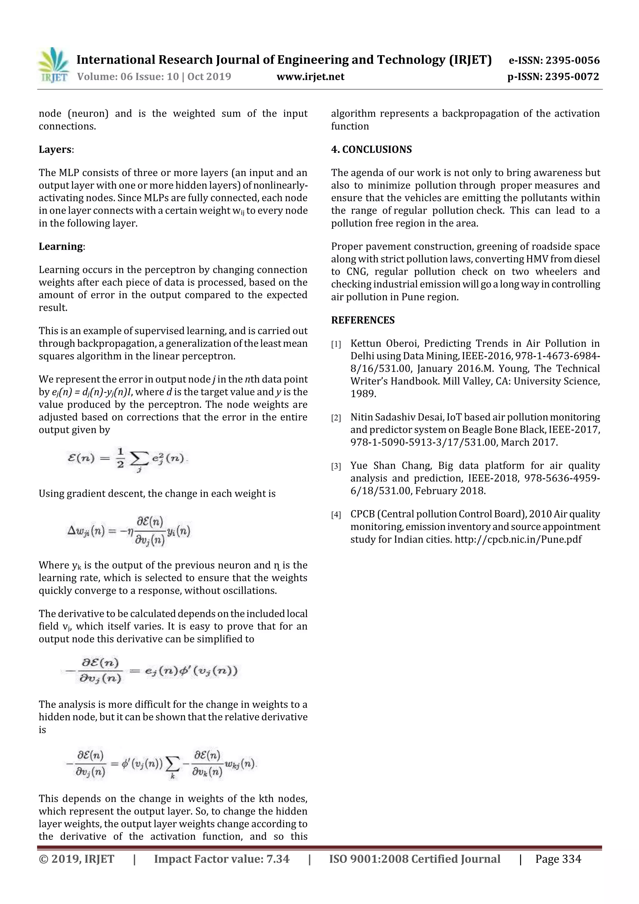 International Research Journal of Engineering and Technology (IRJET) e-ISSN: 2395-0056
Volume: 06 Issue: 10 | Oct 2019 www.irjet.net p-ISSN: 2395-0072
© 2019, IRJET | Impact Factor value: 7.34 | ISO 9001:2008 Certified Journal | Page 334
node (neuron) and is the weighted sum of the input
connections.
Layers:
The MLP consists of three or more layers (an input and an
output layer with one or more hidden layers)of nonlinearly-
activating nodes. Since MLPs are fully connected, each node
in one layer connects with a certain weight wij to every node
in the following layer.
Learning:
Learning occurs in the perceptron by changing connection
weights after each piece of data is processed, based on the
amount of error in the output compared to the expected
result.
This is an example of supervised learning, and is carried out
through backpropagation, a generalization of theleastmean
squares algorithm in the linear perceptron.
We represent the error in output node j in the nth data point
by ej(n) = dj(n)-yj(n)I, where d is the target value and y is the
value produced by the perceptron. The node weights are
adjusted based on corrections that the error in the entire
output given by
Using gradient descent, the change in each weight is
Where yk is the output of the previous neuron and ɳ is the
learning rate, which is selected to ensure that the weights
quickly converge to a response, without oscillations.
The derivative to be calculateddependsontheincludedlocal
field vj, which itself varies. It is easy to prove that for an
output node this derivative can be simplified to
The analysis is more difficult for the change in weights to a
hidden node, but it can be shown that the relative derivative
is
This depends on the change in weights of the kth nodes,
which represent the output layer. So, to change the hidden
layer weights, the output layer weights change according to
the derivative of the activation function, and so this
algorithm represents a backpropagation of the activation
function
4. CONCLUSIONS
The agenda of our work is not only to bring awareness but
also to minimize pollution through proper measures and
ensure that the vehicles are emitting the pollutants within
the range of regular pollution check. This can lead to a
pollution free region in the area.
Proper pavement construction, greening of roadside space
along with strict pollution laws, converting HMV fromdiesel
to CNG, regular pollution check on two wheelers and
checking industrial emission will goa longwayincontrolling
air pollution in Pune region.
REFERENCES
[1] Kettun Oberoi, Predicting Trends in Air Pollution in
Delhi using Data Mining, IEEE-2016, 978-1-4673-6984-
8/16/531.00, January 2016.M. Young, The Technical
Writer’s Handbook. Mill Valley, CA: University Science,
1989.
[2] Nitin Sadashiv Desai, IoT based air pollutionmonitoring
and predictor system on Beagle Bone Black, IEEE-2017,
978-1-5090-5913-3/17/531.00, March 2017.
[3] Yue Shan Chang, Big data platform for air quality
analysis and prediction, IEEE-2018, 978-5636-4959-
6/18/531.00, February 2018.
[4] CPCB (Central pollutionControl Board),2010Air quality
monitoring,emissioninventoryandsourceappointment
study for Indian cities. http://cpcb.nic.in/Pune.pdf
 