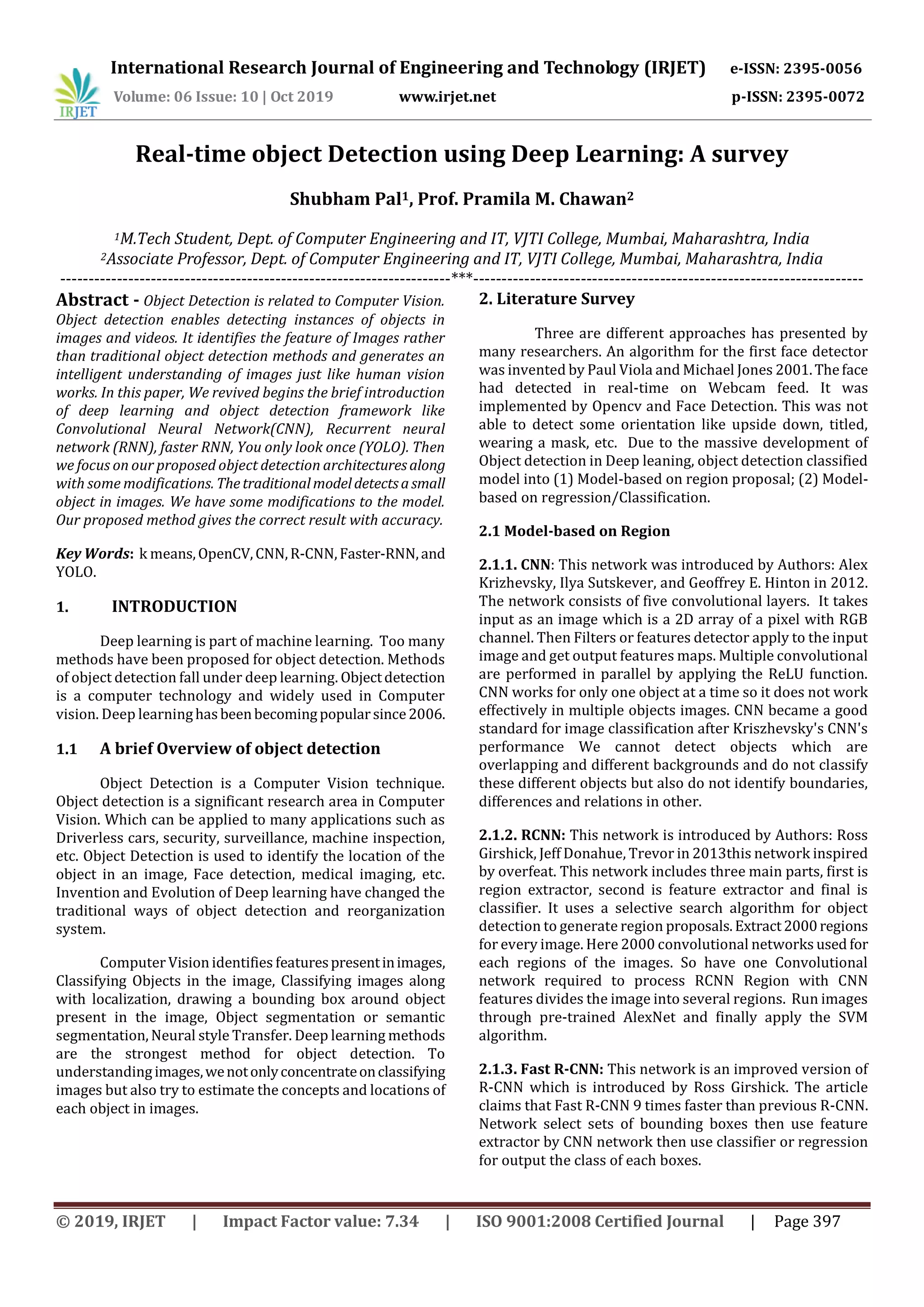 International Research Journal of Engineering and Technology (IRJET) e-ISSN: 2395-0056 Volume: 06 Issue: 10 | Oct 2019 www.irjet.net p-ISSN: 2395-0072 © 2019, IRJET | Impact Factor value: 7.34 | ISO 9001:2008 Certified Journal | Page 397 Real-time object Detection using Deep Learning: A survey Shubham Pal1, Prof. Pramila M. Chawan2 1M.Tech Student, Dept. of Computer Engineering and IT, VJTI College, Mumbai, Maharashtra, India 2Associate Professor, Dept. of Computer Engineering and IT, VJTI College, Mumbai, Maharashtra, India ---------------------------------------------------------------------***--------------------------------------------------------------------- Abstract - Object Detection is related to Computer Vision. Object detection enables detecting instances of objects in images and videos. It identifies the feature of Images rather than traditional object detection methods and generates an intelligent understanding of images just like human vision works. In this paper, We revived begins the brief introduction of deep learning and object detection framework like Convolutional Neural Network(CNN), Recurrent neural network (RNN), faster RNN, You only look once (YOLO). Then we focus on our proposed object detection architecturesalong with some modifications. Thetraditionalmodeldetectsasmall object in images. We have some modifications to the model. Our proposed method gives the correct result with accuracy. Key Words: k means,OpenCV,CNN,R-CNN,Faster-RNN,and YOLO. 1. INTRODUCTION Deep learning is part of machine learning. Too many methods have been proposed for object detection. Methods of object detection fall under deep learning. Objectdetection is a computer technology and widely used in Computer vision. Deep learninghasbeenbecomingpopularsince2006. 1.1 A brief Overview of object detection Object Detection is a Computer Vision technique. Object detection is a significant research area in Computer Vision. Which can be applied to many applications such as Driverless cars, security, surveillance, machine inspection, etc. Object Detection is used to identify the location of the object in an image, Face detection, medical imaging, etc. Invention and Evolution of Deep learning have changed the traditional ways of object detection and reorganization system. Computer Vision identifies featurespresentinimages, Classifying Objects in the image, Classifying images along with localization, drawing a bounding box around object present in the image, Object segmentation or semantic segmentation, Neural style Transfer. Deep learning methods are the strongest method for object detection. To understandingimages,wenotonlyconcentrateonclassifying images but also try to estimate the concepts and locations of each object in images. 2. Literature Survey Three are different approaches has presented by many researchers. An algorithm for the first face detector was invented by Paul Viola and Michael Jones 2001.Theface had detected in real-time on Webcam feed. It was implemented by Opencv and Face Detection. This was not able to detect some orientation like upside down, titled, wearing a mask, etc. Due to the massive development of Object detection in Deep leaning, object detection classified model into (1) Model-based on region proposal; (2) Model- based on regression/Classification. 2.1 Model-based on Region 2.1.1. CNN: This network was introduced by Authors: Alex Krizhevsky, Ilya Sutskever, and Geoffrey E. Hinton in 2012. The network consists of five convolutional layers. It takes input as an image which is a 2D array of a pixel with RGB channel. Then Filters or features detector apply to the input image and get output features maps. Multiple convolutional are performed in parallel by applying the ReLU function. CNN works for only one object at a time so it does not work effectively in multiple objects images. CNN became a good standard for image classification after Kriszhevsky's CNN's performance We cannot detect objects which are overlapping and different backgrounds and do not classify these different objects but also do not identify boundaries, differences and relations in other. 2.1.2. RCNN: This network is introduced by Authors: Ross Girshick, Jeff Donahue, Trevor in 2013this network inspired by overfeat. This network includes three main parts, first is region extractor, second is feature extractor and final is classifier. It uses a selective search algorithm for object detection to generate region proposals.Extract2000regions for every image. Here 2000 convolutional networks used for each regions of the images. So have one Convolutional network required to process RCNN Region with CNN features divides the image into several regions. Run images through pre-trained AlexNet and finally apply the SVM algorithm. 2.1.3. Fast R-CNN: This network is an improved version of R-CNN which is introduced by Ross Girshick. The article claims that Fast R-CNN 9 times faster than previous R-CNN. Network select sets of bounding boxes then use feature extractor by CNN network then use classifier or regression for output the class of each boxes. 