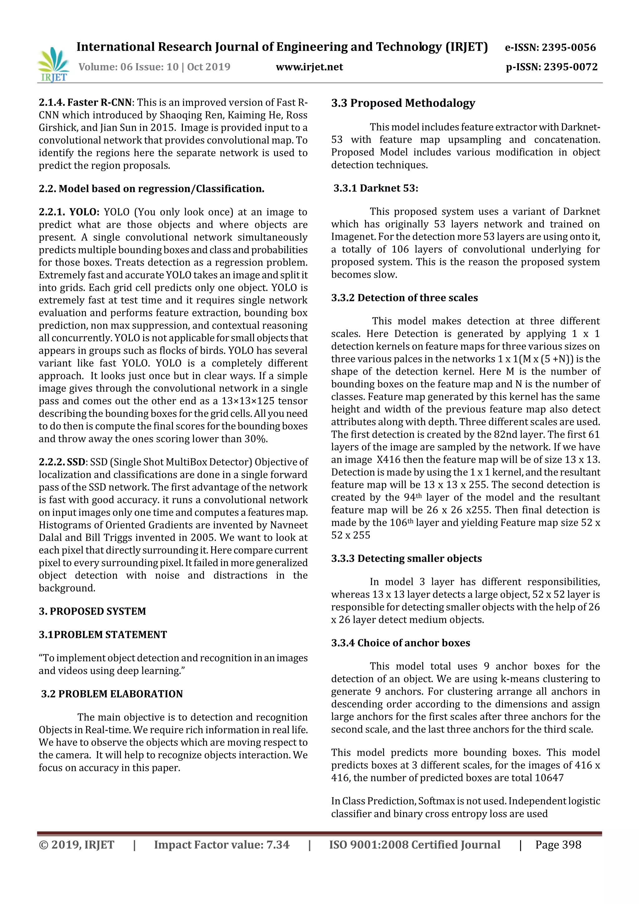 International Research Journal of Engineering and Technology (IRJET) e-ISSN: 2395-0056 Volume: 06 Issue: 10 | Oct 2019 www.irjet.net p-ISSN: 2395-0072 © 2019, IRJET | Impact Factor value: 7.34 | ISO 9001:2008 Certified Journal | Page 398 2.1.4. Faster R-CNN: This is an improved version of Fast R- CNN which introduced by Shaoqing Ren, Kaiming He, Ross Girshick, and Jian Sun in 2015. Image is provided input to a convolutional network that provides convolutional map. To identify the regions here the separate network is used to predict the region proposals. 2.2. Model based on regression/Classification. 2.2.1. YOLO: YOLO (You only look once) at an image to predict what are those objects and where objects are present. A single convolutional network simultaneously predicts multiple boundingboxesandclassandprobabilities for those boxes. Treats detection as a regression problem. Extremely fast and accurate YOLO takes an imageandsplitit into grids. Each grid cell predicts only one object. YOLO is extremely fast at test time and it requires single network evaluation and performs feature extraction, bounding box prediction, non max suppression, and contextual reasoning all concurrently. YOLO is not applicableforsmall objectsthat appears in groups such as flocks of birds. YOLO has several variant like fast YOLO. YOLO is a completely different approach. It looks just once but in clear ways. If a simple image gives through the convolutional network in a single pass and comes out the other end as a 13×13×125 tensor describing the bounding boxes for the gridcells.All youneed to do then is compute the final scores forthebounding boxes and throw away the ones scoring lower than 30%. 2.2.2. SSD: SSD (Single Shot MultiBox Detector) Objective of localization and classifications are done in a single forward pass of the SSD network. The first advantage of the network is fast with good accuracy. it runs a convolutional network on input images only one time and computes a featuresmap. Histograms of Oriented Gradients are invented by Navneet Dalal and Bill Triggs invented in 2005. We want to look at each pixel that directlysurroundingit. Herecomparecurrent pixel to every surroundingpixel.Itfailed in moregeneralized object detection with noise and distractions in the background. 3. PROPOSED SYSTEM 3.1PROBLEM STATEMENT “To implement object detection and recognition inanimages and videos using deep learning.” 3.2 PROBLEM ELABORATION The main objective is to detection and recognition Objects in Real-time. We require rich information in real life. We have to observe the objects which are moving respect to the camera. It will help to recognize objects interaction. We focus on accuracy in this paper. 3.3 Proposed Methodalogy This model includes featureextractor withDarknet- 53 with feature map upsampling and concatenation. Proposed Model includes various modification in object detection techniques. 3.3.1 Darknet 53: This proposed system uses a variant of Darknet which has originally 53 layers network and trained on Imagenet. For the detection more 53 layers are using ontoit, a totally of 106 layers of convolutional underlying for proposed system. This is the reason the proposed system becomes slow. 3.3.2 Detection of three scales This model makes detection at three different scales. Here Detection is generated by applying 1 x 1 detection kernels on feature maps for three various sizes on three various palces in the networks 1 x 1(M x (5 +N)) is the shape of the detection kernel. Here M is the number of bounding boxes on the feature map and N is the number of classes. Feature map generated by this kernel has the same height and width of the previous feature map also detect attributes along with depth. Three different scales are used. The first detection is created by the 82nd layer. The first 61 layers of the image are sampled by the network. If we have an image X416 then the feature map will be of size 13 x 13. Detection is made by using the 1 x 1 kernel,andtheresultant feature map will be 13 x 13 x 255. The second detection is created by the 94th layer of the model and the resultant feature map will be 26 x 26 x255. Then final detection is made by the 106th layer and yielding Feature map size 52 x 52 x 255 3.3.3 Detecting smaller objects In model 3 layer has different responsibilities, whereas 13 x 13 layer detects a large object, 52 x 52 layer is responsible for detecting smaller objects with the help of 26 x 26 layer detect medium objects. 3.3.4 Choice of anchor boxes This model total uses 9 anchor boxes for the detection of an object. We are using k-means clustering to generate 9 anchors. For clustering arrange all anchors in descending order according to the dimensions and assign large anchors for the first scales after three anchors for the second scale, and the last three anchors for the third scale. This model predicts more bounding boxes. This model predicts boxes at 3 different scales, for the images of 416 x 416, the number of predicted boxes are total 10647 In Class Prediction, Softmax is not used. Independent logistic classifier and binary cross entropy loss are used 