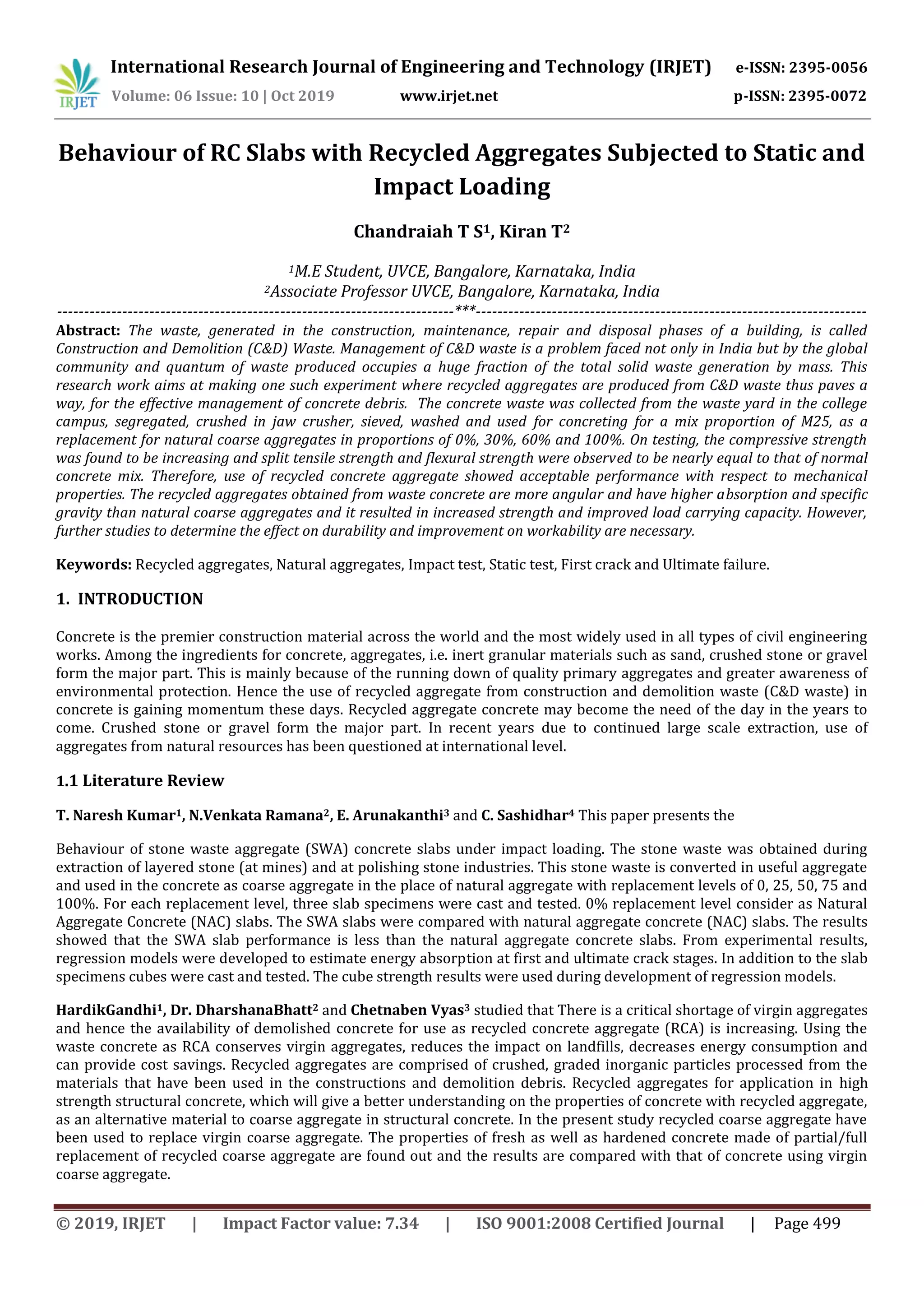 International Research Journal of Engineering and Technology (IRJET) e-ISSN: 2395-0056
Volume: 06 Issue: 10 | Oct 2019 www.irjet.net p-ISSN: 2395-0072
© 2019, IRJET | Impact Factor value: 7.34 | ISO 9001:2008 Certified Journal | Page 499
Behaviour of RC Slabs with Recycled Aggregates Subjected to Static and
Impact Loading
Chandraiah T S1, Kiran T2
1M.E Student, UVCE, Bangalore, Karnataka, India
2Associate Professor UVCE, Bangalore, Karnataka, India
-------------------------------------------------------------------------***------------------------------------------------------------------------
Abstract: The waste, generated in the construction, maintenance, repair and disposal phases of a building, is called
Construction and Demolition (C&D) Waste. Management of C&D waste is a problem faced not only in India but by the global
community and quantum of waste produced occupies a huge fraction of the total solid waste generation by mass. This
research work aims at making one such experiment where recycled aggregates are produced from C&D waste thus paves a
way, for the effective management of concrete debris. The concrete waste was collected from the waste yard in the college
campus, segregated, crushed in jaw crusher, sieved, washed and used for concreting for a mix proportion of M25, as a
replacement for natural coarse aggregates in proportions of 0%, 30%, 60% and 100%. On testing, the compressive strength
was found to be increasing and split tensile strength and flexural strength were observed to be nearly equal to that of normal
concrete mix. Therefore, use of recycled concrete aggregate showed acceptable performance with respect to mechanical
properties. The recycled aggregates obtained from waste concrete are more angular and have higher absorption and specific
gravity than natural coarse aggregates and it resulted in increased strength and improved load carrying capacity. However,
further studies to determine the effect on durability and improvement on workability are necessary.
Keywords: Recycled aggregates, Natural aggregates, Impact test, Static test, First crack and Ultimate failure.
1. INTRODUCTION
Concrete is the premier construction material across the world and the most widely used in all types of civil engineering
works. Among the ingredients for concrete, aggregates, i.e. inert granular materials such as sand, crushed stone or gravel
form the major part. This is mainly because of the running down of quality primary aggregates and greater awareness of
environmental protection. Hence the use of recycled aggregate from construction and demolition waste (C&D waste) in
concrete is gaining momentum these days. Recycled aggregate concrete may become the need of the day in the years to
come. Crushed stone or gravel form the major part. In recent years due to continued large scale extraction, use of
aggregates from natural resources has been questioned at international level.
1.1 Literature Review
T. Naresh Kumar1, N.Venkata Ramana2, E. Arunakanthi3 and C. Sashidhar4 This paper presents the
Behaviour of stone waste aggregate (SWA) concrete slabs under impact loading. The stone waste was obtained during
extraction of layered stone (at mines) and at polishing stone industries. This stone waste is converted in useful aggregate
and used in the concrete as coarse aggregate in the place of natural aggregate with replacement levels of 0, 25, 50, 75 and
100%. For each replacement level, three slab specimens were cast and tested. 0% replacement level consider as Natural
Aggregate Concrete (NAC) slabs. The SWA slabs were compared with natural aggregate concrete (NAC) slabs. The results
showed that the SWA slab performance is less than the natural aggregate concrete slabs. From experimental results,
regression models were developed to estimate energy absorption at first and ultimate crack stages. In addition to the slab
specimens cubes were cast and tested. The cube strength results were used during development of regression models.
HardikGandhi1, Dr. DharshanaBhatt2 and Chetnaben Vyas3 studied that There is a critical shortage of virgin aggregates
and hence the availability of demolished concrete for use as recycled concrete aggregate (RCA) is increasing. Using the
waste concrete as RCA conserves virgin aggregates, reduces the impact on landfills, decreases energy consumption and
can provide cost savings. Recycled aggregates are comprised of crushed, graded inorganic particles processed from the
materials that have been used in the constructions and demolition debris. Recycled aggregates for application in high
strength structural concrete, which will give a better understanding on the properties of concrete with recycled aggregate,
as an alternative material to coarse aggregate in structural concrete. In the present study recycled coarse aggregate have
been used to replace virgin coarse aggregate. The properties of fresh as well as hardened concrete made of partial/full
replacement of recycled coarse aggregate are found out and the results are compared with that of concrete using virgin
coarse aggregate.
 
