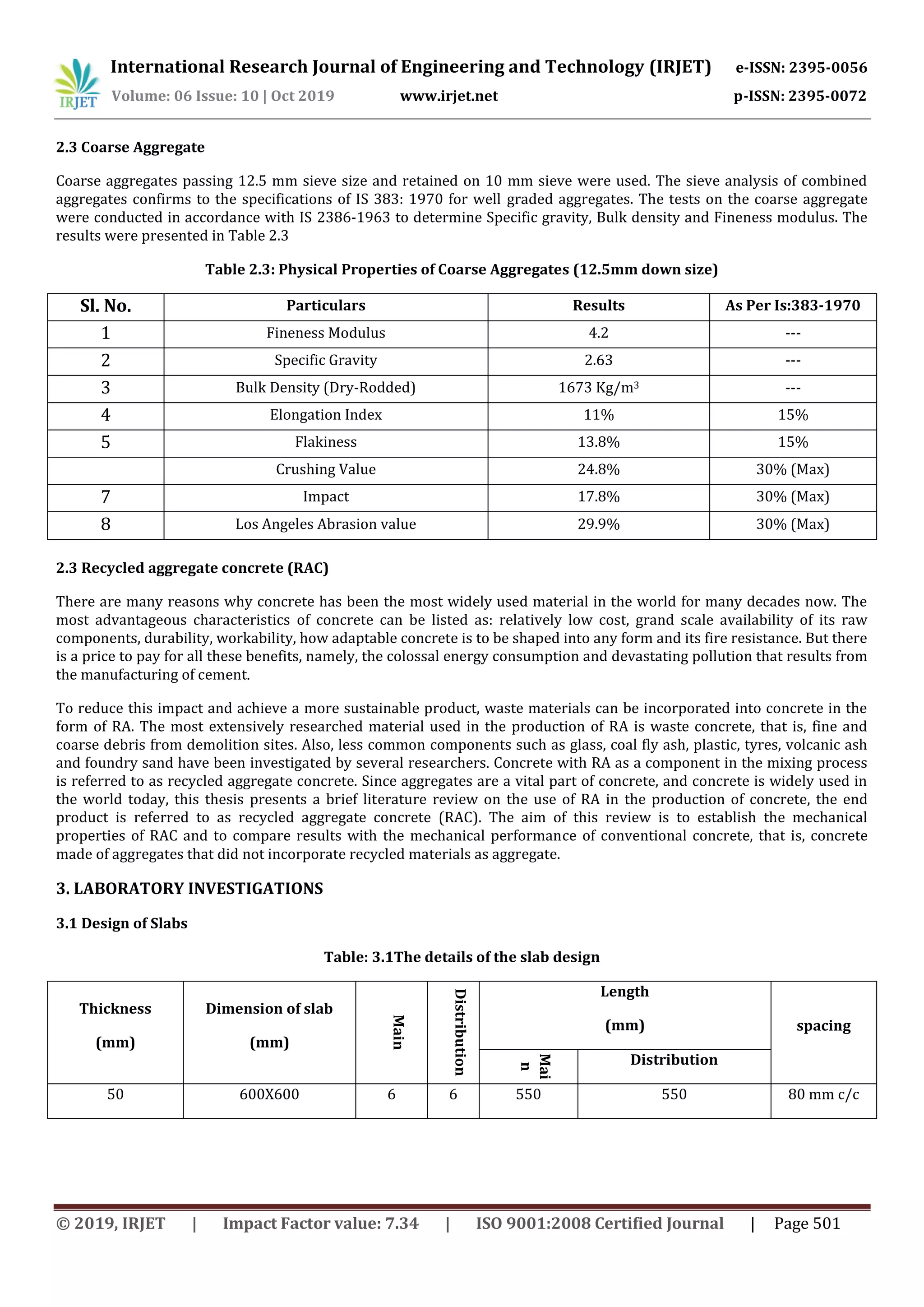 International Research Journal of Engineering and Technology (IRJET) e-ISSN: 2395-0056
Volume: 06 Issue: 10 | Oct 2019 www.irjet.net p-ISSN: 2395-0072
© 2019, IRJET | Impact Factor value: 7.34 | ISO 9001:2008 Certified Journal | Page 501
2.3 Coarse Aggregate
Coarse aggregates passing 12.5 mm sieve size and retained on 10 mm sieve were used. The sieve analysis of combined
aggregates confirms to the specifications of IS 383: 1970 for well graded aggregates. The tests on the coarse aggregate
were conducted in accordance with IS 2386-1963 to determine Specific gravity, Bulk density and Fineness modulus. The
results were presented in Table 2.3
Table 2.3: Physical Properties of Coarse Aggregates (12.5mm down size)
Sl. No. Particulars Results As Per Is:383-1970
1 Fineness Modulus 4.2 ---
2 Specific Gravity 2.63 ---
3 Bulk Density (Dry-Rodded) 1673 Kg/m3 ---
4 Elongation Index 11% 15%
5 Flakiness 13.8% 15%
Crushing Value 24.8% 30% (Max)
7 Impact 17.8% 30% (Max)
8 Los Angeles Abrasion value 29.9% 30% (Max)
2.3 Recycled aggregate concrete (RAC)
There are many reasons why concrete has been the most widely used material in the world for many decades now. The
most advantageous characteristics of concrete can be listed as: relatively low cost, grand scale availability of its raw
components, durability, workability, how adaptable concrete is to be shaped into any form and its fire resistance. But there
is a price to pay for all these benefits, namely, the colossal energy consumption and devastating pollution that results from
the manufacturing of cement.
To reduce this impact and achieve a more sustainable product, waste materials can be incorporated into concrete in the
form of RA. The most extensively researched material used in the production of RA is waste concrete, that is, fine and
coarse debris from demolition sites. Also, less common components such as glass, coal fly ash, plastic, tyres, volcanic ash
and foundry sand have been investigated by several researchers. Concrete with RA as a component in the mixing process
is referred to as recycled aggregate concrete. Since aggregates are a vital part of concrete, and concrete is widely used in
the world today, this thesis presents a brief literature review on the use of RA in the production of concrete, the end
product is referred to as recycled aggregate concrete (RAC). The aim of this review is to establish the mechanical
properties of RAC and to compare results with the mechanical performance of conventional concrete, that is, concrete
made of aggregates that did not incorporate recycled materials as aggregate.
3. LABORATORY INVESTIGATIONS
3.1 Design of Slabs
Table: 3.1The details of the slab design
Thickness
(mm)
Dimension of slab
(mm)
Main
Distribution
Length
(mm) spacing
Mai
n
Distribution
50 600X600 6 6 550 550 80 mm c/c
 