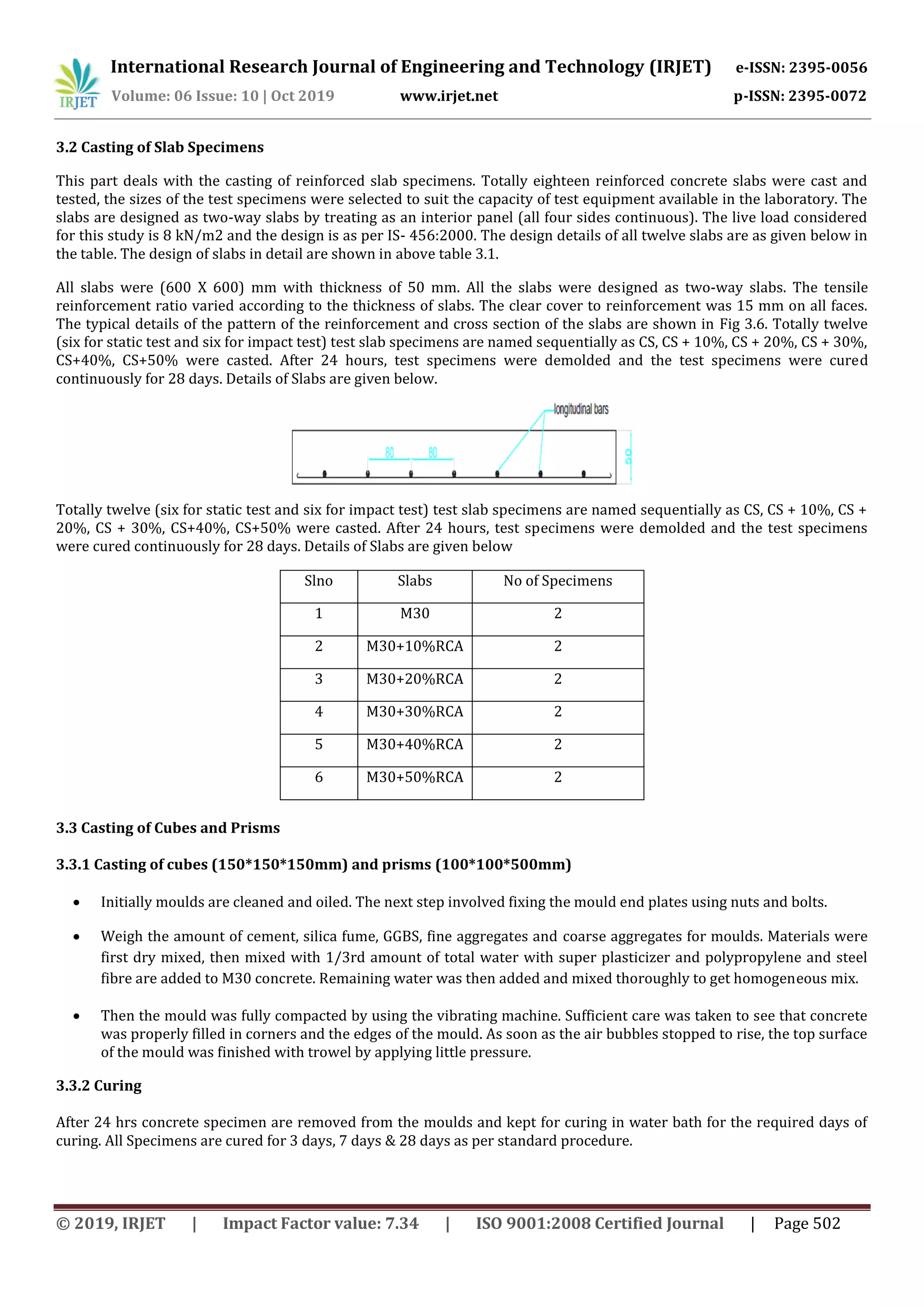 International Research Journal of Engineering and Technology (IRJET) e-ISSN: 2395-0056
Volume: 06 Issue: 10 | Oct 2019 www.irjet.net p-ISSN: 2395-0072
© 2019, IRJET | Impact Factor value: 7.34 | ISO 9001:2008 Certified Journal | Page 502
3.2 Casting of Slab Specimens
This part deals with the casting of reinforced slab specimens. Totally eighteen reinforced concrete slabs were cast and
tested, the sizes of the test specimens were selected to suit the capacity of test equipment available in the laboratory. The
slabs are designed as two-way slabs by treating as an interior panel (all four sides continuous). The live load considered
for this study is 8 kN/m2 and the design is as per IS- 456:2000. The design details of all twelve slabs are as given below in
the table. The design of slabs in detail are shown in above table 3.1.
All slabs were (600 X 600) mm with thickness of 50 mm. All the slabs were designed as two-way slabs. The tensile
reinforcement ratio varied according to the thickness of slabs. The clear cover to reinforcement was 15 mm on all faces.
The typical details of the pattern of the reinforcement and cross section of the slabs are shown in Fig 3.6. Totally twelve
(six for static test and six for impact test) test slab specimens are named sequentially as CS, CS + 10%, CS + 20%, CS + 30%,
CS+40%, CS+50% were casted. After 24 hours, test specimens were demolded and the test specimens were cured
continuously for 28 days. Details of Slabs are given below.
Totally twelve (six for static test and six for impact test) test slab specimens are named sequentially as CS, CS + 10%, CS +
20%, CS + 30%, CS+40%, CS+50% were casted. After 24 hours, test specimens were demolded and the test specimens
were cured continuously for 28 days. Details of Slabs are given below
Slno Slabs No of Specimens
1 M30 2
2 M30+10%RCA 2
3 M30+20%RCA 2
4 M30+30%RCA 2
5 M30+40%RCA 2
6 M30+50%RCA 2
3.3 Casting of Cubes and Prisms
3.3.1 Casting of cubes (150*150*150mm) and prisms (100*100*500mm)
 Initially moulds are cleaned and oiled. The next step involved fixing the mould end plates using nuts and bolts.
 Weigh the amount of cement, silica fume, GGBS, fine aggregates and coarse aggregates for moulds. Materials were
first dry mixed, then mixed with 1/3rd amount of total water with super plasticizer and polypropylene and steel
fibre are added to M30 concrete. Remaining water was then added and mixed thoroughly to get homogeneous mix.
 Then the mould was fully compacted by using the vibrating machine. Sufficient care was taken to see that concrete
was properly filled in corners and the edges of the mould. As soon as the air bubbles stopped to rise, the top surface
of the mould was finished with trowel by applying little pressure.
3.3.2 Curing
After 24 hrs concrete specimen are removed from the moulds and kept for curing in water bath for the required days of
curing. All Specimens are cured for 3 days, 7 days & 28 days as per standard procedure.
 