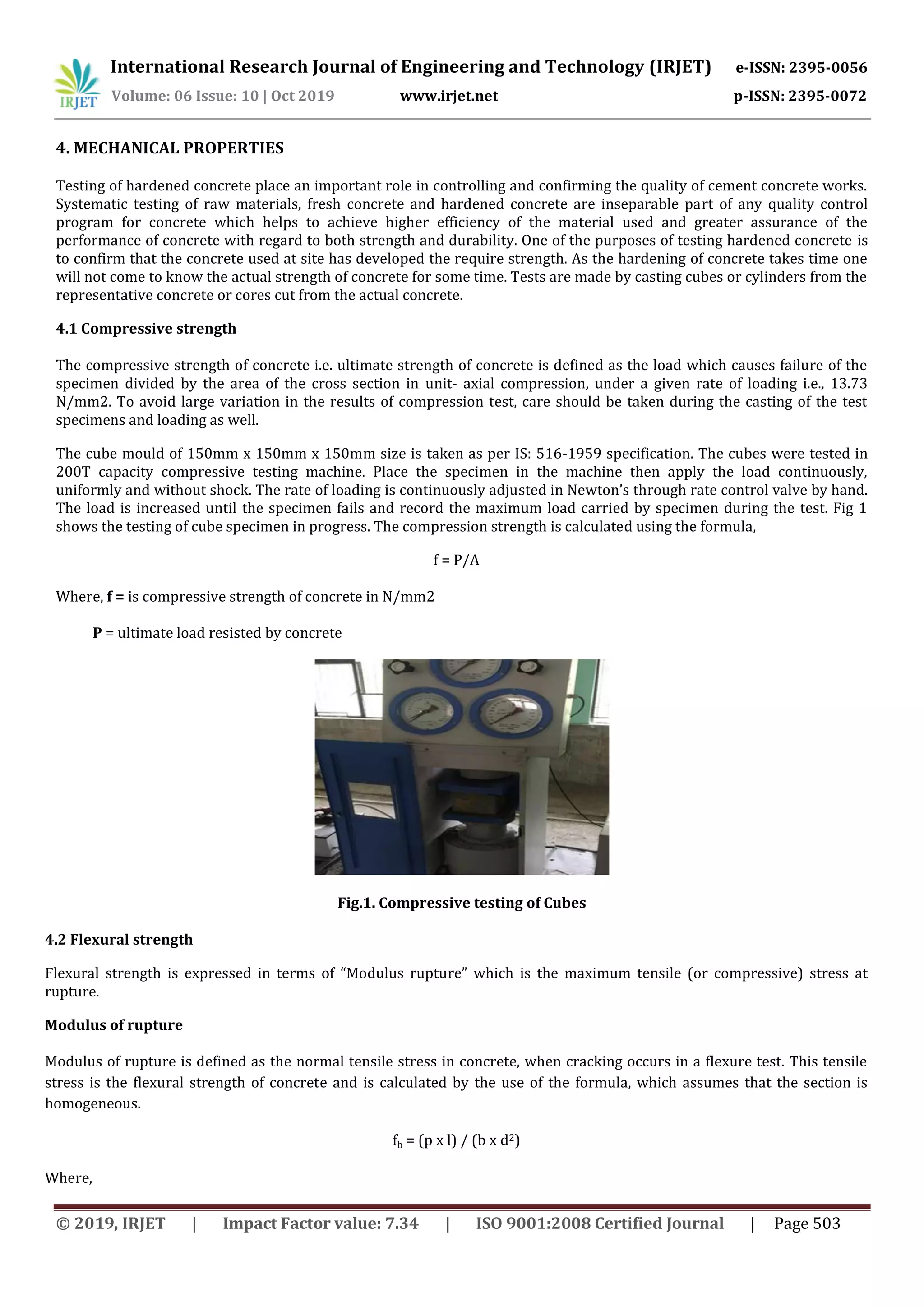 International Research Journal of Engineering and Technology (IRJET) e-ISSN: 2395-0056
Volume: 06 Issue: 10 | Oct 2019 www.irjet.net p-ISSN: 2395-0072
© 2019, IRJET | Impact Factor value: 7.34 | ISO 9001:2008 Certified Journal | Page 503
4. MECHANICAL PROPERTIES
Testing of hardened concrete place an important role in controlling and confirming the quality of cement concrete works.
Systematic testing of raw materials, fresh concrete and hardened concrete are inseparable part of any quality control
program for concrete which helps to achieve higher efficiency of the material used and greater assurance of the
performance of concrete with regard to both strength and durability. One of the purposes of testing hardened concrete is
to confirm that the concrete used at site has developed the require strength. As the hardening of concrete takes time one
will not come to know the actual strength of concrete for some time. Tests are made by casting cubes or cylinders from the
representative concrete or cores cut from the actual concrete.
4.1 Compressive strength
The compressive strength of concrete i.e. ultimate strength of concrete is defined as the load which causes failure of the
specimen divided by the area of the cross section in unit- axial compression, under a given rate of loading i.e., 13.73
N/mm2. To avoid large variation in the results of compression test, care should be taken during the casting of the test
specimens and loading as well.
The cube mould of 150mm x 150mm x 150mm size is taken as per IS: 516-1959 specification. The cubes were tested in
200T capacity compressive testing machine. Place the specimen in the machine then apply the load continuously,
uniformly and without shock. The rate of loading is continuously adjusted in Newton’s through rate control valve by hand.
The load is increased until the specimen fails and record the maximum load carried by specimen during the test. Fig 1
shows the testing of cube specimen in progress. The compression strength is calculated using the formula,
f = P/A
Where, f = is compressive strength of concrete in N/mm2
P = ultimate load resisted by concrete
Fig.1. Compressive testing of Cubes
4.2 Flexural strength
Flexural strength is expressed in terms of “Modulus rupture” which is the maximum tensile (or compressive) stress at
rupture.
Modulus of rupture
Modulus of rupture is defined as the normal tensile stress in concrete, when cracking occurs in a flexure test. This tensile
stress is the flexural strength of concrete and is calculated by the use of the formula, which assumes that the section is
homogeneous.
fb = (p x l) / (b x d2)
Where,
 