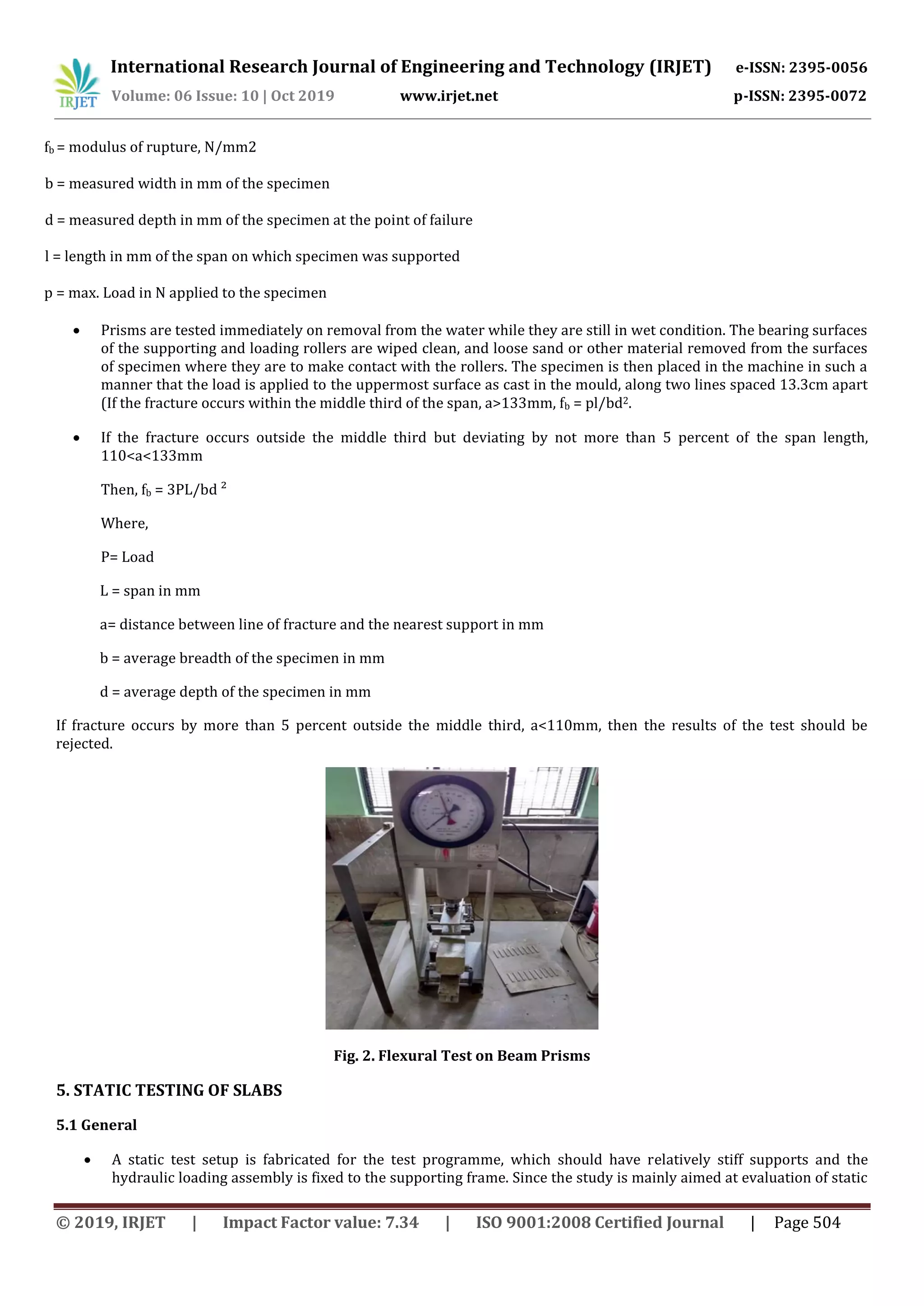 International Research Journal of Engineering and Technology (IRJET) e-ISSN: 2395-0056
Volume: 06 Issue: 10 | Oct 2019 www.irjet.net p-ISSN: 2395-0072
© 2019, IRJET | Impact Factor value: 7.34 | ISO 9001:2008 Certified Journal | Page 504
fb = modulus of rupture, N/mm2
b = measured width in mm of the specimen
d = measured depth in mm of the specimen at the point of failure
l = length in mm of the span on which specimen was supported
p = max. Load in N applied to the specimen
 Prisms are tested immediately on removal from the water while they are still in wet condition. The bearing surfaces
of the supporting and loading rollers are wiped clean, and loose sand or other material removed from the surfaces
of specimen where they are to make contact with the rollers. The specimen is then placed in the machine in such a
manner that the load is applied to the uppermost surface as cast in the mould, along two lines spaced 13.3cm apart
(If the fracture occurs within the middle third of the span, a>133mm, fb = pl/bd2.
 If the fracture occurs outside the middle third but deviating by not more than 5 percent of the span length,
110<a<133mm
Then, fb = 3PL/bd ²
Where,
P= Load
L = span in mm
a= distance between line of fracture and the nearest support in mm
b = average breadth of the specimen in mm
d = average depth of the specimen in mm
If fracture occurs by more than 5 percent outside the middle third, a<110mm, then the results of the test should be
rejected.
Fig. 2. Flexural Test on Beam Prisms
5. STATIC TESTING OF SLABS
5.1 General
 A static test setup is fabricated for the test programme, which should have relatively stiff supports and the
hydraulic loading assembly is fixed to the supporting frame. Since the study is mainly aimed at evaluation of static
 