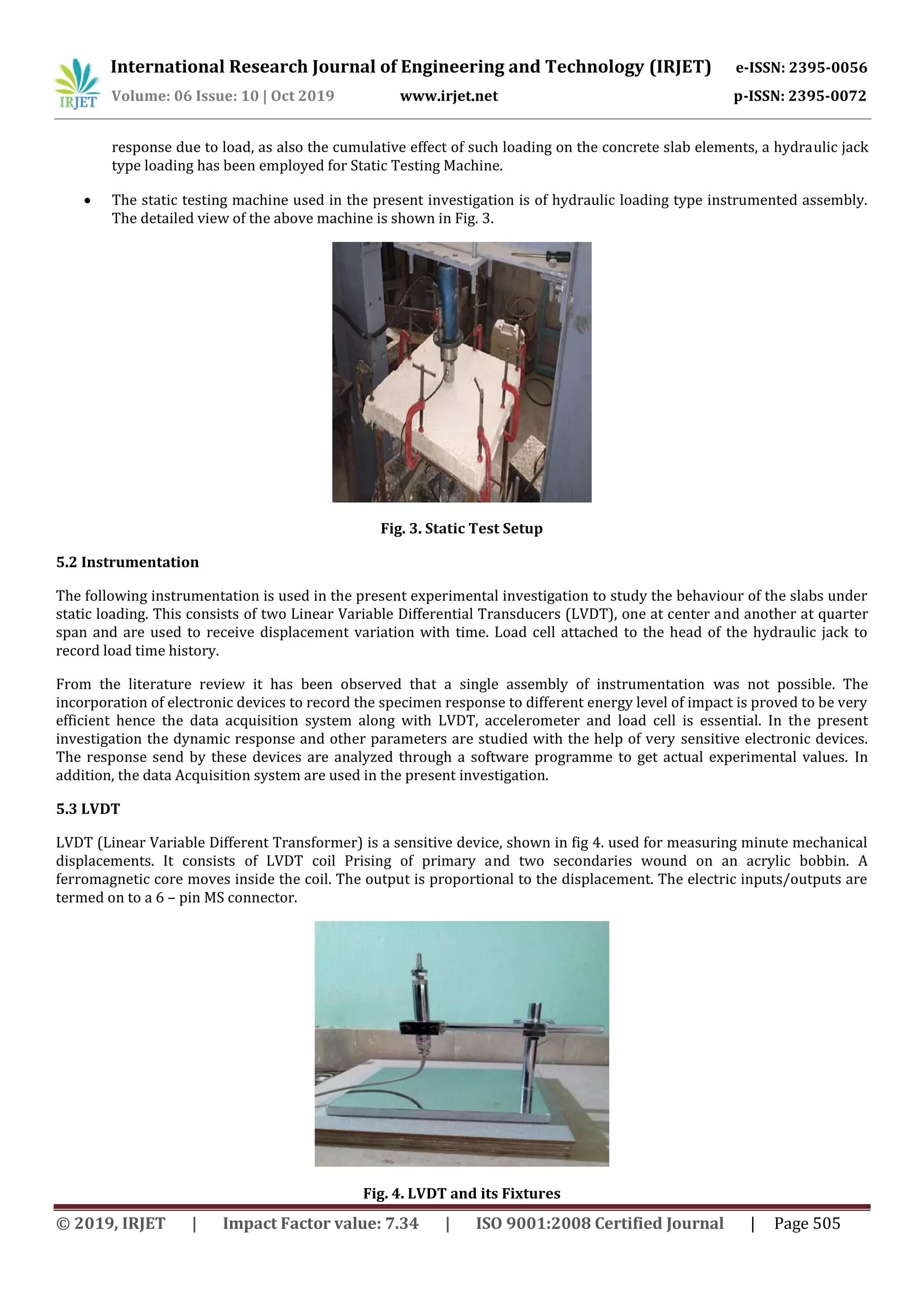 International Research Journal of Engineering and Technology (IRJET) e-ISSN: 2395-0056
Volume: 06 Issue: 10 | Oct 2019 www.irjet.net p-ISSN: 2395-0072
© 2019, IRJET | Impact Factor value: 7.34 | ISO 9001:2008 Certified Journal | Page 505
response due to load, as also the cumulative effect of such loading on the concrete slab elements, a hydraulic jack
type loading has been employed for Static Testing Machine.
 The static testing machine used in the present investigation is of hydraulic loading type instrumented assembly.
The detailed view of the above machine is shown in Fig. 3.
Fig. 3. Static Test Setup
5.2 Instrumentation
The following instrumentation is used in the present experimental investigation to study the behaviour of the slabs under
static loading. This consists of two Linear Variable Differential Transducers (LVDT), one at center and another at quarter
span and are used to receive displacement variation with time. Load cell attached to the head of the hydraulic jack to
record load time history.
From the literature review it has been observed that a single assembly of instrumentation was not possible. The
incorporation of electronic devices to record the specimen response to different energy level of impact is proved to be very
efficient hence the data acquisition system along with LVDT, accelerometer and load cell is essential. In the present
investigation the dynamic response and other parameters are studied with the help of very sensitive electronic devices.
The response send by these devices are analyzed through a software programme to get actual experimental values. In
addition, the data Acquisition system are used in the present investigation.
5.3 LVDT
LVDT (Linear Variable Different Transformer) is a sensitive device, shown in fig 4. used for measuring minute mechanical
displacements. It consists of LVDT coil Prising of primary and two secondaries wound on an acrylic bobbin. A
ferromagnetic core moves inside the coil. The output is proportional to the displacement. The electric inputs/outputs are
termed on to a 6 – pin MS connector.
Fig. 4. LVDT and its Fixtures
 