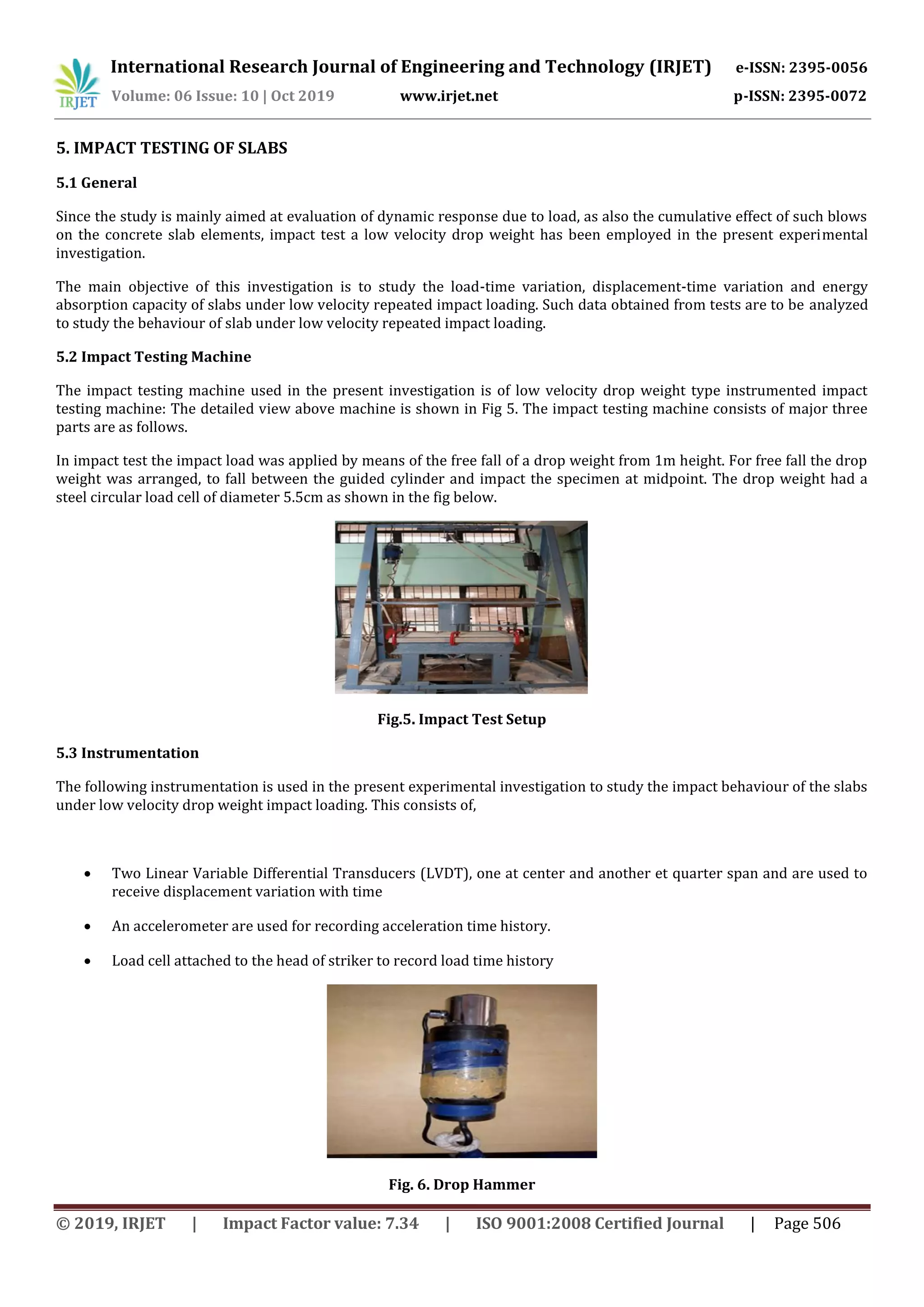 International Research Journal of Engineering and Technology (IRJET) e-ISSN: 2395-0056
Volume: 06 Issue: 10 | Oct 2019 www.irjet.net p-ISSN: 2395-0072
© 2019, IRJET | Impact Factor value: 7.34 | ISO 9001:2008 Certified Journal | Page 506
5. IMPACT TESTING OF SLABS
5.1 General
Since the study is mainly aimed at evaluation of dynamic response due to load, as also the cumulative effect of such blows
on the concrete slab elements, impact test a low velocity drop weight has been employed in the present experimental
investigation.
The main objective of this investigation is to study the load-time variation, displacement-time variation and energy
absorption capacity of slabs under low velocity repeated impact loading. Such data obtained from tests are to be analyzed
to study the behaviour of slab under low velocity repeated impact loading.
5.2 Impact Testing Machine
The impact testing machine used in the present investigation is of low velocity drop weight type instrumented impact
testing machine: The detailed view above machine is shown in Fig 5. The impact testing machine consists of major three
parts are as follows.
In impact test the impact load was applied by means of the free fall of a drop weight from 1m height. For free fall the drop
weight was arranged, to fall between the guided cylinder and impact the specimen at midpoint. The drop weight had a
steel circular load cell of diameter 5.5cm as shown in the fig below.
Fig.5. Impact Test Setup
5.3 Instrumentation
The following instrumentation is used in the present experimental investigation to study the impact behaviour of the slabs
under low velocity drop weight impact loading. This consists of,
 Two Linear Variable Differential Transducers (LVDT), one at center and another et quarter span and are used to
receive displacement variation with time
 An accelerometer are used for recording acceleration time history.
 Load cell attached to the head of striker to record load time history
Fig. 6. Drop Hammer
 