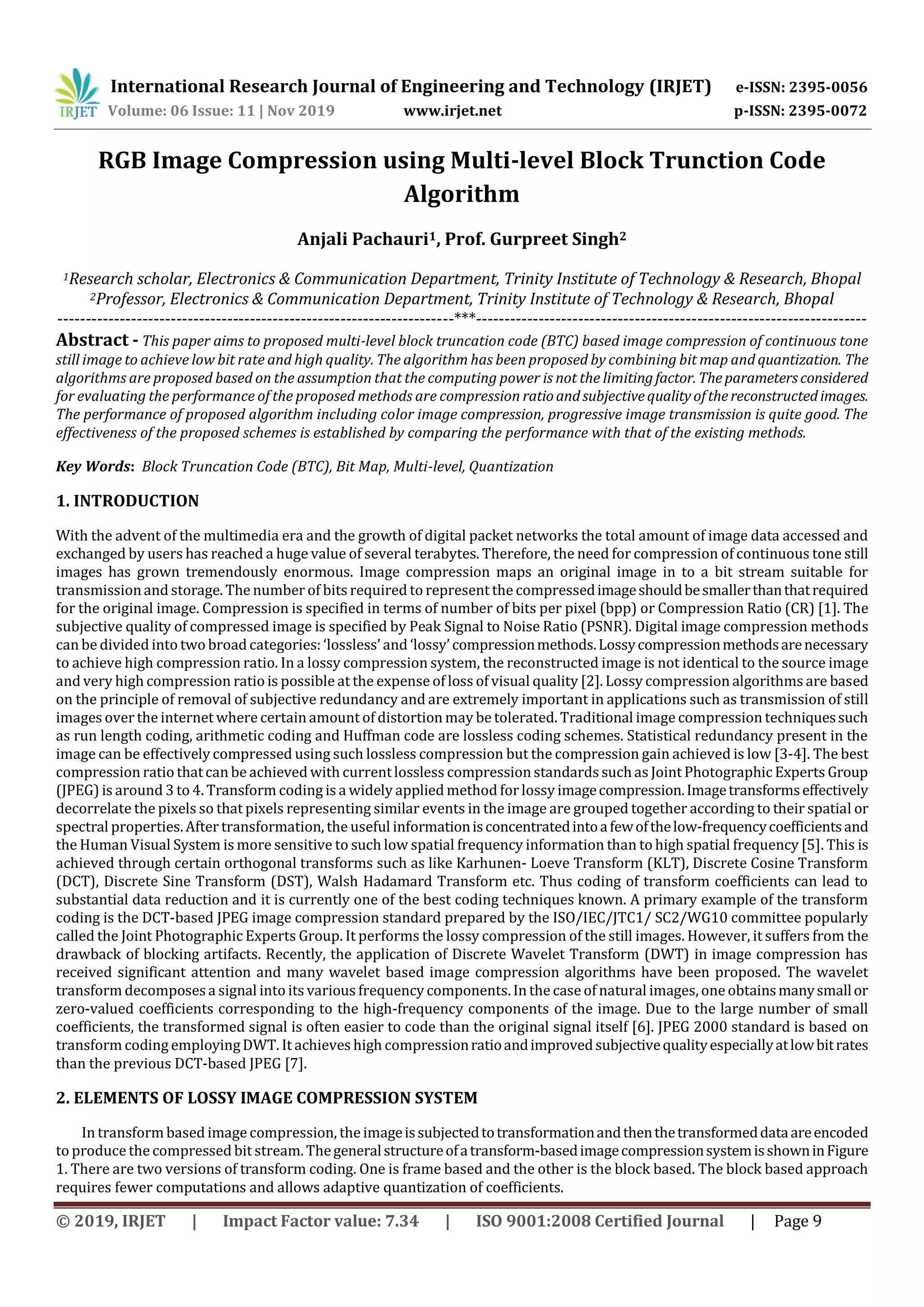 International Research Journal of Engineering and Technology (IRJET) e-ISSN: 2395-0056 Volume: 06 Issue: 11 | Nov 2019 www.irjet.net p-ISSN: 2395-0072 © 2019, IRJET | Impact Factor value: 7.34 | ISO 9001:2008 Certified Journal | Page 9 RGB Image Compression using Multi-level Block Trunction Code Algorithm Anjali Pachauri1, Prof. Gurpreet Singh2 1Research scholar, Electronics & Communication Department, Trinity Institute of Technology & Research, Bhopal 2Professor, Electronics & Communication Department, Trinity Institute of Technology & Research, Bhopal ----------------------------------------------------------------------***--------------------------------------------------------------------- Abstract - This paper aims to proposed multi-level block truncation code (BTC) based image compression of continuous tone still image to achieve low bit rate and high quality. The algorithm has been proposed by combining bit map and quantization. The algorithms are proposed based on the assumption that the computing power is not the limitingfactor. Theparametersconsidered for evaluating the performance of the proposed methods are compression ratioandsubjectivequalityofthereconstructedimages. The performance of proposed algorithm including color image compression, progressive image transmission is quite good. The effectiveness of the proposed schemes is established by comparing the performance with that of the existing methods. Key Words: Block Truncation Code (BTC), Bit Map, Multi-level, Quantization 1. INTRODUCTION With the advent of the multimedia era and the growth of digital packet networks the total amount of image data accessed and exchanged by users has reached a huge value of several terabytes. Therefore, the need for compression of continuous tone still images has grown tremendously enormous. Image compression maps an original image in to a bit stream suitable for transmissionand storage. The number of bits required to represent the compressedimageshouldbesmallerthanthatrequired for the original image. Compression is specified in terms of number of bits per pixel (bpp) or Compression Ratio (CR) [1]. The subjective quality of compressed image is specified by Peak Signal to Noise Ratio (PSNR). Digital image compression methods can be divided into two broad categories: ‘lossless’ and ‘lossy’compressionmethods.Lossycompressionmethodsarenecessary to achieve high compression ratio. In a lossy compression system, the reconstructed image is not identical to the source image and very high compression ratio is possible at the expense of loss of visual quality [2]. Lossy compression algorithms are based on the principle of removal of subjective redundancy and are extremely important in applications such as transmission of still images over the internet where certain amount of distortion may be tolerated. Traditional image compression techniquessuch as run length coding, arithmetic coding and Huffman code are lossless coding schemes. Statistical redundancy present in the image can be effectively compressed using such lossless compression but the compression gain achieved is low [3-4]. The best compression ratio thatcan be achieved with currentlossless compression standardssuchas Joint Photographic Experts Group (JPEG) is around 3 to 4. Transform coding is a widely applied method forlossy imagecompression.Imagetransformseffectively decorrelate the pixels so that pixels representing similar events in the image are grouped together according to their spatial or spectral properties.After transformation, the useful informationisconcentratedintoafewofthelow-frequencycoefficientsand the Human Visual System is more sensitive to such low spatial frequency information than to high spatial frequency [5]. This is achieved through certain orthogonal transforms such as like Karhunen- Loeve Transform (KLT), Discrete Cosine Transform (DCT), Discrete Sine Transform (DST), Walsh Hadamard Transform etc. Thus coding of transform coefficients can lead to substantial data reduction and it is currently one of the best coding techniques known. A primary example of the transform coding is the DCT-based JPEG image compression standard prepared by the ISO/IEC/JTC1/ SC2/WG10 committee popularly called the Joint Photographic Experts Group. It performs the lossy compression of the still images. However, it suffers from the drawback of blocking artifacts. Recently, the application of Discrete Wavelet Transform (DWT) in image compression has received significant attention and many wavelet based image compression algorithms have been proposed. The wavelet transform decomposesa signal into its various frequency components. In the case of natural images, one obtainsmanysmallor zero-valued coefficients corresponding to the high-frequency components of the image. Due to the large number of small coefficients, the transformed signal is often easier to code than the original signal itself [6]. JPEG 2000 standard is based on transform coding employingDWT. It achieves high compressionratioandimprovedsubjectivequalityespeciallyatlowbitrates than the previous DCT-based JPEG [7]. 2. ELEMENTS OF LOSSY IMAGE COMPRESSION SYSTEM In transform based image compression, the imageissubjectedtotransformationandthenthetransformeddataareencoded to produce the compressed bit stream. Thegeneralstructureofatransform-basedimagecompressionsystemisshowninFigure 1. There are two versions of transform coding. One is frame based and the other is the block based. The block based approach requires fewer computations and allows adaptive quantization of coefficients. 