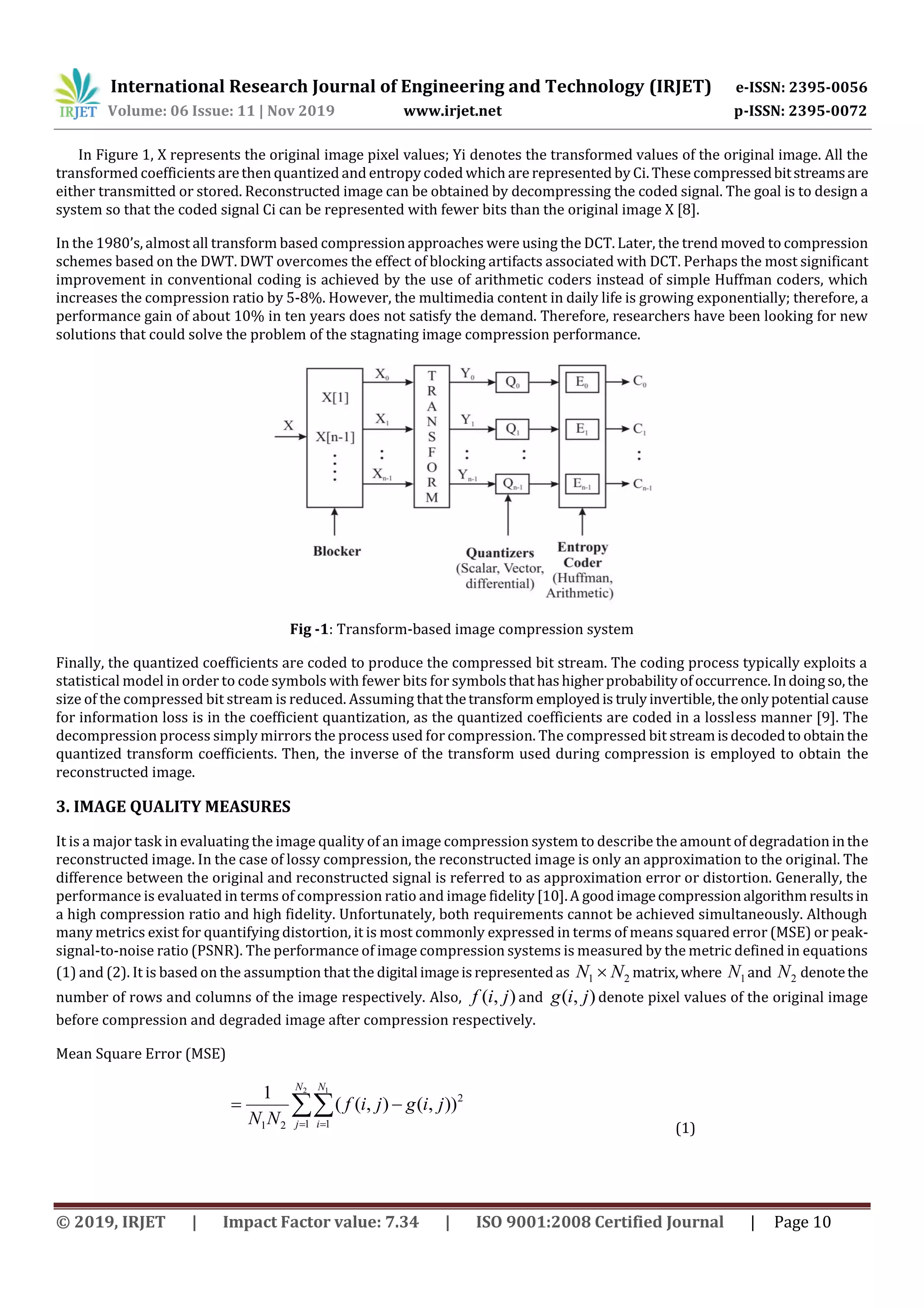 International Research Journal of Engineering and Technology (IRJET) e-ISSN: 2395-0056 Volume: 06 Issue: 11 | Nov 2019 www.irjet.net p-ISSN: 2395-0072 © 2019, IRJET | Impact Factor value: 7.34 | ISO 9001:2008 Certified Journal | Page 10 In Figure 1, X represents the original image pixel values; Yi denotes the transformed values of the original image. All the transformed coefficients arethen quantized and entropy coded which are represented by Ci. These compressedbitstreamsare either transmitted or stored. Reconstructed image can be obtained by decompressing the coded signal. The goal is to design a system so that the coded signal Ci can be represented with fewer bits than the original image X [8]. In the 1980’s, almost all transform based compression approaches were using the DCT. Later, the trend moved to compression schemes based on the DWT. DWT overcomes the effect of blocking artifacts associated with DCT. Perhaps the most significant improvement in conventional coding is achieved by the use of arithmetic coders instead of simple Huffman coders, which increases the compression ratio by 5-8%. However, the multimedia content in daily life is growing exponentially; therefore, a performance gain of about 10% in ten years does not satisfy the demand. Therefore, researchers have been looking for new solutions that could solve the problem of the stagnating image compression performance. Fig -1: Transform-based image compression system Finally, the quantized coefficients are coded to produce the compressed bit stream. The coding process typically exploits a statistical model in order to code symbols with fewer bits for symbolsthathashigherprobabilityofoccurrence.Indoingso,the size of the compressed bit stream is reduced. Assuming thatthetransform employedis trulyinvertible,theonlypotential cause for information loss is in the coefficient quantization, as the quantized coefficients are coded in a lossless manner [9]. The decompression process simply mirrors the process used for compression. The compressed bit streamisdecodedto obtainthe quantized transform coefficients. Then, the inverse of the transform used during compression is employed to obtain the reconstructed image. 3. IMAGE QUALITY MEASURES It is a major task in evaluating the image quality of an image compression system to describe the amount of degradation inthe reconstructed image. In the case of lossy compression, the reconstructed image is only an approximation to the original. The difference between the original and reconstructed signal is referred to as approximation error or distortion. Generally, the performance is evaluated in terms of compression ratio and image fidelity[10].A goodimagecompressionalgorithmresultsin a high compression ratio and high fidelity. Unfortunately, both requirements cannot be achieved simultaneously. Although many metrics exist for quantifying distortion, it is most commonly expressed in terms of means squared error (MSE) or peak- signal-to-noise ratio (PSNR). The performance of image compression systems is measured by the metric defined in equations (1) and (2). It is based on the assumption that the digital imageisrepresentedas 21 NN  matrix,where 1N and 2N denotethe number of rows and columns of the image respectively. Also, ),( jif and ),( jig denote pixel values of the original image before compression and degraded image after compression respectively. Mean Square Error (MSE)    2 1 1 1 2 21 )),(),(( 1 N j N i jigjif NN (1) 