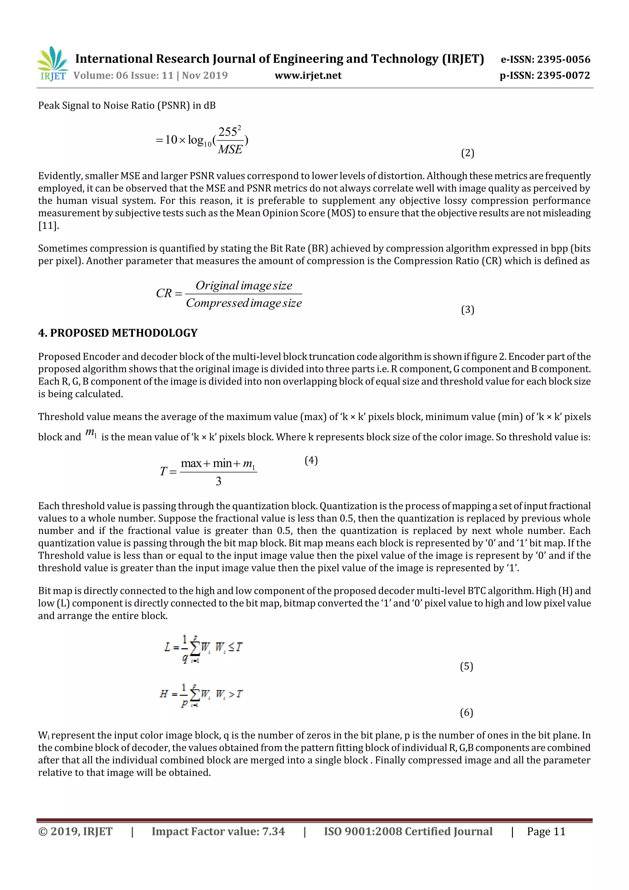 International Research Journal of Engineering and Technology (IRJET) e-ISSN: 2395-0056 Volume: 06 Issue: 11 | Nov 2019 www.irjet.net p-ISSN: 2395-0072 © 2019, IRJET | Impact Factor value: 7.34 | ISO 9001:2008 Certified Journal | Page 11 Peak Signal to Noise Ratio (PSNR) in dB ) 255 (log10 2 10 MSE  (2) Evidently, smaller MSE and larger PSNR values correspond to lower levels of distortion. Althoughthesemetricsarefrequently employed, it can be observed that the MSE and PSNR metrics do not always correlate well with image quality as perceived by the human visual system. For this reason, it is preferable to supplement any objective lossy compression performance measurement by subjective tests such as the Mean Opinion Score (MOS) to ensure that the objectiveresultsarenotmisleading [11]. Sometimes compression is quantified by stating the Bit Rate (BR) achieved by compression algorithm expressed in bpp (bits per pixel). Another parameter that measures the amount of compression is the Compression Ratio (CR) which is defined as sizeimageCompressed sizeimageOriginal CR  (3) 4. PROPOSED METHODOLOGY Proposed Encoder and decoder block of the multi-level block truncationcodealgorithmisshowniffigure2.Encoderpartofthe proposed algorithm shows that the original image is divided into three parts i.e. R component,Gcomponentand Bcomponent. Each R, G, B component of the image is divided into non overlapping block of equal size and threshold value for eachblock size is being calculated. Threshold value means the average of the maximum value (max) of ‘k × k’ pixels block, minimum value (min) of ‘k × k’ pixels block and 1m is the mean value of ‘k × k’ pixels block. Where k represents block size of the color image. So threshold value is: (4) Each threshold value is passing through the quantization block. Quantization is the process ofmappinga setofinputfractional values to a whole number. Suppose the fractional value is less than 0.5, then the quantization is replaced by previous whole number and if the fractional value is greater than 0.5, then the quantization is replaced by next whole number. Each quantization value is passing through the bit map block. Bit map means each block is represented by ‘0’ and ‘1’ bit map. If the Threshold value is less than or equal to the input image value then the pixel value of the image is represent by ‘0’ and if the threshold value is greater than the input image value then the pixel value of the image is represented by ‘1’. Bit map is directly connected to the high and low component of the proposed decoder multi-level BTC algorithm.High(H)and low (L) component is directly connected to the bit map, bitmap converted the ‘1’ and ‘0’ pixel value to high and low pixel value and arrange the entire block. (5) (6) Wi represent the input color image block, q is the number of zeros in the bit plane, p is the number of ones in the bit plane. In the combine block of decoder, the values obtained from the pattern fitting block of individual R,G,Bcomponentsarecombined after that all the individual combined block are merged into a single block . Finally compressed image and all the parameter relative to that image will be obtained. 3 minmax 1m T   