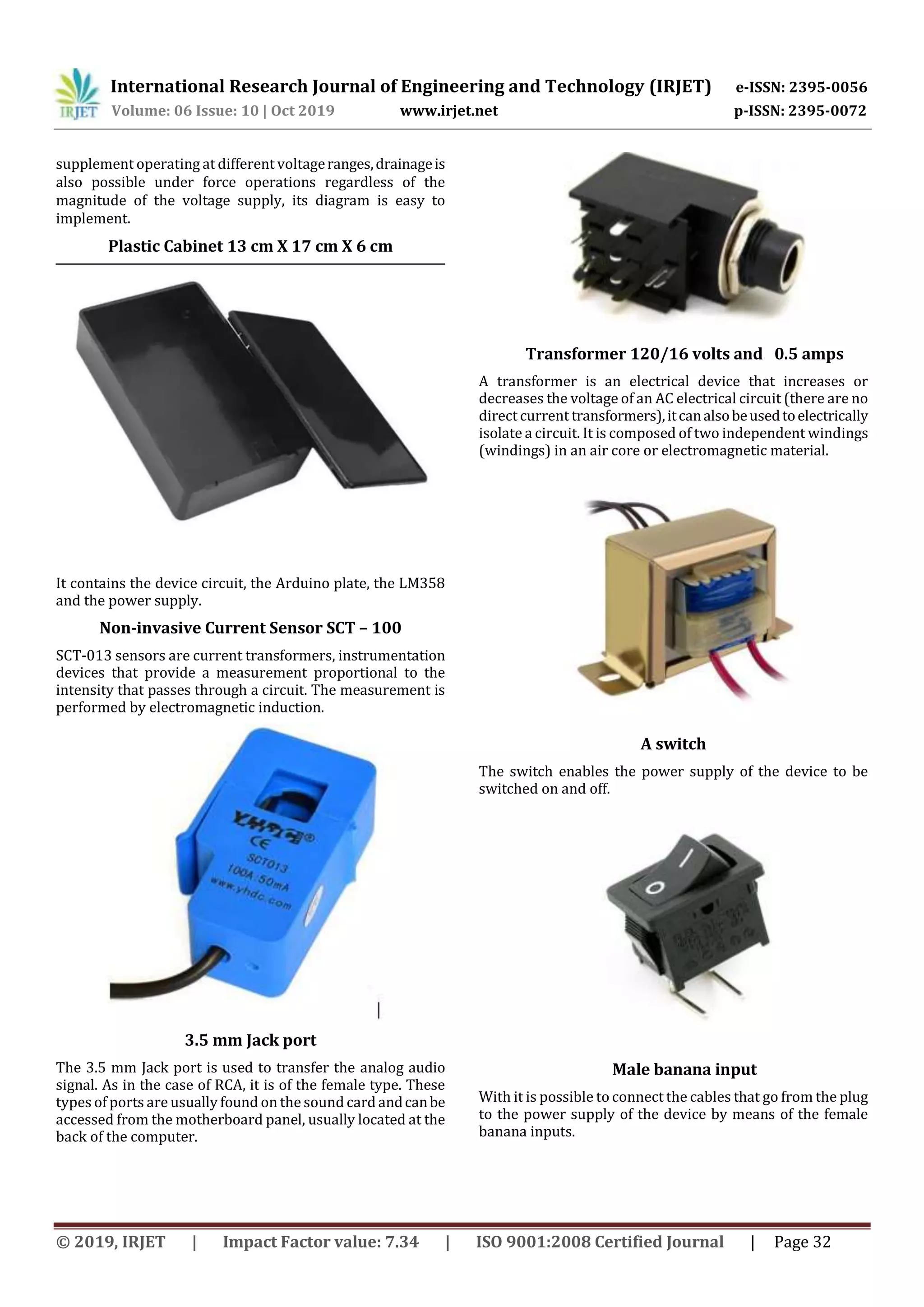 International Research Journal of Engineering and Technology (IRJET) e-ISSN: 2395-0056
Volume: 06 Issue: 10 | Oct 2019 www.irjet.net p-ISSN: 2395-0072
© 2019, IRJET | Impact Factor value: 7.34 | ISO 9001:2008 Certified Journal | Page 32
supplement operating at different voltageranges,drainageis
also possible under force operations regardless of the
magnitude of the voltage supply, its diagram is easy to
implement.
Plastic Cabinet 13 cm X 17 cm X 6 cm
It contains the device circuit, the Arduino plate, the LM358
and the power supply.
Non-invasive Current Sensor SCT – 100
SCT-013 sensors are current transformers, instrumentation
devices that provide a measurement proportional to the
intensity that passes through a circuit. The measurement is
performed by electromagnetic induction.
3.5 mm Jack port
The 3.5 mm Jack port is used to transfer the analog audio
signal. As in the case of RCA, it is of the female type. These
types of ports are usually found on the sound card andcanbe
accessed from the motherboard panel, usually located at the
back of the computer.
Transformer 120/16 volts and 0.5 amps
A transformer is an electrical device that increases or
decreases the voltage of an AC electrical circuit (there are no
direct current transformers),itcanalsobeusedtoelectrically
isolate a circuit. It is composed of two independent windings
(windings) in an air core or electromagnetic material.
A switch
The switch enables the power supply of the device to be
switched on and off.
Male banana input
With it is possible to connect the cables that go from the plug
to the power supply of the device by means of the female
banana inputs.
 