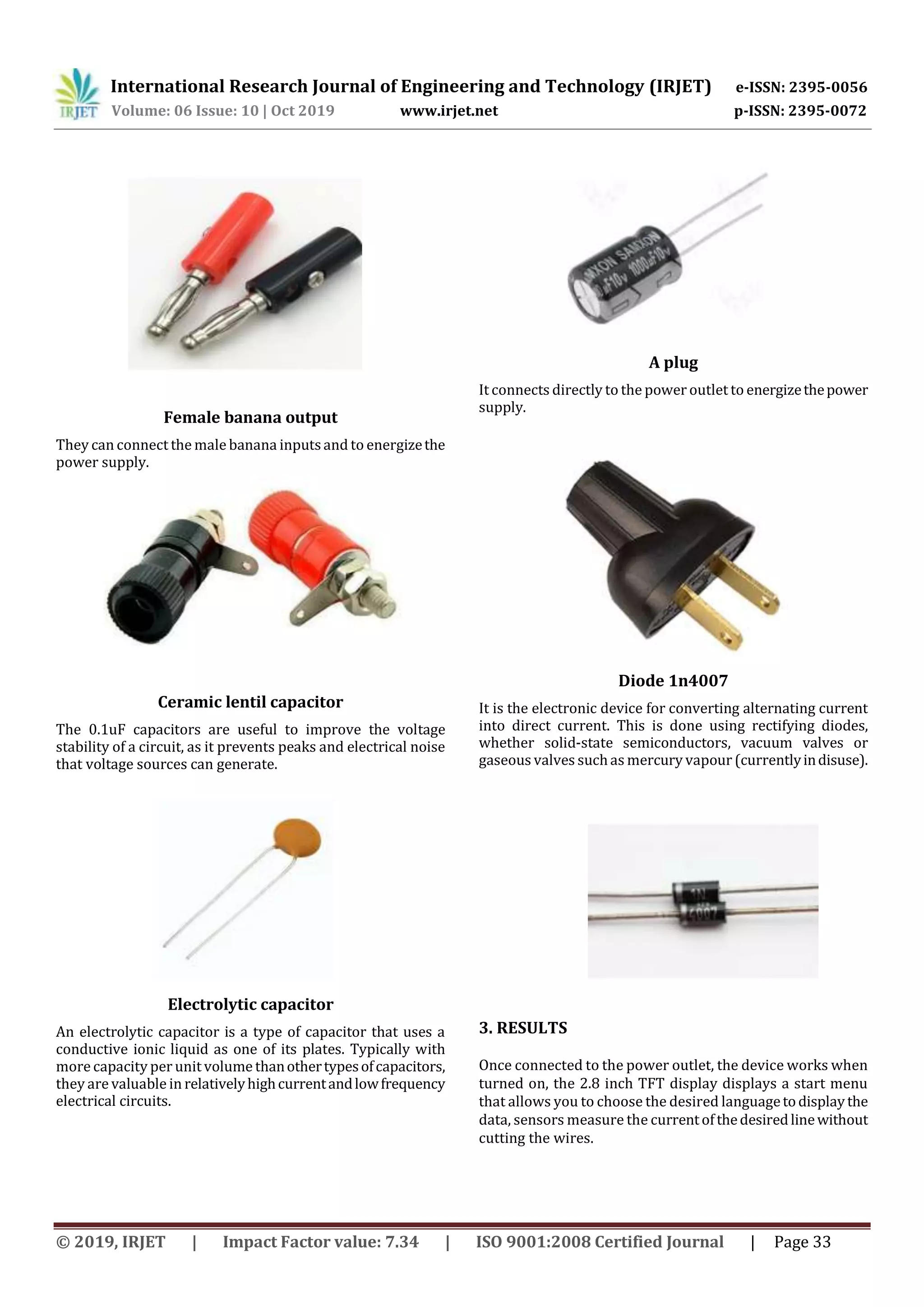 International Research Journal of Engineering and Technology (IRJET) e-ISSN: 2395-0056
Volume: 06 Issue: 10 | Oct 2019 www.irjet.net p-ISSN: 2395-0072
© 2019, IRJET | Impact Factor value: 7.34 | ISO 9001:2008 Certified Journal | Page 33
Female banana output
They can connect the male banana inputsand to energizethe
power supply.
Ceramic lentil capacitor
The 0.1uF capacitors are useful to improve the voltage
stability of a circuit, as it prevents peaks and electrical noise
that voltage sources can generate.
Electrolytic capacitor
An electrolytic capacitor is a type of capacitor that uses a
conductive ionic liquid as one of its plates. Typically with
more capacity per unit volume thanothertypesofcapacitors,
they are valuable in relativelyhighcurrentandlowfrequency
electrical circuits.
A plug
It connects directly to the power outlet to energizethepower
supply.
Diode 1n4007
It is the electronic device for converting alternating current
into direct current. This is done using rectifying diodes,
whether solid-state semiconductors, vacuum valves or
gaseous valves suchas mercury vapour (currentlyindisuse).
3. RESULTS
Once connected to the power outlet, the device works when
turned on, the 2.8 inch TFT display displays a start menu
that allows you to choose the desired languagetodisplaythe
data, sensors measure the currentofthedesiredlinewithout
cutting the wires.
 