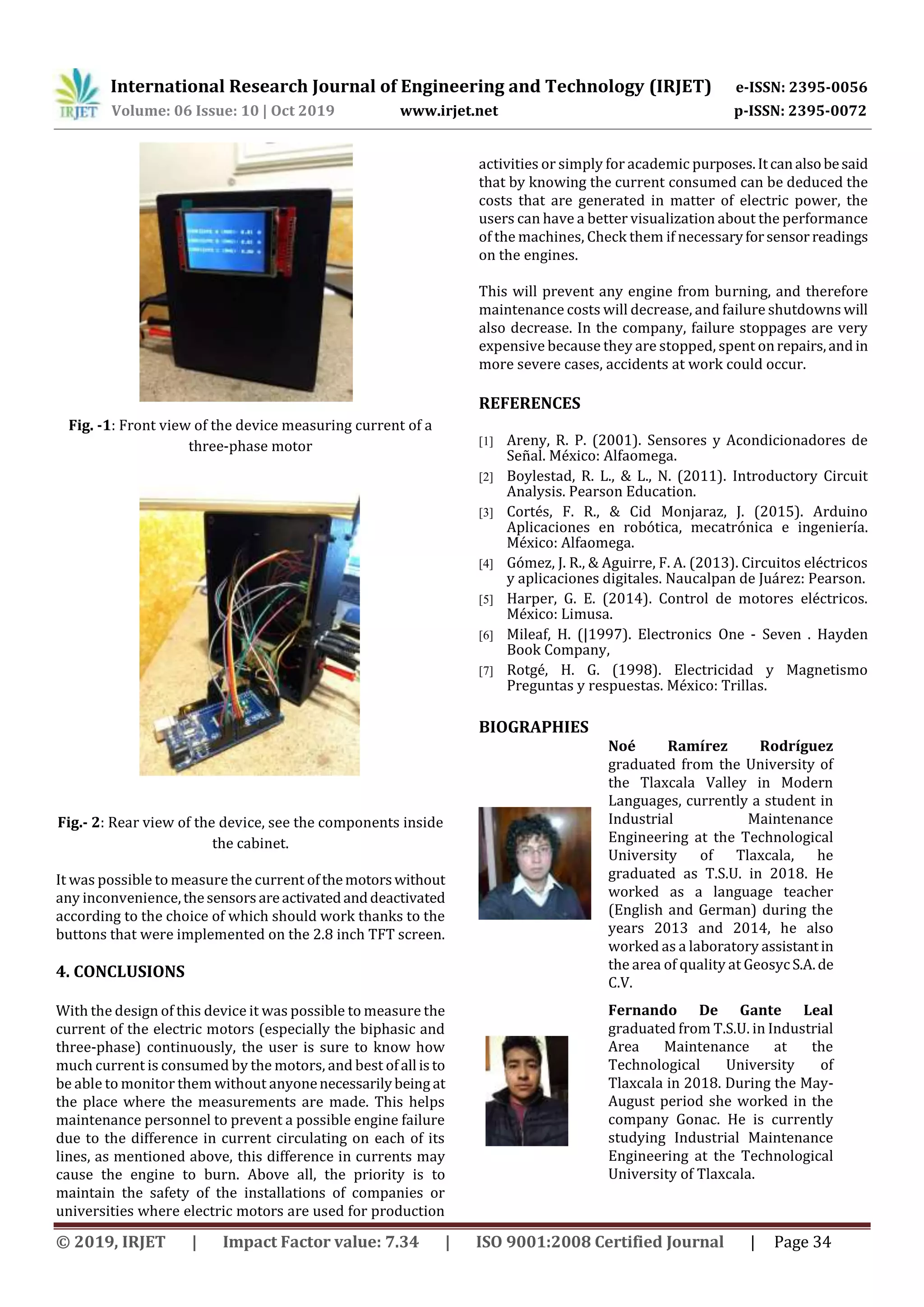 International Research Journal of Engineering and Technology (IRJET) e-ISSN: 2395-0056
Volume: 06 Issue: 10 | Oct 2019 www.irjet.net p-ISSN: 2395-0072
© 2019, IRJET | Impact Factor value: 7.34 | ISO 9001:2008 Certified Journal | Page 34
Fig. -1: Front view of the device measuring current of a
three-phase motor
Fig.- 2: Rear view of the device, see the components inside
the cabinet.
It was possible to measure the current ofthemotorswithout
any inconvenience,thesensorsareactivatedanddeactivated
according to the choice of which should work thanks to the
buttons that were implemented on the 2.8 inch TFT screen.
4. CONCLUSIONS
With the design of this device it was possible to measure the
current of the electric motors (especially the biphasic and
three-phase) continuously, the user is sure to know how
much current is consumed by the motors, and best ofall isto
be able to monitor them without anyonenecessarilybeing at
the place where the measurements are made. This helps
maintenance personnel to prevent a possible engine failure
due to the difference in current circulating on each of its
lines, as mentioned above, this difference in currents may
cause the engine to burn. Above all, the priority is to
maintain the safety of the installations of companies or
universities where electric motors are used for production
activities or simply for academic purposes.Itcanalsobesaid
that by knowing the current consumed can be deduced the
costs that are generated in matter of electric power, the
users can have a better visualization about the performance
of the machines, Check them if necessaryforsensor readings
on the engines.
This will prevent any engine from burning, and therefore
maintenance costs will decrease, and failure shutdowns will
also decrease. In the company, failure stoppages are very
expensive because they are stopped, spent onrepairs,and in
more severe cases, accidents at work could occur.
REFERENCES
[1] Areny, R. P. (2001). Sensores y Acondicionadores de
Señal. México: Alfaomega.
[2] Boylestad, R. L., & L., N. (2011). Introductory Circuit
Analysis. Pearson Education.
[3] Cortés, F. R., & Cid Monjaraz, J. (2015). Arduino
Aplicaciones en robótica, mecatrónica e ingeniería.
México: Alfaomega.
[4] Gómez, J. R., & Aguirre, F. A. (2013). Circuitos eléctricos
y aplicaciones digitales. Naucalpan de Juárez: Pearson.
[5] Harper, G. E. (2014). Control de motores eléctricos.
México: Limusa.
[6] Mileaf, H. (|1997). Electronics One - Seven . Hayden
Book Company,
[7] Rotgé, H. G. (1998). Electricidad y Magnetismo
Preguntas y respuestas. México: Trillas.
BIOGRAPHIES
Noé Ramírez Rodríguez
graduated from the University of
the Tlaxcala Valley in Modern
Languages, currently a student in
Industrial Maintenance
Engineering at the Technological
University of Tlaxcala, he
graduated as T.S.U. in 2018. He
worked as a language teacher
(English and German) during the
years 2013 and 2014, he also
worked as a laboratory assistantin
the area of quality at GeosycS.A.de
C.V.
Fernando De Gante Leal
graduated from T.S.U. in Industrial
Area Maintenance at the
Technological University of
Tlaxcala in 2018. During the May-
August period she worked in the
company Gonac. He is currently
studying Industrial Maintenance
Engineering at the Technological
University of Tlaxcala.
 