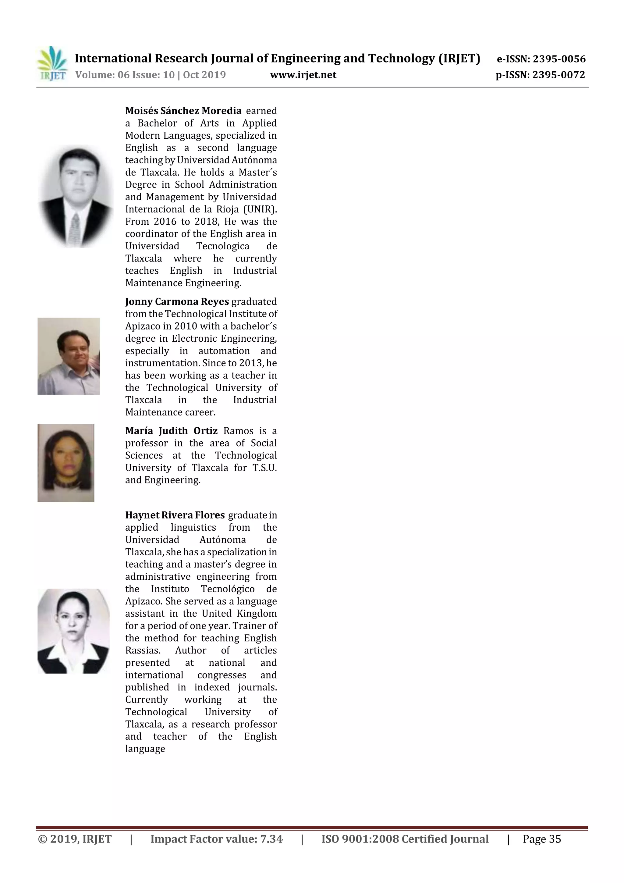 International Research Journal of Engineering and Technology (IRJET) e-ISSN: 2395-0056
Volume: 06 Issue: 10 | Oct 2019 www.irjet.net p-ISSN: 2395-0072
© 2019, IRJET | Impact Factor value: 7.34 | ISO 9001:2008 Certified Journal | Page 35
Moisés Sánchez Moredia earned
a Bachelor of Arts in Applied
Modern Languages, specialized in
English as a second language
teaching byUniversidadAutónoma
de Tlaxcala. He holds a Master´s
Degree in School Administration
and Management by Universidad
Internacional de la Rioja (UNIR).
From 2016 to 2018, He was the
coordinator of the English area in
Universidad Tecnologica de
Tlaxcala where he currently
teaches English in Industrial
Maintenance Engineering.
Jonny Carmona Reyes graduated
from the Technological Institute of
Apizaco in 2010 with a bachelor´s
degree in Electronic Engineering,
especially in automation and
instrumentation. Since to 2013, he
has been working as a teacher in
the Technological University of
Tlaxcala in the Industrial
Maintenance career.
María Judith Ortiz Ramos is a
professor in the area of Social
Sciences at the Technological
University of Tlaxcala for T.S.U.
and Engineering.
Haynet Rivera Flores graduatein
applied linguistics from the
Universidad Autónoma de
Tlaxcala, she has a specializationin
teaching and a master’s degree in
administrative engineering from
the Instituto Tecnológico de
Apizaco. She served as a language
assistant in the United Kingdom
for a period of one year. Trainer of
the method for teaching English
Rassias. Author of articles
presented at national and
international congresses and
published in indexed journals.
Currently working at the
Technological University of
Tlaxcala, as a research professor
and teacher of the English
language
 