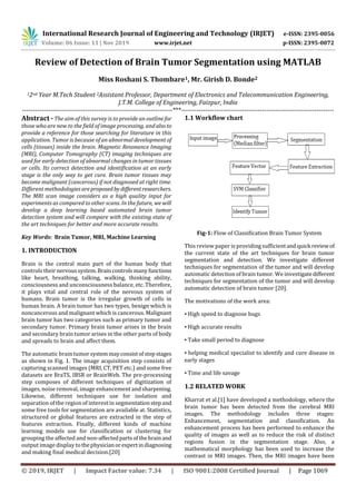 International Research Journal of Engineering and Technology (IRJET) e-ISSN: 2395-0056
Volume: 06 Issue: 11 | Nov 2019 www.irjet.net p-ISSN: 2395-0072
© 2019, IRJET | Impact Factor value: 7.34 | ISO 9001:2008 Certified Journal | Page 1069
Review of Detection of Brain Tumor Segmentation using MATLAB
Miss Roshani S. Thombare1, Mr. Girish D. Bonde2
12nd Year M.Tech Student 2Assistant Professor, Department of Electronics and Telecommunication Engineering,
J.T.M. College of Engineering, Faizpur, India
---------------------------------------------------------------------***----------------------------------------------------------------------
Abstract - The aim of this survey is to provide an outlinefor
those who are new to the field of image processing, andalsoto
provide a reference for those searching for literature in this
application. Tumor is because of an abnormal development of
cells (tissues) inside the brain. Magnetic Resonance Imaging
(MRI), Computer Tomography (CT) imaging techniques are
used for early detection of abnormal changes in tumor tissues
or cells. Its correct detection and identification at an early
stage is the only way to get cure. Brain tumor tissues may
become malignant (cancerous) if not diagnosed at right time.
Different methodologiesareproposedby differentresearchers.
The MRI scan image considers as a high quality input for
experiments as compared to other scans. In the future, we will
develop a deep learning based automated brain tumor
detection system and will compare with the existing state of
the art techniques for better and more accurate results.
Key Words: Brain Tumor, MRI, Machine Learning
1. INTRODUCTION
Brain is the central main part of the human body that
controls theirnervoussystem.Braincontrolsmanyfunctions
like heart, breathing, talking, walking, thinking ability,
consciousness and unconsciousness balance, etc. Therefore,
it plays vital and central role of the nervous system of
humans. Brain tumor is the irregular growth of cells in
human brain. A brain tumor has two types, benign which is
noncancerous and malignant which is cancerous. Malignant
brain tumor has two categories such as primary tumor and
secondary tumor. Primary brain tumor arises in the brain
and secondary brain tumor arises in the other parts of body
and spreads to brain and affect them.
The automatic brain tumorsystemmayconsistofstepstages
as shown in Fig. 1. The image acquisition step consists of
capturing scanned images (MRI, CT, PET etc.) and some free
datasets are BraTS, IBSR or BrainWeb. The pre-processing
step composes of different techniques of digitization of
images, noise removal, image enhancement and sharpening.
Likewise, different techniques use for isolation and
separation of the region of interest in segmentationstepand
some free tools for segmentation are available at. Statistics,
structured or global features are extracted in the step of
features extraction. Finally, different kinds of machine
learning models use for classification or clustering for
grouping the affected and non-affectedpartsofthebrain and
output image display tothephysicianorexpertindiagnosing
and making final medical decision.[20]
1.1 Workflow chart
Fig-1: Flow of Classification Brain Tumor System
This review paper is providing sufficientand quick reviewof
the current state of the art techniques for brain tumor
segmentation and detection. We investigate different
techniques for segmentation of the tumor and will develop
automatic detection of brain tumor. We investigatedifferent
techniques for segmentation of the tumor and will develop
automatic detection of brain tumor [20].
The motivations of the work area:
▪ High speed to diagnose bugs
▪ High accurate results
▪ Take small period to diagnose
▪ helping medical specialist to identify and cure disease in
early stages
▪ Time and life savage
1.2 RELATED WORK
Kharrat et al.[1] have developed a methodology, where the
brain tumor has been detected from the cerebral MRI
images. The methodology includes three stages:
Enhancement, segmentation and classification. An
enhancement process has been performed to enhance the
quality of images as well as to reduce the risk of distinct
regions fusion in the segmentation stage. Also, a
mathematical morphology has been used to increase the
contrast in MRI images. Then, the MRI images have been
 