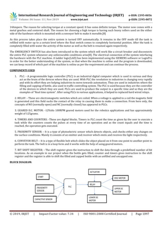 International Research Journal of Engineering and Technology (IRJET) e-ISSN: 2395-0056
Volume: 06 Issue: 11 | Nov 2019 www.irjet.net p-ISSN: 2395-0072
© 2019, IRJET | Impact Factor value: 7.34 | ISO 9001:2008 Certified Journal | Page 1097
14Ampere. The reason for selecting torque at a constant speed. It has some definite torque. The motor now comes with a
metal gearbox and centered shaft. The reason for choosing a high torque is having such heavy rollers used on the either
side of the hardware which is mounted with a conveyer belt to make it movable.[8]
As this process takes place the entire system is turned OFF automatically. It remains in the OFF mode till the tank is
refilled with water up to a certain level where the float switch comes to completely horizontal position. After the tank is
completely filled with water the activity of the motor as well as the belt is resumed again respectively.
The EMERGENCY SWITCH has also been introduced in the system which will work like a circuit breaker and disconnects
the entire PLC system whenever any unfavourable conditions arise[8]. The electrical connection of the system interfacing
the hardware with the PLC machine. A ladder logic(LAD) has been implemented using the SIEMENS software or LogixPro
in order for the better understanding of the system, so that when the machine is online and the program is downloaded,
we can keep record of which part of the machine is online as per the requirement and can continue the process.
COMPONENTS USED
1. PLC: - A programmable logic controller (PLC) is an industrial digital computer which is used in various and they
act as the brain of the devices where they are used. With PLC the revolution in industries is changing very rapidly
and with its effort they are helping industries to move towards automation. They are used in industries where the
filling and capping of bottle, also used in traffic controlling system. The PLC is used because they are the controller
of the devices in which they are used. PLCs are used to produce the output in a specific time and so they are the
examples of “Real time system”. After using PLCs in various applications, it helped to replaced hard wired relays.
2. RELAY: - These are electromagnetic switches which are coiled. When a voltage is applied to a coil the magnetic field
is generated and this field sucks the contact of the relay in causing them to make a connection. From here only, the
concepts of NO (normally open) and NC (normally closed) has appeared in PLCs.
3. GEARED D.C. MOTOR: -12Volts 100RPM geared motors used for the robotics applications and has approximately
weight of 125grams.
4. TIMERS AND COUNTERS: -These are digital blocks. Timers in PLC count the time as given by the user to execute a
task while the counters counts the pulses at every time of an operation and as the count equals and the time is
reached, the operation gets executed.
5. PROXIMITY SENSOR: - It is a type of photoelectric sensor which detects objects, and checks either any changes on
the surface conditions. Mainly it consists of an emitter and receiver which emits and receives the light respectively.
6. CONVEYOR BELT: - It is a type of flexible belt which slides the object placed on it from one point to another point to
perform the task. The belt is in a loop form and it works with the help of using geared motors.
7. BIT SHIFT REGISTER: - The shift register gives the instruction to shift the data through a predefined number of bit
locations. As an example in our project when the bottle gets filled, counter and timers gives instruction to the shift
register and the register is able to shift the filled and capped bottle with an unfilled and uncapped one.
BLOCK DIAGRAM:
 