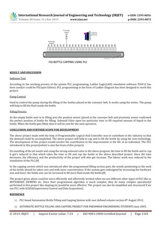 International Research Journal of Engineering and Technology (IRJET) e-ISSN: 2395-0056
Volume: 06 Issue: 11 | Nov 2019 www.irjet.net p-ISSN: 2395-0072
© 2019, IRJET | Impact Factor value: 7.34 | ISO 9001:2008 Certified Journal | Page 1103
RESULT AND DISCUSSION
Software Test
According to the working process of the system PLC programming, Ladder Logic(LAD) simulation software TIAV12 has
been used(or could be PLCopen Editor). PLC programming in the form of Ladder Diagram has been designed to work this
project.
Pump Control
Used to control the pump during the filling of the bottles placed at the conveyer belt. It works using the motor. The pump
will help to fill the fluid inside the bottle.
Filling Process
As the empty bottle sent in to filling area the position sensor placed at the conveyer belt and proximity sensor confirmed
the perfect position of bottle for filling. Solenoid Valve open for particular time to fill required amount of liquid in the
bottle. When the bottle gets filled, then it will be sent for the next operation.
CONCLUSION AND FURTHER SCOPE FOR DEVELOPMENT
The above project made with the help of Programmable Logical And Controller was to contribute to the industry so that
the demand could be accomplished. The above project will help to cap and to fill the bottle by using the new technology.
The development of this project would involve the contribution to the improvement in the life of an individual. The PLC
introduced in this project(which is also the brain of this project).
On installing of the jet nozzle and using the strong solenoid valve in the above program, the time to fill the bottle and to cap
it get’s reduced to that which takes the time to fill and cap the bottle in the above described project. Since the time
decreases, the efficiency and the productivity of the project will also get increase. The labour work was reduced to the
installation of the PLC.[8]
In the capping section which was introduced after the programmed filling section part, the nozzle positioning to the neck
of the bottle should be taken care and with more concentration. If the system gets redesigned by increasing the hardware
size and timer, the bottle size can be increased to fill more fluid inside the bottle.[8]
The project given above could be more efficiently and effectively worked when we use different other types of PLC like as
MITSUBISHI, SIEMENS etc. Since their programmed algorithm is much complex, they do many complex operation(if
performed in this project like shaping etc.)could be more effective. The project can also be simplified and structured if we
use PLC with SCADA(Supervisory Control and Data Acquisition).
REFERENCE
[1] PLC based Automation Bottle Filling and Capping System with user defined volume section-8th August 2012.
[2] AUTOMATIC BOTTLE FILLING AND CAPPING PROJECT FOR FRESHMAN ENGINEERING STUDENTS-June 2005.
 