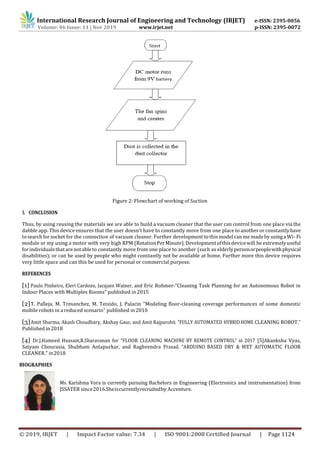 International Research Journal of Engineering and Technology (IRJET) e-ISSN: 2395-0056
Volume: 06 Issue: 11 | Nov 2019 www.irjet.net p-ISSN: 2395-0072
© 2019, IRJET | Impact Factor value: 7.34 | ISO 9001:2008 Certified Journal | Page 1124
Figure 2: Flowchart of working of Suction
3. CONCLUSION
Thus, by using reusing the materials we are able to build a vacuum cleaner that the user can control from one place via the
dabble app. This device ensures that the user doesn’t have to constantly move from one place toanotherorconstantlyhave
tosearchfor socket for the connection of vacuum cleaner. Further development to thismodel can me madeby usinga Wi- Fi
module or my using a motor with very high RPM (RotationPerMinute).Developmentofthisdevicewill be extremely useful
forindividualsthatarenotableto constantly move from one place to another (such as elderlypersonorpeoplewithphysical
disabilities); or can be used by people who might constantly not be available at home. Further more this device requires
very little space and can this be used for personal or commercial purpose.
REFERENCES
[1] Paulo Pinheiro, Eleri Cardozo, Jacques Wainer, and Eric Rohmer-“Cleaning Task Planning for an Autonomous Robot in
Indoor Places with Multiples Rooms” published in2015
[2]T. Palleja, M. Tresanchez, M. Teixido, J. Palacin "Modeling floor-cleaning coverage performances of some domestic
mobile robots in a reduced scenario" published in 2010
[3]Amit Sharma, Akash Choudhary, Akshay Gaur, and Amit Rajpurohit. “FULLY AUTOMATED HYBRIDHOME CLEANING ROBOT.”
Published in 2018
[4] Dr.J.Hameed Hussain,R.Sharavanan for “FLOOR CLEANING MACHINE BY REMOTE CONTROL” in 2017 [5]Akanksha Vyas,
Satyam Chourasia, Shubham Antapurkar, and Raghvendra Prasad. “ARDUINO BASED DRY & WET AUTOMATIC FLOOR
CLEANER.” in2018
BIOGRAPHIES
Ms. Karishma Vora is currently pursuing Bachelors in Engineering (Electronics and instrumentation) from
JSSATEB since2016.Sheiscurrentlyrecruitedby Accenture.
 
