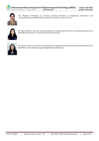 International Research Journal of Engineering and Technology (IRJET) e-ISSN: 2395-0056
Volume: 06 Issue: 11 | Nov 2019 www.irjet.net p-ISSN: 2395-0072
© 2019, IRJET | Impact Factor value: 7.34 | ISO 9001:2008 Certified Journal | Page 1125
Ms. Meghana Vishwanath is currently pursuing Bachelors in Engineering (Electronics and
instrumentation)from JSSATEB since 2016.She currently recruited by TCS.
Ms. Naina Mehta is currently pursuing Bachelors in Engineering (Electronics and instrumentation) from
JSSATEB since 2016.She is currently recruited by Accenture.
Ms. Soumya Belur is currently pursuing Bachelors in Engineering (Electronics and instrumentation) from
JSSATEB since 2016.Sheplansonpursuingtheatreinthe future.
 