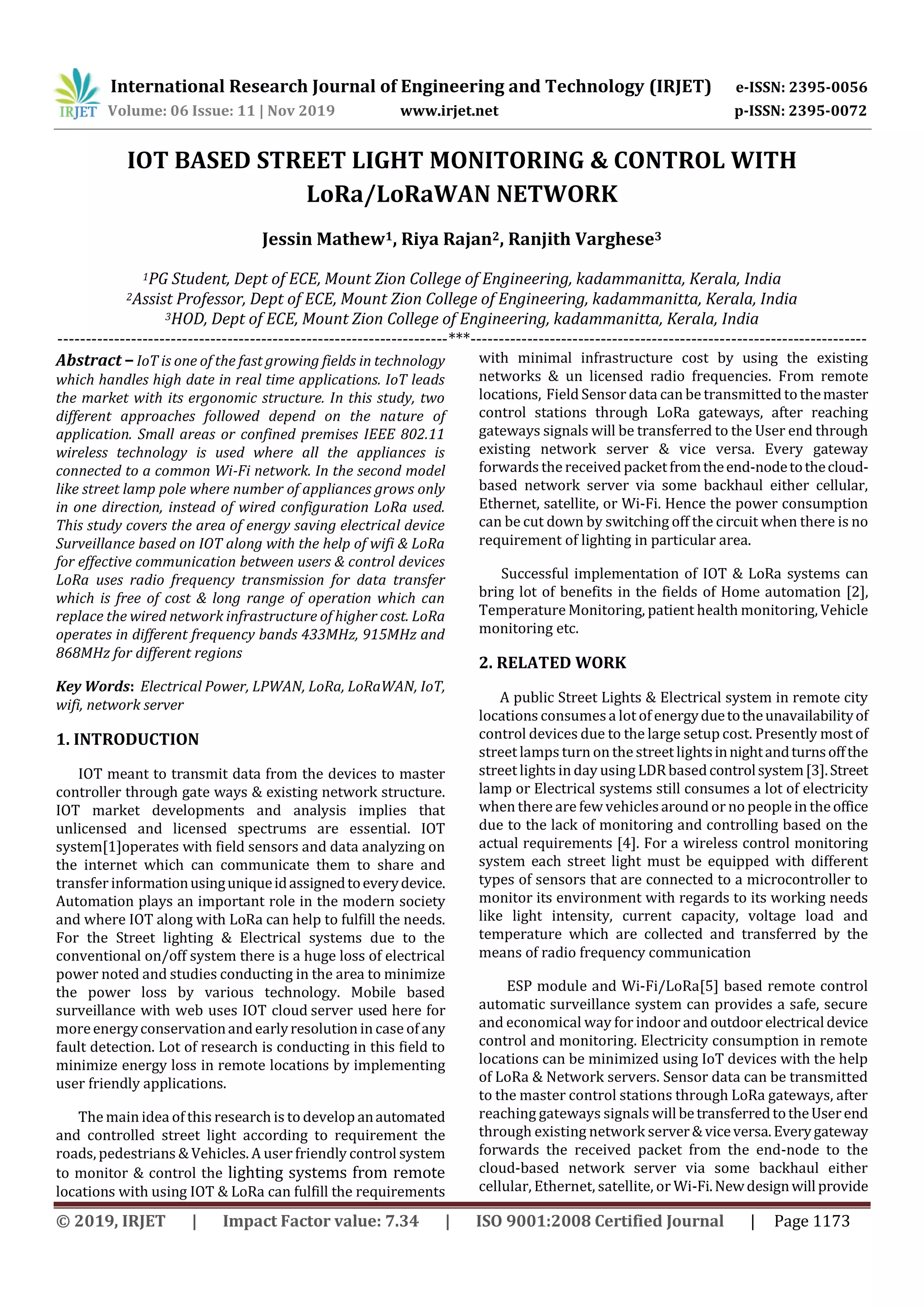 International Research Journal of Engineering and Technology (IRJET) e-ISSN: 2395-0056
Volume: 06 Issue: 11 | Nov 2019 www.irjet.net p-ISSN: 2395-0072
© 2019, IRJET | Impact Factor value: 7.34 | ISO 9001:2008 Certified Journal | Page 1173
IOT BASED STREET LIGHT MONITORING & CONTROL WITH
LoRa/LoRaWAN NETWORK
Jessin Mathew1, Riya Rajan2, Ranjith Varghese3
1PG Student, Dept of ECE, Mount Zion College of Engineering, kadammanitta, Kerala, India
2Assist Professor, Dept of ECE, Mount Zion College of Engineering, kadammanitta, Kerala, India
3HOD, Dept of ECE, Mount Zion College of Engineering, kadammanitta, Kerala, India
---------------------------------------------------------------------***----------------------------------------------------------------------
Abstract – IoT is one of the fast growing fields in technology
which handles high date in real time applications. IoT leads
the market with its ergonomic structure. In this study, two
different approaches followed depend on the nature of
application. Small areas or confined premises IEEE 802.11
wireless technology is used where all the appliances is
connected to a common Wi-Fi network. In the second model
like street lamp pole where number of appliances grows only
in one direction, instead of wired configuration LoRa used.
This study covers the area of energy saving electrical device
Surveillance based on IOT along with the help of wifi & LoRa
for effective communication between users & control devices
LoRa uses radio frequency transmission for data transfer
which is free of cost & long range of operation which can
replace the wired network infrastructure of higher cost. LoRa
operates in different frequency bands 433MHz, 915MHz and
868MHz for different regions
Key Words: Electrical Power, LPWAN, LoRa, LoRaWAN, IoT,
wifi, network server
1. INTRODUCTION
IOT meant to transmit data from the devices to master
controller through gate ways & existing network structure.
IOT market developments and analysis implies that
unlicensed and licensed spectrums are essential. IOT
system[1]operates with field sensors and data analyzing on
the internet which can communicate them to share and
transfer informationusinguniqueidassignedtoeverydevice.
Automation plays an important role in the modern society
and where IOT along with LoRa can help to fulfill the needs.
For the Street lighting & Electrical systems due to the
conventional on/off system there is a huge loss of electrical
power noted and studies conducting in the area to minimize
the power loss by various technology. Mobile based
surveillance with web uses IOT cloud server used here for
moreenergyconservationandearlyresolution in case of any
fault detection. Lot of research is conducting in this field to
minimize energy loss in remote locations by implementing
user friendly applications.
The main idea of this research is to develop anautomated
and controlled street light according to requirement the
roads, pedestrians & Vehicles. A user friendly control system
to monitor & control the lighting systems from remote
locations with using IOT & LoRa can fulfill the requirements
with minimal infrastructure cost by using the existing
networks & un licensed radio frequencies. From remote
locations, Field Sensor data can be transmitted to themaster
control stations through LoRa gateways, after reaching
gateways signals will be transferred to the User end through
existing network server & vice versa. Every gateway
forwards the received packetfromtheend-nodetothecloud-
based network server via some backhaul either cellular,
Ethernet, satellite, or Wi-Fi. Hence the power consumption
can be cut down by switching off the circuit when there is no
requirement of lighting in particular area.
Successful implementation of IOT & LoRa systems can
bring lot of benefits in the fields of Home automation [2],
Temperature Monitoring, patient health monitoring, Vehicle
monitoring etc.
2. RELATED WORK
A public Street Lights & Electrical system in remote city
locations consumesa lot of energyduetotheunavailabilityof
control devices due to the large setup cost. Presently most of
street lamps turnon the street lightsinnightandturnsoffthe
street lights in day using LDRbasedcontrolsystem[3].Street
lamp or Electrical systems still consumes a lot of electricity
when there are few vehiclesaround or no people in theoffice
due to the lack of monitoring and controlling based on the
actual requirements [4]. For a wireless control monitoring
system each street light must be equipped with different
types of sensors that are connected to a microcontroller to
monitor its environment with regards to its working needs
like light intensity, current capacity, voltage load and
temperature which are collected and transferred by the
means of radio frequency communication
ESP module and Wi-Fi/LoRa[5] based remote control
automatic surveillance system can provides a safe, secure
and economical way for indoor and outdoor electrical device
control and monitoring. Electricity consumption in remote
locations can be minimized using IoT devices with the help
of LoRa & Network servers. Sensor data can be transmitted
to the master control stations through LoRa gateways, after
reaching gateways signals will betransferredtotheUserend
through existing network server& viceversa.Everygateway
forwards the received packet from the end-node to the
cloud-based network server via some backhaul either
cellular, Ethernet, satellite, or Wi-Fi.Newdesignwill provide
 
