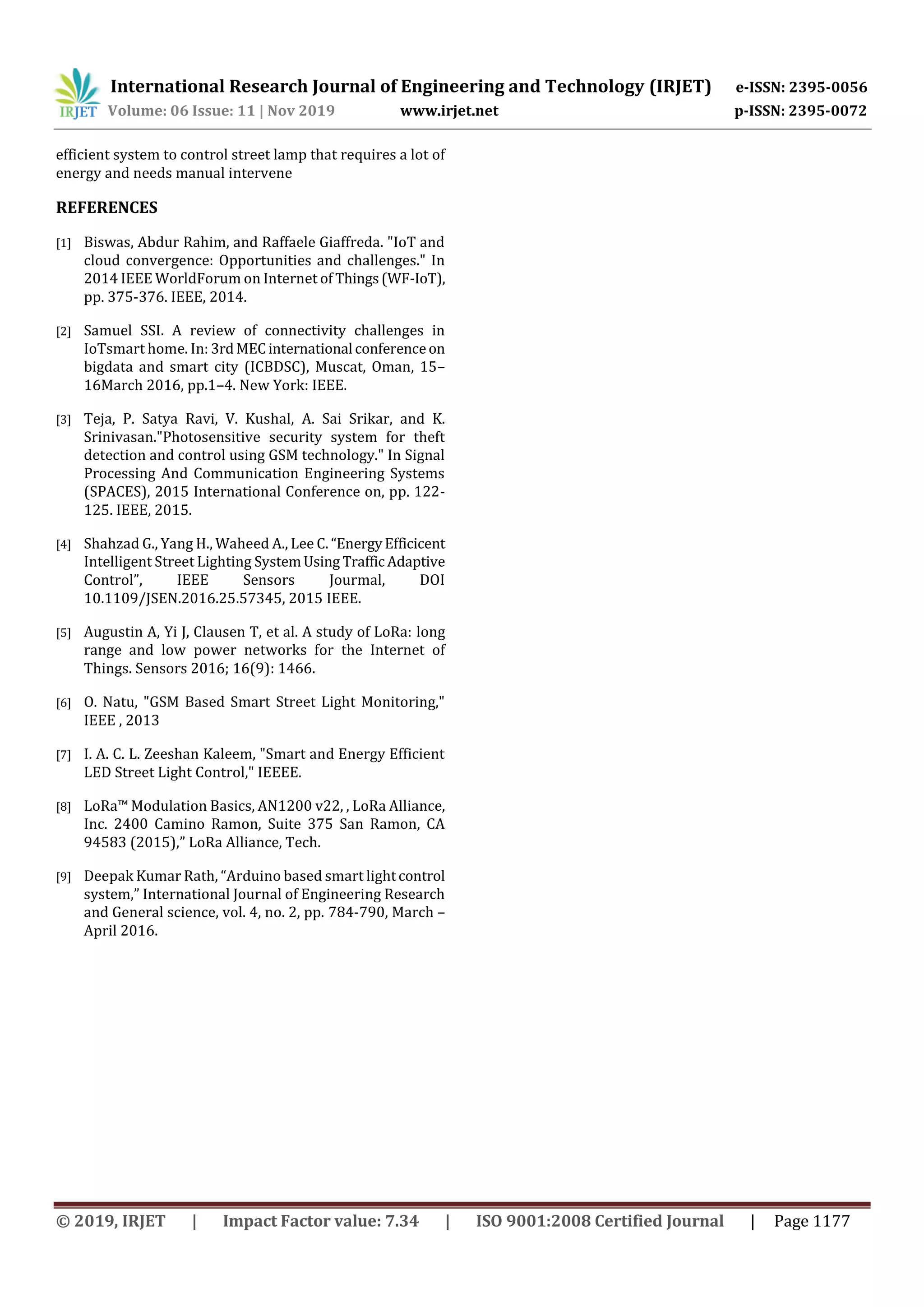 International Research Journal of Engineering and Technology (IRJET) e-ISSN: 2395-0056
Volume: 06 Issue: 11 | Nov 2019 www.irjet.net p-ISSN: 2395-0072
© 2019, IRJET | Impact Factor value: 7.34 | ISO 9001:2008 Certified Journal | Page 1177
efficient system to control street lamp that requires a lot of
energy and needs manual intervene
REFERENCES
[1] Biswas, Abdur Rahim, and Raffaele Giaffreda. "IoT and
cloud convergence: Opportunities and challenges." In
2014 IEEE WorldForum on Internet of Things(WF-IoT),
pp. 375-376. IEEE, 2014.
[2] Samuel SSI. A review of connectivity challenges in
IoTsmart home. In: 3rdMECinternational conferenceon
bigdata and smart city (ICBDSC), Muscat, Oman, 15–
16March 2016, pp.1–4. New York: IEEE.
[3] Teja, P. Satya Ravi, V. Kushal, A. Sai Srikar, and K.
Srinivasan."Photosensitive security system for theft
detection and control using GSM technology." In Signal
Processing And Communication Engineering Systems
(SPACES), 2015 International Conference on, pp. 122-
125. IEEE, 2015.
[4] Shahzad G., Yang H., Waheed A., Lee C. “EnergyEfficicent
Intelligent Street Lighting SystemUsing Traffic Adaptive
Control”, IEEE Sensors Jourmal, DOI
10.1109/JSEN.2016.25.57345, 2015 IEEE.
[5] Augustin A, Yi J, Clausen T, et al. A study of LoRa: long
range and low power networks for the Internet of
Things. Sensors 2016; 16(9): 1466.
[6] O. Natu, "GSM Based Smart Street Light Monitoring,"
IEEE , 2013
[7] I. A. C. L. Zeeshan Kaleem, "Smart and Energy Efficient
LED Street Light Control," IEEEE.
[8] LoRa™ Modulation Basics, AN1200 v22, , LoRa Alliance,
Inc. 2400 Camino Ramon, Suite 375 San Ramon, CA
94583 (2015),” LoRa Alliance, Tech.
[9] Deepak Kumar Rath, “Arduino based smart lightcontrol
system,” International Journal of Engineering Research
and General science, vol. 4, no. 2, pp. 784-790, March –
April 2016.
 