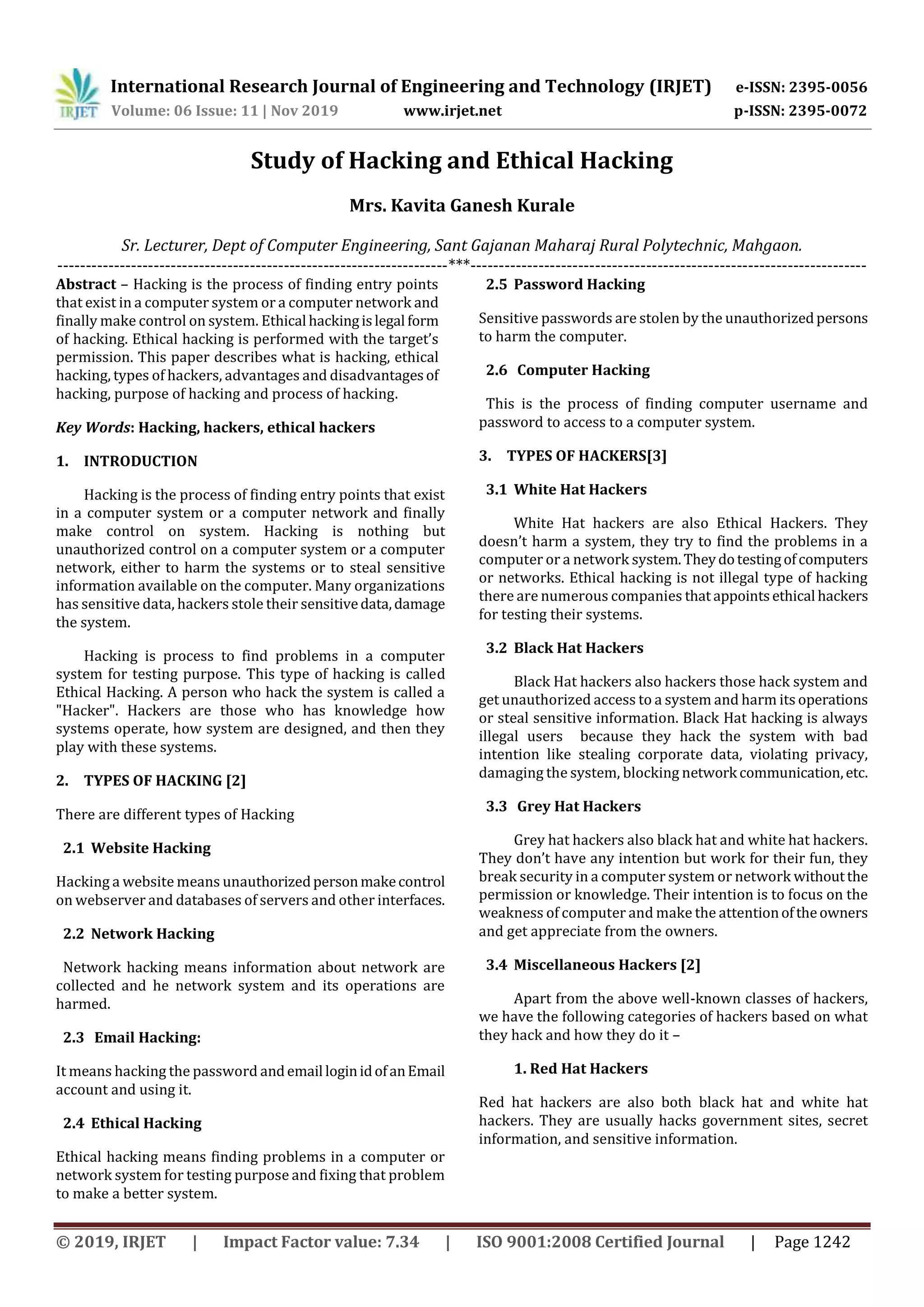 International Research Journal of Engineering and Technology (IRJET) e-ISSN: 2395-0056
Volume: 06 Issue: 11 | Nov 2019 www.irjet.net p-ISSN: 2395-0072
© 2019, IRJET | Impact Factor value: 7.34 | ISO 9001:2008 Certified Journal | Page 1242
Study of Hacking and Ethical Hacking
Mrs. Kavita Ganesh Kurale
Sr. Lecturer, Dept of Computer Engineering, Sant Gajanan Maharaj Rural Polytechnic, Mahgaon.
---------------------------------------------------------------------***----------------------------------------------------------------------
Abstract – Hacking is the process of finding entry points
that exist in a computer system or a computer network and
finally make control on system. Ethical hackingislegal form
of hacking. Ethical hacking is performed with the target’s
permission. This paper describes what is hacking, ethical
hacking, types of hackers, advantages and disadvantagesof
hacking, purpose of hacking and process of hacking.
Key Words: Hacking, hackers, ethical hackers
1. INTRODUCTION
Hacking is the process of finding entry points that exist
in a computer system or a computer network and finally
make control on system. Hacking is nothing but
unauthorized control on a computer system or a computer
network, either to harm the systems or to steal sensitive
information available on the computer. Many organizations
has sensitive data, hackers stole their sensitivedata,damage
the system.
Hacking is process to find problems in a computer
system for testing purpose. This type of hacking is called
Ethical Hacking. A person who hack the system is called a
"Hacker". Hackers are those who has knowledge how
systems operate, how system are designed, and then they
play with these systems.
2. TYPES OF HACKING [2]
There are different types of Hacking
2.1 Website Hacking
Hacking a website means unauthorizedpersonmakecontrol
on webserver and databases of servers and other interfaces.
2.2 Network Hacking
Network hacking means information about network are
collected and he network system and its operations are
harmed.
2.3 Email Hacking:
It means hacking the password andemail loginidofanEmail
account and using it.
2.4 Ethical Hacking
Ethical hacking means finding problems in a computer or
network system for testing purpose and fixing that problem
to make a better system.
2.5 Password Hacking
Sensitive passwords are stolen by the unauthorizedpersons
to harm the computer.
2.6 Computer Hacking
This is the process of finding computer username and
password to access to a computer system.
3. TYPES OF HACKERS[3]
3.1 White Hat Hackers
White Hat hackers are also Ethical Hackers. They
doesn’t harm a system, they try to find the problems in a
computer or a network system.Theydotestingofcomputers
or networks. Ethical hacking is not illegal type of hacking
there are numerous companies that appointsethical hackers
for testing their systems.
3.2 Black Hat Hackers
Black Hat hackers also hackers those hack system and
get unauthorized access to a system and harm its operations
or steal sensitive information. Black Hat hacking is always
illegal users because they hack the system with bad
intention like stealing corporate data, violating privacy,
damaging the system, blocking network communication,etc.
3.3 Grey Hat Hackers
Grey hat hackers also black hat and white hat hackers.
They don’t have any intention but work for their fun, they
break security in a computer system or network withoutthe
permission or knowledge. Their intention is to focus on the
weakness of computer and make the attentionoftheowners
and get appreciate from the owners.
3.4 Miscellaneous Hackers [2]
Apart from the above well-known classes of hackers,
we have the following categories of hackers based on what
they hack and how they do it –
1. Red Hat Hackers
Red hat hackers are also both black hat and white hat
hackers. They are usually hacks government sites, secret
information, and sensitive information.
 