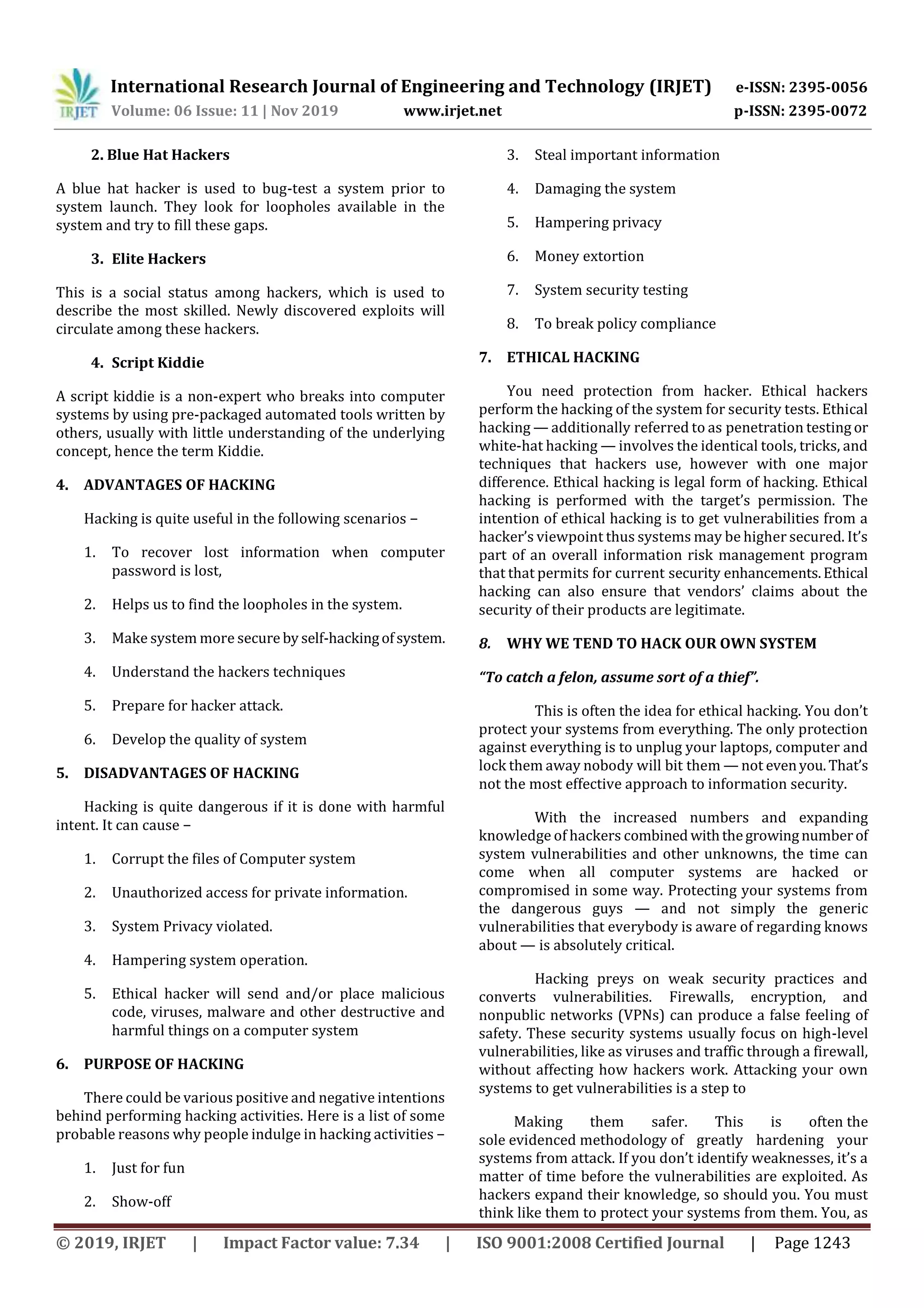 International Research Journal of Engineering and Technology (IRJET) e-ISSN: 2395-0056
Volume: 06 Issue: 11 | Nov 2019 www.irjet.net p-ISSN: 2395-0072
© 2019, IRJET | Impact Factor value: 7.34 | ISO 9001:2008 Certified Journal | Page 1243
2. Blue Hat Hackers
A blue hat hacker is used to bug-test a system prior to
system launch. They look for loopholes available in the
system and try to fill these gaps.
3. Elite Hackers
This is a social status among hackers, which is used to
describe the most skilled. Newly discovered exploits will
circulate among these hackers.
4. Script Kiddie
A script kiddie is a non-expert who breaks into computer
systems by using pre-packaged automated tools written by
others, usually with little understanding of the underlying
concept, hence the term Kiddie.
4. ADVANTAGES OF HACKING
Hacking is quite useful in the following scenarios −
1. To recover lost information when computer
password is lost,
2. Helps us to find the loopholes in the system.
3. Make system more secure by self-hackingofsystem.
4. Understand the hackers techniques
5. Prepare for hacker attack.
6. Develop the quality of system
5. DISADVANTAGES OF HACKING
Hacking is quite dangerous if it is done with harmful
intent. It can cause −
1. Corrupt the files of Computer system
2. Unauthorized access for private information.
3. System Privacy violated.
4. Hampering system operation.
5. Ethical hacker will send and/or place malicious
code, viruses, malware and other destructive and
harmful things on a computer system
6. PURPOSE OF HACKING
There could be various positive and negative intentions
behind performing hacking activities. Here is a list of some
probable reasons why people indulge in hacking activities −
1. Just for fun
2. Show-off
3. Steal important information
4. Damaging the system
5. Hampering privacy
6. Money extortion
7. System security testing
8. To break policy compliance
7. ETHICAL HACKING
You need protection from hacker. Ethical hackers
perform the hacking of the system for security tests. Ethical
hacking — additionally referred to as penetration testing or
white-hat hacking — involves the identical tools, tricks, and
techniques that hackers use, however with one major
difference. Ethical hacking is legal form of hacking. Ethical
hacking is performed with the target’s permission. The
intention of ethical hacking is to get vulnerabilities from a
hacker’s viewpoint thus systems may be higher secured. It’s
part of an overall information risk management program
that that permits for current security enhancements.Ethical
hacking can also ensure that vendors’ claims about the
security of their products are legitimate.
8. WHY WE TEND TO HACK OUR OWN SYSTEM
“To catch a felon, assume sort of a thief”.
This is often the idea for ethical hacking. You don’t
protect your systems from everything. The only protection
against everything is to unplug your laptops, computer and
lock them away nobody will bit them — not evenyou.That’s
not the most effective approach to information security.
With the increased numbers and expanding
knowledge of hackers combined withthegrowingnumberof
system vulnerabilities and other unknowns, the time can
come when all computer systems are hacked or
compromised in some way. Protecting your systems from
the dangerous guys — and not simply the generic
vulnerabilities that everybody is aware of regarding knows
about — is absolutely critical.
Hacking preys on weak security practices and
converts vulnerabilities. Firewalls, encryption, and
nonpublic networks (VPNs) can produce a false feeling of
safety. These security systems usually focus on high-level
vulnerabilities, like as viruses and traffic through a firewall,
without affecting how hackers work. Attacking your own
systems to get vulnerabilities is a step to
Making them safer. This is often the
sole evidenced methodology of greatly hardening your
systems from attack. If you don’t identify weaknesses, it’s a
matter of time before the vulnerabilities are exploited. As
hackers expand their knowledge, so should you. You must
think like them to protect your systems from them. You, as
 