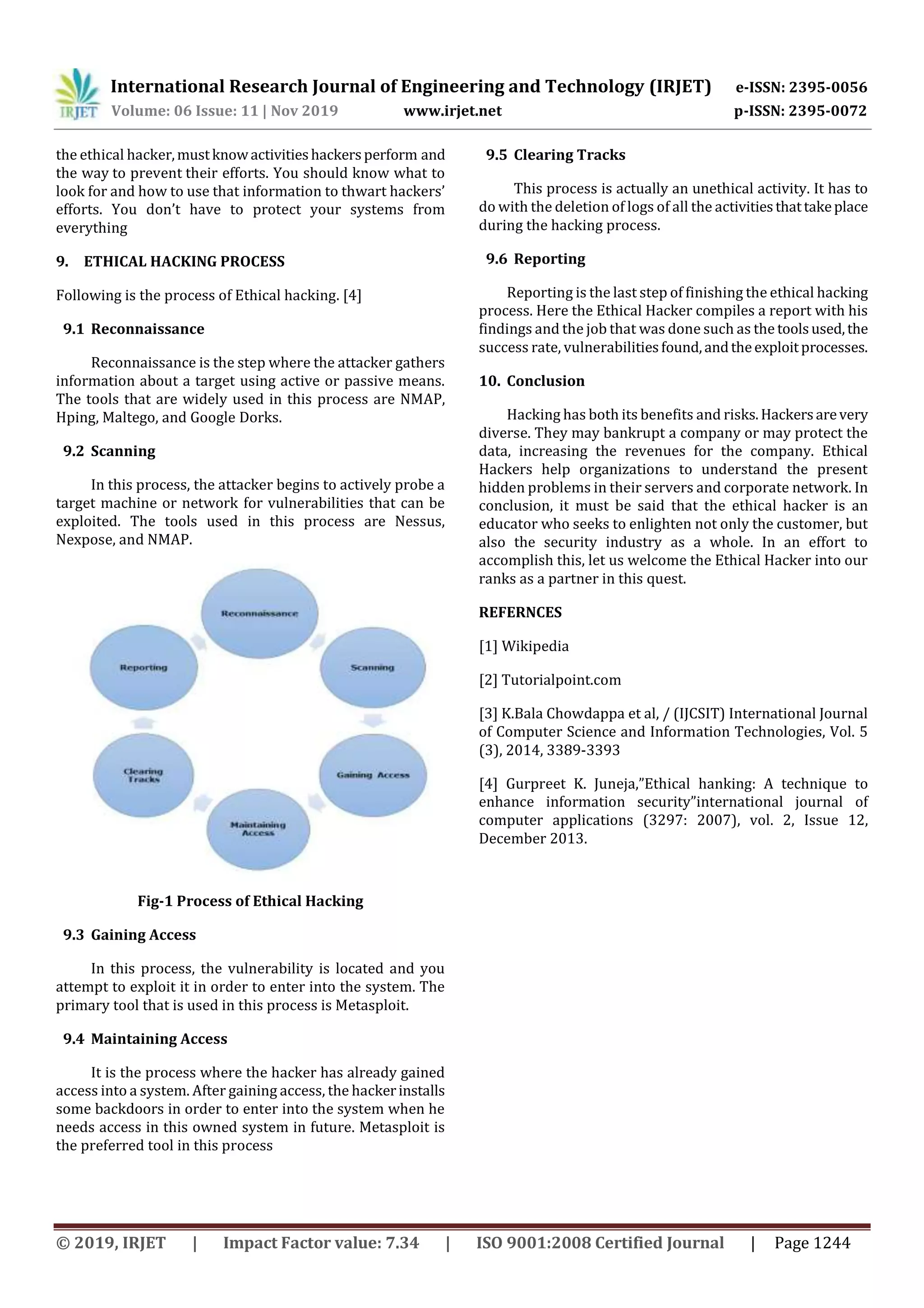 International Research Journal of Engineering and Technology (IRJET) e-ISSN: 2395-0056
Volume: 06 Issue: 11 | Nov 2019 www.irjet.net p-ISSN: 2395-0072
© 2019, IRJET | Impact Factor value: 7.34 | ISO 9001:2008 Certified Journal | Page 1244
the ethical hacker,mustknowactivitieshackersperform and
the way to prevent their efforts. You should know what to
look for and how to use that information to thwart hackers’
efforts. You don’t have to protect your systems from
everything
9. ETHICAL HACKING PROCESS
Following is the process of Ethical hacking. [4]
9.1 Reconnaissance
Reconnaissance is the step where the attacker gathers
information about a target using active or passive means.
The tools that are widely used in this process are NMAP,
Hping, Maltego, and Google Dorks.
9.2 Scanning
In this process, the attacker begins to actively probe a
target machine or network for vulnerabilities that can be
exploited. The tools used in this process are Nessus,
Nexpose, and NMAP.
Fig-1 Process of Ethical Hacking
9.3 Gaining Access
In this process, the vulnerability is located and you
attempt to exploit it in order to enter into the system. The
primary tool that is used in this process is Metasploit.
9.4 Maintaining Access
It is the process where the hacker has already gained
access into a system. After gaining access, the hackerinstalls
some backdoors in order to enter into the system when he
needs access in this owned system in future. Metasploit is
the preferred tool in this process
9.5 Clearing Tracks
This process is actually an unethical activity. It has to
do with the deletion of logs of all the activitiesthattakeplace
during the hacking process.
9.6 Reporting
Reporting is the last step of finishing the ethical hacking
process. Here the Ethical Hacker compiles a report with his
findings and the job that was done such as the toolsused,the
success rate, vulnerabilitiesfound,andtheexploitprocesses.
10. Conclusion
Hacking has both its benefits and risks.Hackersarevery
diverse. They may bankrupt a company or may protect the
data, increasing the revenues for the company. Ethical
Hackers help organizations to understand the present
hidden problems in their servers and corporate network. In
conclusion, it must be said that the ethical hacker is an
educator who seeks to enlighten not only the customer, but
also the security industry as a whole. In an effort to
accomplish this, let us welcome the Ethical Hacker into our
ranks as a partner in this quest.
REFERNCES
[1] Wikipedia
[2] Tutorialpoint.com
[3] K.Bala Chowdappa et al, / (IJCSIT) International Journal
of Computer Science and Information Technologies, Vol. 5
(3), 2014, 3389-3393
[4] Gurpreet K. Juneja,”Ethical hanking: A technique to
enhance information security”international journal of
computer applications (3297: 2007), vol. 2, Issue 12,
December 2013.
 
