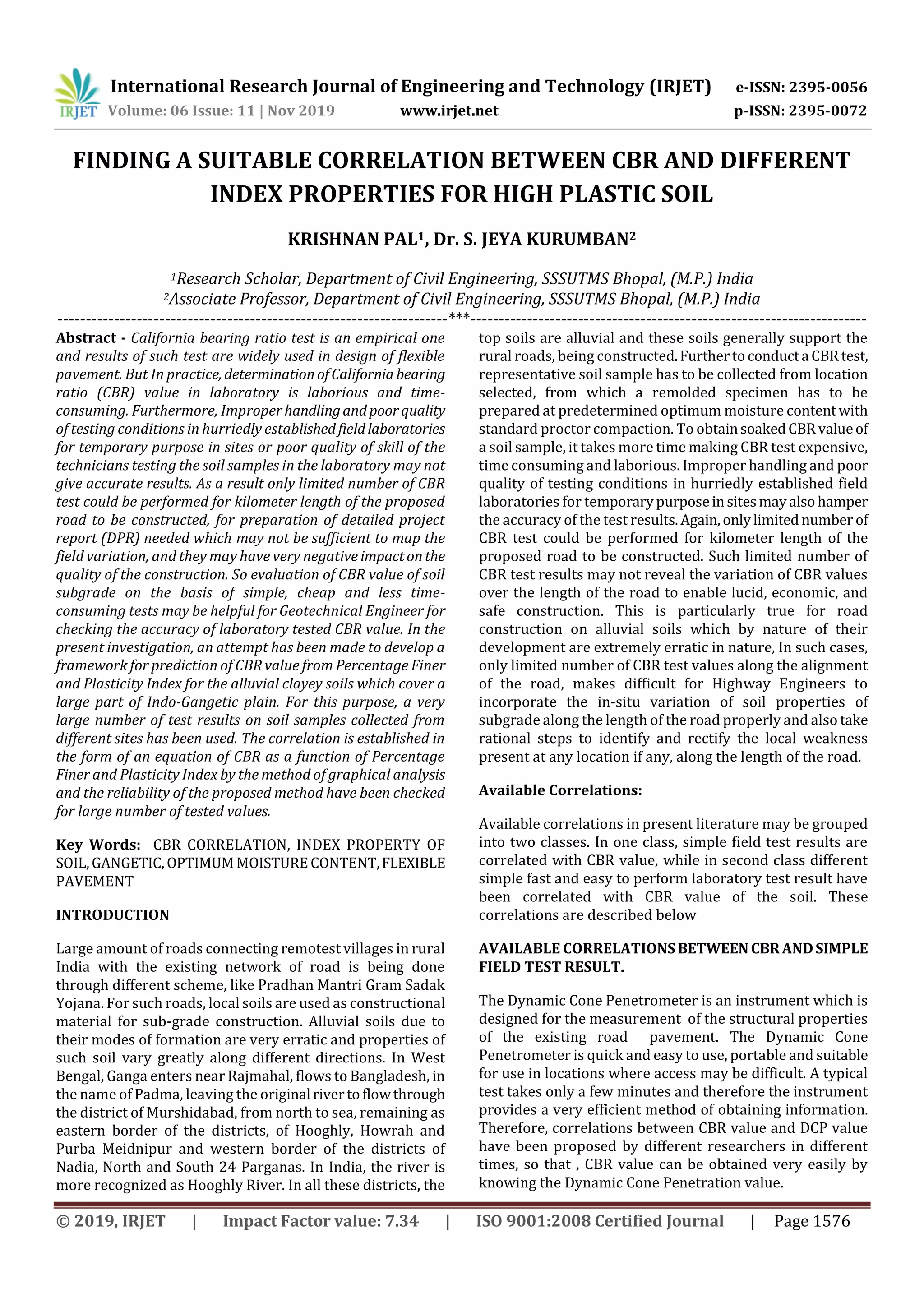 International Research Journal of Engineering and Technology (IRJET) e-ISSN: 2395-0056
Volume: 06 Issue: 11 | Nov 2019 www.irjet.net p-ISSN: 2395-0072
© 2019, IRJET | Impact Factor value: 7.34 | ISO 9001:2008 Certified Journal | Page 1576
FINDING A SUITABLE CORRELATION BETWEEN CBR AND DIFFERENT
INDEX PROPERTIES FOR HIGH PLASTIC SOIL
KRISHNAN PAL1, Dr. S. JEYA KURUMBAN2
1Research Scholar, Department of Civil Engineering, SSSUTMS Bhopal, (M.P.) India
2Associate Professor, Department of Civil Engineering, SSSUTMS Bhopal, (M.P.) India
---------------------------------------------------------------------***----------------------------------------------------------------------
Abstract - California bearing ratio test is an empirical one
and results of such test are widely used in design of flexible
pavement. But In practice, determinationofCaliforniabearing
ratio (CBR) value in laboratory is laborious and time-
consuming. Furthermore, Improperhandlingandpoorquality
of testing conditions in hurriedly established fieldlaboratories
for temporary purpose in sites or poor quality of skill of the
technicians testing the soil samples in the laboratory may not
give accurate results. As a result only limited number of CBR
test could be performed for kilometer length of the proposed
road to be constructed, for preparation of detailed project
report (DPR) needed which may not be sufficient to map the
field variation, and they may have very negative impactonthe
quality of the construction. So evaluation of CBR value of soil
subgrade on the basis of simple, cheap and less time-
consuming tests may be helpful for Geotechnical Engineer for
checking the accuracy of laboratory tested CBR value. In the
present investigation, an attempt has been made to develop a
framework for prediction of CBR value from Percentage Finer
and Plasticity Index for the alluvial clayey soils which cover a
large part of Indo-Gangetic plain. For this purpose, a very
large number of test results on soil samples collected from
different sites has been used. The correlation is established in
the form of an equation of CBR as a function of Percentage
Finer and Plasticity Index by the method of graphical analysis
and the reliability of the proposed method have been checked
for large number of tested values.
Key Words: CBR CORRELATION, INDEX PROPERTY OF
SOIL,GANGETIC,OPTIMUM MOISTURECONTENT,FLEXIBLE
PAVEMENT
INTRODUCTION
Large amount of roads connecting remotest villages in rural
India with the existing network of road is being done
through different scheme, like Pradhan Mantri Gram Sadak
Yojana. For such roads, local soils are used as constructional
material for sub-grade construction. Alluvial soils due to
their modes of formation are very erratic and properties of
such soil vary greatly along different directions. In West
Bengal, Ganga enters near Rajmahal, flows to Bangladesh, in
the name of Padma, leaving the original rivertoflowthrough
the district of Murshidabad, from north to sea, remaining as
eastern border of the districts, of Hooghly, Howrah and
Purba Meidnipur and western border of the districts of
Nadia, North and South 24 Parganas. In India, the river is
more recognized as Hooghly River. In all these districts, the
top soils are alluvial and these soils generally support the
rural roads, being constructed.Furthertoconducta CBRtest,
representative soil sample has to be collected from location
selected, from which a remolded specimen has to be
prepared at predetermined optimum moisture contentwith
standard proctor compaction. To obtainsoakedCBRvalueof
a soil sample, it takes more time making CBR test expensive,
time consuming and laborious. Improper handling and poor
quality of testing conditions in hurriedly established field
laboratories for temporarypurposeinsitesmayalsohamper
the accuracy of the test results.Again,onlylimited number of
CBR test could be performed for kilometer length of the
proposed road to be constructed. Such limited number of
CBR test results may not reveal the variation of CBR values
over the length of the road to enable lucid, economic, and
safe construction. This is particularly true for road
construction on alluvial soils which by nature of their
development are extremely erratic in nature, In such cases,
only limited number of CBR test values along the alignment
of the road, makes difficult for Highway Engineers to
incorporate the in-situ variation of soil properties of
subgrade along the length of the road properly and also take
rational steps to identify and rectify the local weakness
present at any location if any, along the length of the road.
Available Correlations:
Available correlations in present literature may be grouped
into two classes. In one class, simple field test results are
correlated with CBR value, while in second class different
simple fast and easy to perform laboratory test result have
been correlated with CBR value of the soil. These
correlations are described below
AVAILABLE CORRELATIONSBETWEENCBRANDSIMPLE
FIELD TEST RESULT.
The Dynamic Cone Penetrometer is an instrument which is
designed for the measurement of the structural properties
of the existing road pavement. The Dynamic Cone
Penetrometer is quick and easy to use, portable and suitable
for use in locations where access may be difficult. A typical
test takes only a few minutes and therefore the instrument
provides a very efficient method of obtaining information.
Therefore, correlations between CBR value and DCP value
have been proposed by different researchers in different
times, so that , CBR value can be obtained very easily by
knowing the Dynamic Cone Penetration value.
 