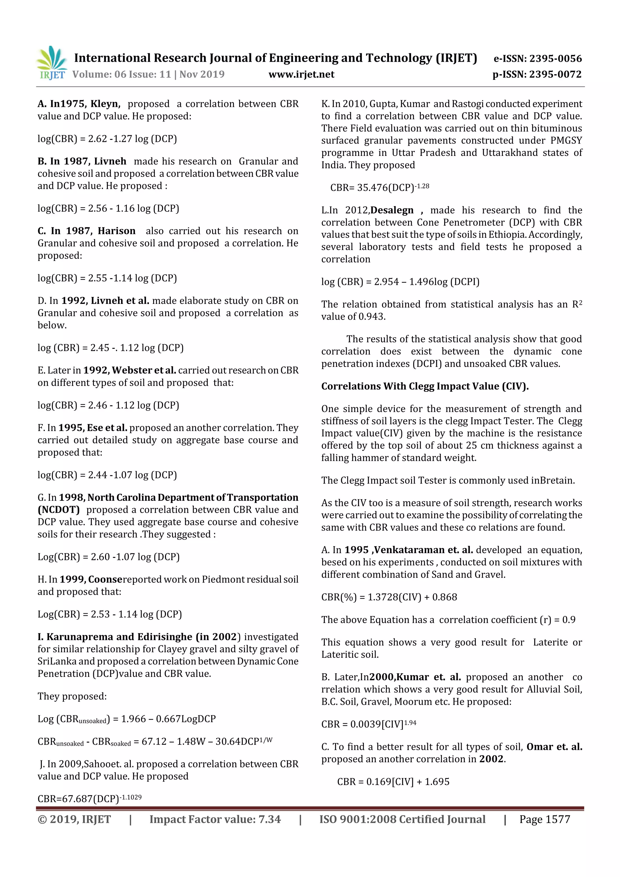International Research Journal of Engineering and Technology (IRJET) e-ISSN: 2395-0056
Volume: 06 Issue: 11 | Nov 2019 www.irjet.net p-ISSN: 2395-0072
© 2019, IRJET | Impact Factor value: 7.34 | ISO 9001:2008 Certified Journal | Page 1577
A. In1975, Kleyn, proposed a correlation between CBR
value and DCP value. He proposed:
log(CBR) = 2.62 -1.27 log (DCP)
B. In 1987, Livneh made his research on Granular and
cohesive soil and proposed a correlationbetweenCBRvalue
and DCP value. He proposed :
log(CBR) = 2.56 - 1.16 log (DCP)
C. In 1987, Harison also carried out his research on
Granular and cohesive soil and proposed a correlation. He
proposed:
log(CBR) = 2.55 -1.14 log (DCP)
D. In 1992, Livneh et al. made elaborate study on CBR on
Granular and cohesive soil and proposed a correlation as
below.
log (CBR) = 2.45 -. 1.12 log (DCP)
E. Later in 1992, Webster et al. carried out researchonCBR
on different types of soil and proposed that:
log(CBR) = 2.46 - 1.12 log (DCP)
F. In 1995, Ese et al. proposed an another correlation. They
carried out detailed study on aggregate base course and
proposed that:
log(CBR) = 2.44 -1.07 log (DCP)
G. In 1998, NorthCarolinaDepartment ofTransportation
(NCDOT) proposed a correlation between CBR value and
DCP value. They used aggregate base course and cohesive
soils for their research .They suggested :
Log(CBR) = 2.60 -1.07 log (DCP)
H. In 1999, Coonsereported work on Piedmont residual soil
and proposed that:
Log(CBR) = 2.53 - 1.14 log (DCP)
I. Karunaprema and Edirisinghe (in 2002) investigated
for similar relationship for Clayey gravel and silty gravel of
SriLanka and proposed a correlationbetweenDynamicCone
Penetration (DCP)value and CBR value.
They proposed:
Log (CBRunsoaked) = 1.966 – 0.667LogDCP
CBRunsoaked - CBRsoaked = 67.12 – 1.48W – 30.64DCP1/W
J. In 2009,Sahooet. al. proposed a correlation between CBR
value and DCP value. He proposed
CBR=67.687(DCP)-1.1029
K. In 2010, Gupta, Kumar andRastogiconducted experiment
to find a correlation between CBR value and DCP value.
There Field evaluation was carried out on thin bituminous
surfaced granular pavements constructed under PMGSY
programme in Uttar Pradesh and Uttarakhand states of
India. They proposed
CBR= 35.476(DCP)-1.28
L.In 2012,Desalegn , made his research to find the
correlation between Cone Penetrometer (DCP) with CBR
values that best suit the type ofsoilsinEthiopia.Accordingly,
several laboratory tests and field tests he proposed a
correlation
log (CBR) = 2.954 – 1.496log (DCPI)
The relation obtained from statistical analysis has an R2
value of 0.943.
The results of the statistical analysis show that good
correlation does exist between the dynamic cone
penetration indexes (DCPI) and unsoaked CBR values.
Correlations With Clegg Impact Value (CIV).
One simple device for the measurement of strength and
stiffness of soil layers is the clegg Impact Tester. The Clegg
Impact value(CIV) given by the machine is the resistance
offered by the top soil of about 25 cm thickness against a
falling hammer of standard weight.
The Clegg Impact soil Tester is commonly used inBretain.
As the CIV too is a measure of soil strength, research works
were carried out to examine the possibilityofcorrelatingthe
same with CBR values and these co relations are found.
A. In 1995 ,Venkataraman et. al. developed an equation,
besed on his experiments , conducted on soil mixtures with
different combination of Sand and Gravel.
CBR(%) = 1.3728(CIV) + 0.868
The above Equation has a correlation coefficient (r) = 0.9
This equation shows a very good result for Laterite or
Lateritic soil.
B. Later,In2000,Kumar et. al. proposed an another co
rrelation which shows a very good result for Alluvial Soil,
B.C. Soil, Gravel, Moorum etc. He proposed:
CBR = 0.0039[CIV]1.94
C. To find a better result for all types of soil, Omar et. al.
proposed an another correlation in 2002.
CBR = 0.169[CIV] + 1.695
 