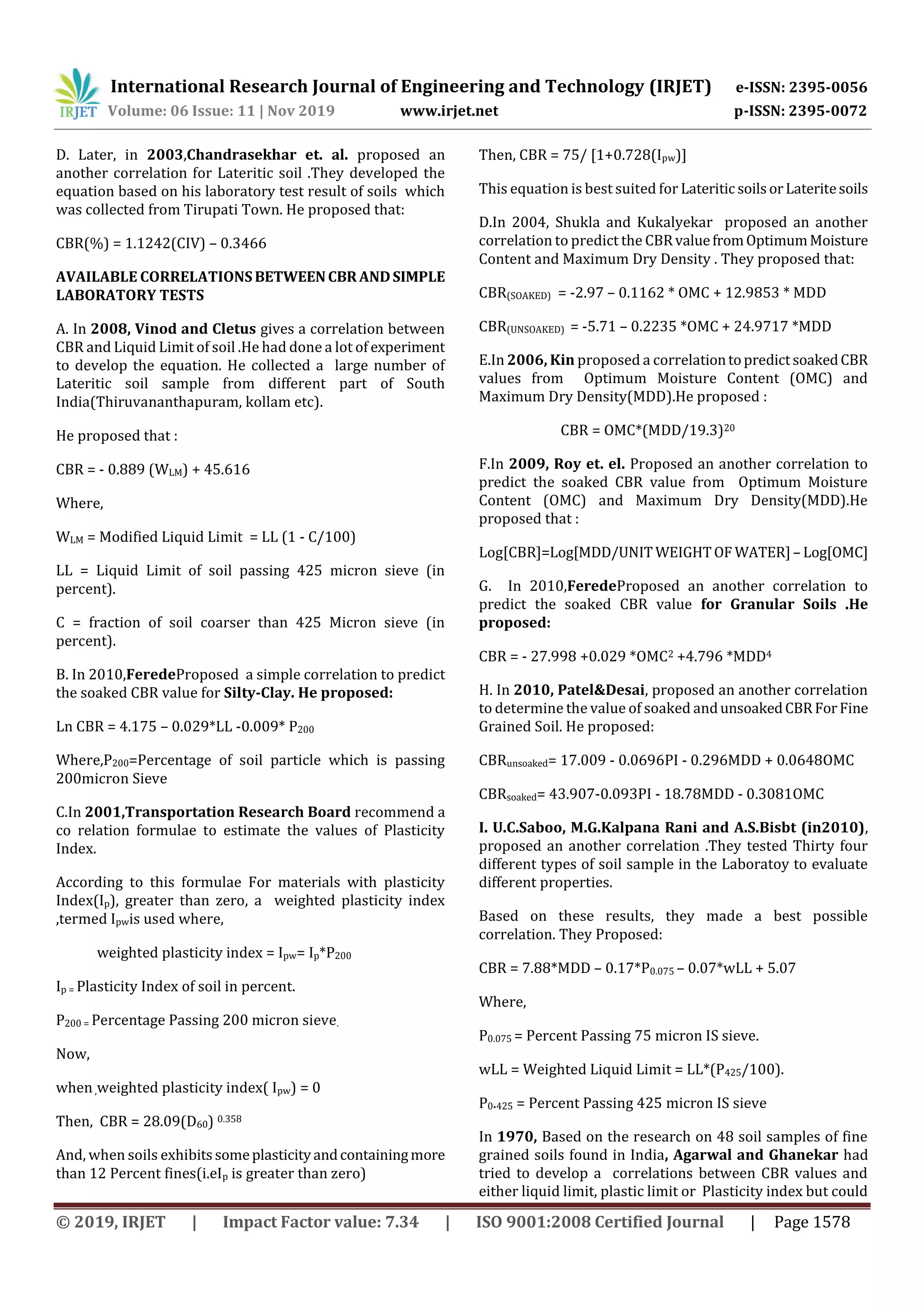 International Research Journal of Engineering and Technology (IRJET) e-ISSN: 2395-0056
Volume: 06 Issue: 11 | Nov 2019 www.irjet.net p-ISSN: 2395-0072
© 2019, IRJET | Impact Factor value: 7.34 | ISO 9001:2008 Certified Journal | Page 1578
D. Later, in 2003,Chandrasekhar et. al. proposed an
another correlation for Lateritic soil .They developed the
equation based on his laboratory test result of soils which
was collected from Tirupati Town. He proposed that:
CBR(%) = 1.1242(CIV) – 0.3466
AVAILABLE CORRELATIONSBETWEENCBRANDSIMPLE
LABORATORY TESTS
A. In 2008, Vinod and Cletus gives a correlation between
CBR and Liquid Limit of soil .He had done a lot of experiment
to develop the equation. He collected a large number of
Lateritic soil sample from different part of South
India(Thiruvananthapuram, kollam etc).
He proposed that :
CBR = - 0.889 (WLM) + 45.616
Where,
WLM = Modified Liquid Limit = LL (1 - C/100)
LL = Liquid Limit of soil passing 425 micron sieve (in
percent).
C = fraction of soil coarser than 425 Micron sieve (in
percent).
B. In 2010,FeredeProposed a simple correlation to predict
the soaked CBR value for Silty-Clay. He proposed:
Ln CBR = 4.175 – 0.029*LL -0.009* P200
Where,P200=Percentage of soil particle which is passing
200micron Sieve
C.In 2001,Transportation Research Board recommend a
co relation formulae to estimate the values of Plasticity
Index.
According to this formulae For materials with plasticity
Index(Ip), greater than zero, a weighted plasticity index
,termed Ipwis used where,
weighted plasticity index = Ipw= Ip*P200
Ip = Plasticity Index of soil in percent.
P200 = Percentage Passing 200 micron sieve.
Now,
when,weighted plasticity index( Ipw) = 0
Then, CBR = 28.09(D60) 0.358
And, when soils exhibitssomeplasticityandcontainingmore
than 12 Percent fines(i.eIp is greater than zero)
Then, CBR = 75/ [1+0.728(Ipw)]
This equation is best suited for LateriticsoilsorLateritesoils
D.In 2004, Shukla and Kukalyekar proposed an another
correlation to predict the CBRvaluefromOptimumMoisture
Content and Maximum Dry Density . They proposed that:
CBR(SOAKED) = -2.97 – 0.1162 * OMC + 12.9853 * MDD
CBR(UNSOAKED) = -5.71 – 0.2235 *OMC + 24.9717 *MDD
E.In 2006, Kin proposed a correlationtopredictsoakedCBR
values from Optimum Moisture Content (OMC) and
Maximum Dry Density(MDD).He proposed :
CBR = OMC*(MDD/19.3)20
F.In 2009, Roy et. el. Proposed an another correlation to
predict the soaked CBR value from Optimum Moisture
Content (OMC) and Maximum Dry Density(MDD).He
proposed that :
Log[CBR]=Log[MDD/UNIT WEIGHTOF WATER] – Log[OMC]
G. In 2010,FeredeProposed an another correlation to
predict the soaked CBR value for Granular Soils .He
proposed:
CBR = - 27.998 +0.029 *OMC2 +4.796 *MDD4
H. In 2010, Patel&Desai, proposed an another correlation
to determine the value of soaked andunsoakedCBRForFine
Grained Soil. He proposed:
CBRunsoaked= 17.009 - 0.0696PI - 0.296MDD + 0.0648OMC
CBRsoaked= 43.907-0.093PI - 18.78MDD - 0.3081OMC
I. U.C.Saboo, M.G.Kalpana Rani and A.S.Bisbt (in2010),
proposed an another correlation .They tested Thirty four
different types of soil sample in the Laboratoy to evaluate
different properties.
Based on these results, they made a best possible
correlation. They Proposed:
CBR = 7.88*MDD – 0.17*P0.075 – 0.07*wLL + 5.07
Where,
P0.075 = Percent Passing 75 micron IS sieve.
wLL = Weighted Liquid Limit = LL*(P425/100).
P0.425 = Percent Passing 425 micron IS sieve
In 1970, Based on the research on 48 soil samples of fine
grained soils found in India, Agarwal and Ghanekar had
tried to develop a correlations between CBR values and
either liquid limit, plastic limit or Plasticity index but could
 