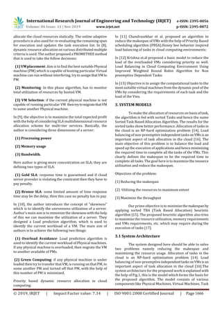 International Research Journal of Engineering and Technology (IRJET) e-ISSN: 2395-0056
Volume: 06 Issue: 11 | Nov 2019 www.irjet.net p-ISSN: 2395-0072
© 2019, IRJET | Impact Factor value: 7.34 | ISO 9001:2008 Certified Journal | Page 1666
allocate the cloud resources statically. The online adaptive
procedure is also used for re-evaluating the remaining span
for execution and updates the task execution list. In [8],
dynamic resource allocation on various distributedmultiple
criteria is used. The author proposeda PROMETHEEmethod
that is used to take the follow decisions:
(1) VM placement: Aim is to find the best suitable Physical
machine (PM) which is capable of hosting particular Virtual
machine can run without interfering, try to assignthatVMto
PM.
(2) Monitoring: In this phase algorithm, has to monitor
total utilization of resources by hosted VM.
(3) VM Selection: if the current physical machine is not
capable of running particular VM thentrytomigratethatVM
to some another Physical machine.
In [9], the objective is to maximize the total expected profit
with the help of considering SLA multidimensional resource
allocation scheme for multi-tier services. Basically, the
author is considering three dimensions of a server:
(1) Processing power
(2) Memory usage
(3) Bandwidth.
Here author is giving more concentration on SLA; they are
defining two types of SLA:
(1) Gold SLA: response time is guaranteed and if cloud
server provider is violating the constraint then they have to
pay penalty.
(2) Bronze SLA: some limited amount of time response
time may be the delay, then this case no penalty has to pay.
In [10], the author introduces the concept of “skewness”
which is to identify the unevenness utilization of a server.
Author’s main aim is to minimize the skewnesswiththehelp
of this we can maximize the utilization of a server. They
designed a Load prediction algorithm, which is used to
identify the current workload of a VM. The main aim of
authors is to achieve the following two things:
(1) Overload Avoidance: Load prediction algorithm is
used to identify the current workload of Physical machines.
If any physical machine is overloaded, then migrate the VM
to another available of PMs.
(2) Green Computing: if any physical machine is under
loaded then try to transfer that VM, is running on that PM, to
some another PM and turned off that PM, with the help of
this number of PM is minimized.
Priority based dynamic resource allocation in cloud
computing:
In [11] Chandrasekhar et al. proposed an algorithm to
reduce the makespan of VMs with the help of Priority Based
scheduling algorithm (PBSA).Honey bee behavior inspired
load balancing of tasks in cloud computing environments:
In [12] Krishna et.al proposed a basic model to reduce the
load of the overloaded VMs considering priority as well.
Load Balancing in Cloud Computing Environment Using
Improved Weighted Round Robin Algorithm for Non
preemptive Dependent Tasks:
In [13] Objective is to assign the computational tasks to the
most suitable virtual machines from the dynamic pool of the
VMs by considering the requirements of each task and the
load of the Vms.
3. SYSTEM MODELS
To make the allocation of resources on basisoftask,
the algorithm is fed with sorted Tasks and hence the name
Sorted Task Based Allocation Algorithm. The results for the
sorted tasks show better performance. Allocation of tasks in
the cloud is an NP-hard optimization problem [14]. Load
balancing of non-preemptive independenttasksonVMsis an
important aspect of task allocation in the cloud [16]. The
main objective of this problem is to balance the load and
speed up the execution of applicationsandhenceminimizing
the required time to complete all the tasks of the VMs. This
clearly defines the makespan to be the required time to
complete all tasks. The goal here is to maximizetheresource
utilization and reduce the makespan.
Objectives of the problem:
(1) Reducing the makespan
(2) Utilizing the resources to maximum extent
(3) Maximize the throughput
Our prime objective is to minimizethemakespan by
applying sorted TBA (Task Based Allocation) heuristic
algorithm [15]. The proposed heuristic algorithm also tries
to maximize the resource utilization, memory requirements
and VMs requirements, etc. which may require during the
execution of tasks [17].
3.1 System Architecture
The system designed here should be able to solve
two problems namely reducing the makespan and
maximizing the resource usage. Allocation of tasks in the
cloud is an NP-hard optimization problem [14]. Load
balancing of non-preemptive independenttasksonVMsisan
important aspect of task allocation in the cloud [16].The
system architecture for the proposed work isexplained with
the help of Fig.1, this is the model which forms the basis for
the proposed algorithm. The model consists of various
components like Physical Machines, Virtual Machines, Task
 